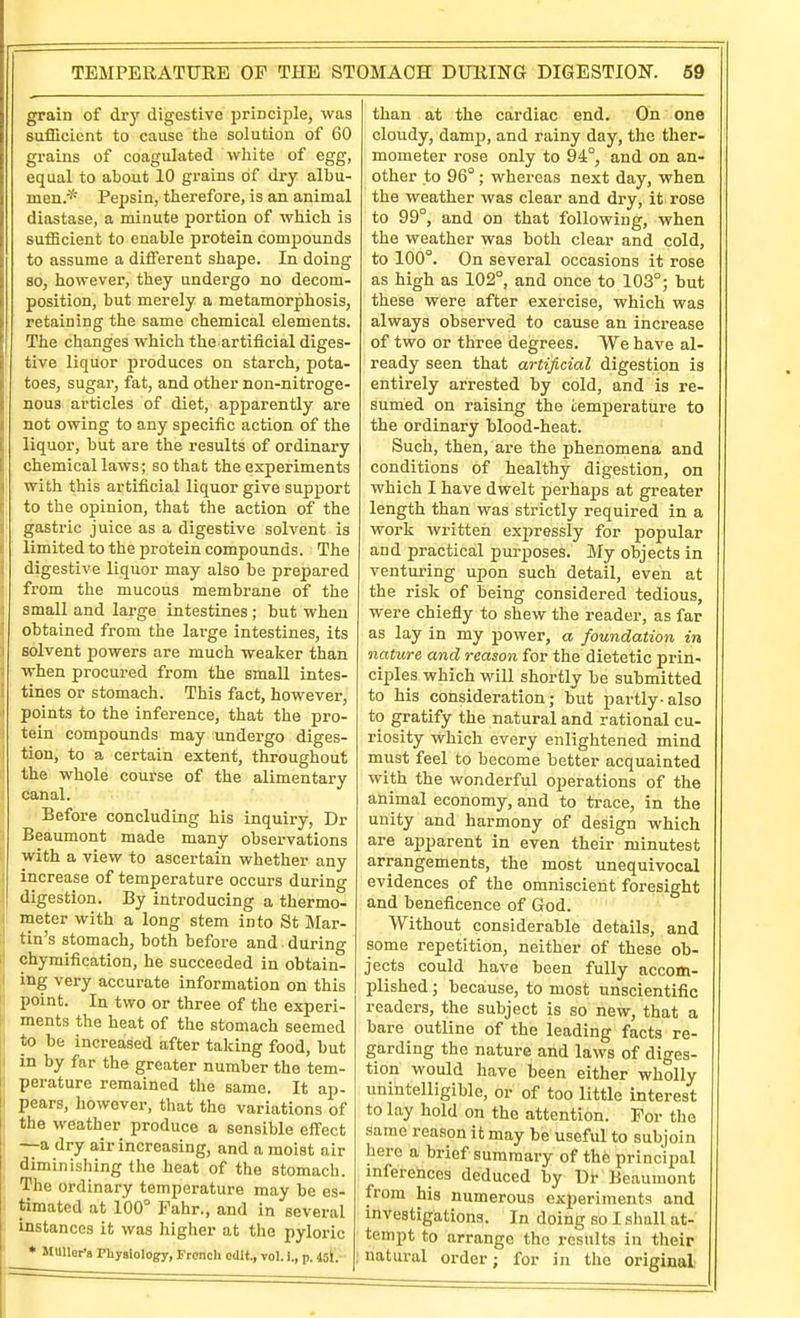 grain of dry digestive principle, was sufficient to cause the solution of 60 grains of coagulated white of egg, equal to about 10 grains of dry albu- men.* Pepsin, therefore, is an animal diastase, a minute portion of which is sufficient to enable protein compounds to assume a different shape. In doing so, however, they undergo no decom- position, but merely a metamorphosis, retaining the same chemical elements. The changes which the artificial diges- tive liquor produces on starch, pota- toes, sugar, fat, and other non-nitroge- nous articles of diet, apparently are not owing to any specific action of the liquor, but are the results of ordinary chemical laws; so that the experiments with this artificial liquor give support to the opinion, that the action of the gastric juice as a digestive solvent is limited to the protein compounds. The digestive liquor may also be prepared from the mucous membrane of the small and large intestines; but when obtained from the large intestines, its solvent powers are much weaker than when procured from the small intes- tines or stomach. This fact, however, points to the inference, that the pro- tein compounds may undergo diges- tion, to a certain extent, throughout the whole course of the alimentary canal. Before concluding his inquiry, Dr Beaumont made many observations with a view to ascertain whether any increase of temperature occurs during digestion. By introducing a thermo- meter with a long stem into St Mar- tin's stomach, both before and . during chymification, he succeeded in obtain- ing very accurate information on this point. In two or three of the experi- ments the heat of the stomach seemed to be increased after taking food, but in by far the greater number the tem- perature remained the same. It ap- pears, however, that the variations of the weather produce a sensible effect —a dry air increasing, and a moist air diminishing the heat of the stomach. The ordinary temperature may be es- timated at 100° Fahr., and in several instances it was higher at the pyloric * MUllert Physiolopy, French edit., vol. i., p. 45I. than at the cardiac end. On one cloudy, damp, and rainy day, the ther- mometer rose only to 94°, and on an- other to 96° ; whereas next day, when the weather was clear and dry, it rose to 99°, and on that following, when the weather was both clear and cold, to 100°. On several occasions it rose as high as 102°, and once to 103°; but these were after exercise, which was always observed to cause an increase of two or three degrees. We have al- ready seen that artificial digestion is entirely arrested by cold, and is re- sumed on raising the iemperature to the ordinary tlood-heat. Such, then, are the phenomena and conditions of healthy digestion, on which I have dwelt perhaps at greater length than was strictly required in a work written expressly for popular and practical purposes. My objects in venturing upon such detail, even at the risk of being considered tedious, were chiefly to shew the reader, as far as lay in my power, a foundation in nature and reason for the dietetic prin- ciples which will shortly be submitted to his consideration; but partly-also to gratify the natural and rational cu- riosity which every enlightened mind must feel to become better acquainted with the wonderful operations of the animal economy, and to trace, in the unity and harmony of design which are apparent in even their minutest arrangements, the most unequivocal evidences of the omniscient foresight and beneficence of God. Without considerable details, and some repetition, neither of these ob- jects could have been fully accom- plished ; because, to most unscientific readers, the subject is so new, that a bare outline of the leading facts re- garding the nature and laws of diges- tion would have been either wholly unintelligible, or of too little interest to lay hold on the attention. For the same reason it may be useful to subjoin here a brief summary of the principal inferences deduced by Ul- Beaumont from his numerous experiments and investigations. In doing so I shall at- tempt to arrange the results in their natural order; for in the original