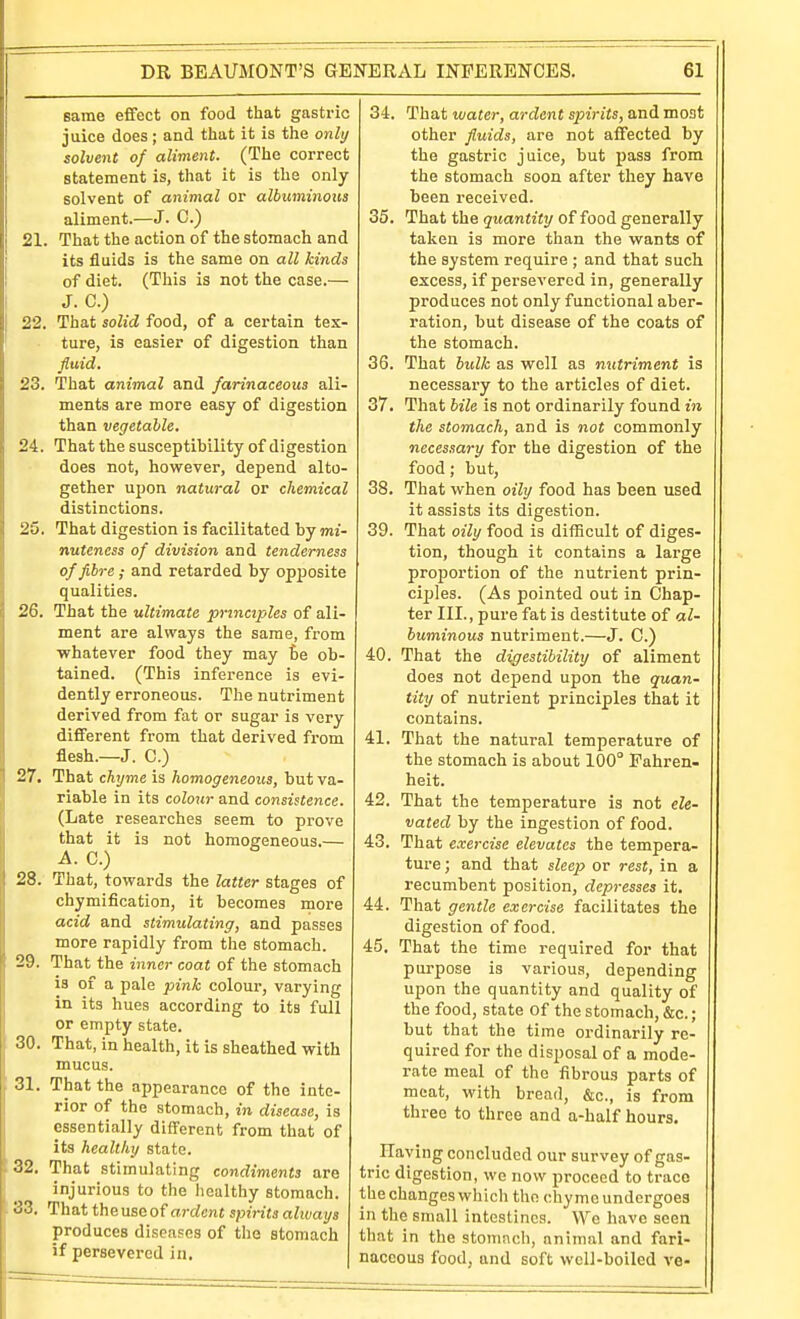 same effect on food that gastric juice does; and that it is the only solvent of aliment. (The correct statement is, that it is the only- solvent of animal or albuminoxis aliment.—J. C.) 21. That the action of the stomach and its fluids is the same on all kinds of diet. (This is not the case.— J. C.) 22. That solid food, of a certain tex- ture, is easier of digestion than fluid, 23. That animal and farinaceous ali- ments are more easy of digestion than vegetable, 24. That the susceptibility of digestion does not, however, depend alto- gether upon natural or chemical distinctions. 25. That digestion is facilitated by mi- nuteness of division and tenderness of fibre; and retarded by opposite qualities. 26. That the ultimate principles of ali- ment are always the same, from whatever food they may he ob- tained. (This inference is evi- dently erroneous. The nutriment derived from fat or sugar is very different from that derived from flesh.—J. C.) 27. That chyme is homogeneous, but va- riable in its colour and consistence. (Late researches seem to prove that it is not homogeneous.— A. C.) 28. That, towards the latter stages of chymification, it becomes more acid and stimulating, and passes more rapidly from the stomach. 29. That the inner coat of the stomach is of a pale pink colour, varying in its hues according to its full or empty state. 30. That, in health, it is sheathed with mucus. 31. That the appearance of the inte- rior of the stomach, in disease, is essentially different from that of its healthy state. 32. That stimulating condiments are injurious to the healthy stomach. 33. That theuseof rt7-rfcn« spirits always produces diseases of the stomach if persevered in. 34. That water, ardent spirits, and most other fluids, are not affected by the gastric juice, but fiass from the stomach soon after they have been received. 35. That the quantity of food generally taken is more than the wants of the system require ; and that such excess, if persevered in, generally produces not only functional aber- ration, but disease of the coats of the stomach. 36. That bidk as well as nutriment is necessary to the articles of diet. 37. That bile is not ordinarily found in the stomach, and is not commonly necessary for the digestion of the food; but, 38. That when oily food has been used it assists its digestion. 39. That oily food is difficult of diges- tion, though it contains a large proiJortion of the nutrient prin- ciples. (As pointed out in Chap- ter III., pure fat is destitute of al- buminous nutriment.—J. C.) 40. That the digestibility of aliment does not depend upon the quan- tity of nutrient principles that it contains. 41. That the natural temperature of the stomach is about 100° Fahren- heit. 42. That the temperature is not ele- vated by the ingestion of food. 43. That exercise elevates the tempera- ture; and that sZeep or rest, in a recumbent position, depresses it. 44. That gentle exercise facilitates the digestion of food. 45. That the time required for that purpose is various, depending upon the quantity and quality of the food, state of the stomach, &c.; but that the time ordinarily re- quired for the disposal of a mode- rate meal of the fibrous parts of meat, with bread, &c., is from three to three and a-half hours. Having concluded our survey of gas- tric digestion, we now proceed to trace the changes whicli the chyme undergoes in the small intestines. We have seen that in the stomnch, animal and fari- naceous food, and soft well-boiled ve-