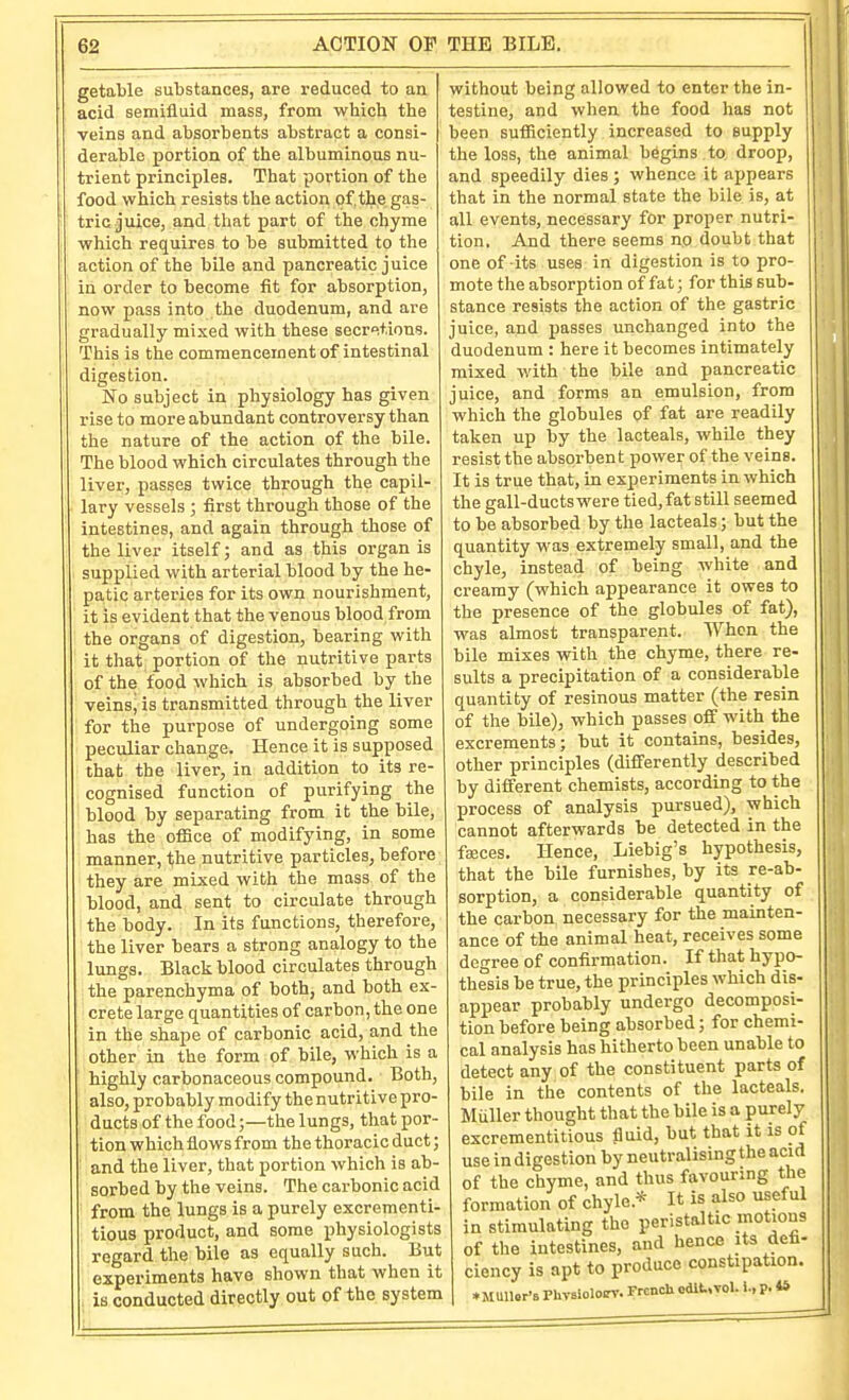 getable substances, are reduced to an acid semifluid mass, from which the veins and absorbents abstract a consi- derable portion of the albuminous nu- trient principles. That portion of the food which resists the action of.the gas- tric juice, and that part of the chyme which requires to be submitted to the action of the bile and pancreatic juice in order to become fit for absorption, now pass into the duodenum, and are gradually mixed with these secr^.tions. This is the commencement of intestinal digestion. No subject in physiology has given rise to more abundant controversy than the nature of the action of the bile. The blood which circulates through the liver, passes twice through the capil- lary vessels ; first through those of the intestines, and again through those of the liver itself; and as this organ is supplied with arterial blood by the he- patic arteries for its own nourishment, it is evident that the venous blood from the organs of digestion, bearing with it that portion of the nutritive parts of the food which is absorbed by the veins, is transmitted through the liver for the purpose of undergoing some peculiar change. Hence it is supposed that the liver, in addition to its re- cognised function of purifying the blood by separating from it the bile, has the office of modifying, in some manner, the nutritive particles, before they are mixed with the mass of the blood, and sent to circulate through the body. In its functions, therefore, the liver bears a strong analogy to the lungs. Black blood circulates through the parenchyma of both, and both ex- crete large quantities of carbon, the one in the shape of carbonic acid, and the other in the form of bile, which is a highly carbonaceous compound. Both, also, probably modify the nutritive pro- ducts of the food;—the lungs, that por- tion which flows from the thoracic duct; and the liver, that portion which is ab- sorbed by the veins. The carbonic acid ■ from the lungs is a purely excrementi- tious product, and some physiologists regard the bile as equally such. But experiments have shown that when it I is conducted directly out of the system without being allowed to enter the in- testine, and when the food has not been sufficiently increased to supply the loss, the animal begins to droop, and speedily dies ; whence it appears that in the normal state the bile is, at all events, necessary for proper nutri- tion. And there seems no doubt that one of its uses in digestion is to pro- mote the absorption of fat; for this sub- stance resists the action of the gastric juice, and passes unchanged into the duodenum : here it becomes intimately mixed with the bile and pancreatic juice, and forms an emulsion, from which the globules pf fat are readily taken up by the lacteals, while they resist the absorbent power of the veins. It is true that, in experiments in which the gall-ducts were tied, fat still seemed to be absorbed by the lacteals; but the quantity was extremely small, and the chyle, instead of being white and creamy (which appearance it owes to the presence of the globules of fat), was almost transparent. When the bile mixes with the chyme, there re- sults a precipitation of a considerable quantity of resinous matter (the resin of the bile), which passes off with the excrements; but it contains, besides, other principles (differently described by different chemists, according to the process of analysis pursued), which cannot afterwards be detected in the fajces. Hence, Liebig's hypothesis, that the bile furnishes, by its re-ab- sorption, a considerable quantity of the carbon necessary for the mainten- ance of the animal heat, receives some degree of confirmation. If that hypo- thesis be true, the principles which dis- appear probably undergo decomposi- tion before being absorbed; for chemi- cal analysis has hitherto been unable to detect any of the constituent parts of bile in the contents of the lacteals. Muller thought that the bile is a purely excrement!tious liuid, but that it is of use indigestion by neutralising the acid of the chyme, and thus favouring the formation of chyle.* It is also useful in stimulating the peristaltic motions of the intestines, and hence its defi- ciency is apt to produce constipation. ♦ MUU.r'B Phvsiolocrv. French edit,vol. i., p. **