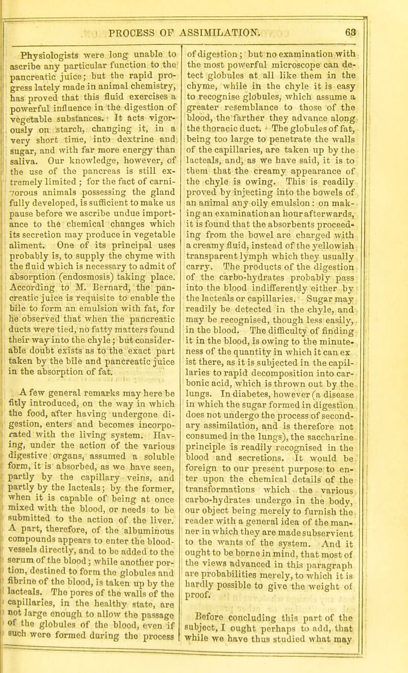 PROCESS OF ASSIMILATION. Physiologists were long unable to ascribe any particular function to the pancreatic juice; but the rapid pro- gress lately made in animal chemistry, has proved that this fluid exercises a powerful influence in the digestion of vegetable substances. ■ It acts vigor- ously on starch, changing it, in a very short time, into dextrine and sugar, and with far more energy than saliva. Our knowledge, however, of the use of the panci-eas is still ex- tremely limited ; for the fact of carni- Torous animals possessing the gland fully developed, is sufiicient to make us pause before we ascribe undue import- ance to the chemical changes which its secretion may produce in vegetable aliment. One of its principal uses probably is, to supply the chyme with the fluid which is necessary to admit of absorption (endosmosis) taking place. According to M. Bernard, the pan- creatic juice is requisite to enable the bile to form an emulsion with fat, for he observed that when the pancreatic ducts were tied, no fatty matters found their way into the chyle; but consider- able doubt exists as to the exact part taken by the bile and pancreatic juice in the absorption of fat. I I , A few general remarks may here be fitly introduced, on the way in which the food, after having undergone di- gestion, enters and becomes incorpo- rated with the living system. Hav- ing, under the action of the various digestive organs, assumed a soluble form, it is absorbed, as we have seen, partly by the capillary veins, and partly by the lacteals; by the former, when it is capable of being at once mixed with the blood, or needs to be submitted to the action of the liver. A part, therefore, of the albuminous compounds appears to enter the blood- vessels directly, and to be added to the serum of the blood; while another por- tion, destined to form the globules and fibrine of the blood, is taken up by the lacteals. The pores of the walls of the capillaries, in the healthy state, are not large enough to allow the passage of the globules of the blood, even if Buch were formed during the process of digestion; but no examination with the most powerful microscope can de- tect globules at all like them in the chyme, while in the chyle it is easy to recognise globules, which assume a greater resemblance to those of the blood, the farther they advance along. | the thoracic duct. ' The globules of fat, being too large to penetrate the walls of the capillaries, are taken up by the lacteals, and, as we have said, it is to them that the creamy appearance of the chyle is owing. This is readily proved by injecting into the bowels of an animal any oily emulsion : on mak- ing an examination an hour afterwards, it is found that the absorbents proceed- ing from the bowel are charged with a creamy fluid, instead of the yellowish transparent lymph which they usually , i ■ carry. The products of the digestion • | of the carbo-hydrates probably pass- ii into the blood indifferently either by •■ i I the lacteals or capillaries. Sugar may | readily be detected in the chyle, and - i may be recognised, though less easily, . |; in the blood. The difficulty of finding. i! it in the blood, is owing to the minute- . '! ness of the quantity in which it can ex ist there, as it is subjected in the capil- laries to rapid decomposition into car- , | bonic acid, which is thrown out by the-, ;! lungs. In diabetes, however (a disease u in which the sugar formed in digestion . i | does not undergo the process of second- I i ary assimilation, and is therefore not '| consumed in the lungs), the saccharine. principle is readily recognised in the blood and secretions. It would be ' '| foreign to our present purpose to en- ter upon the chemical details of the transformations which the various j carbo-hydrates undergo in the body, } our object being merely to furnish the, { reader with a general idea of the man- ner in which they are made subservient to the wants of the system. And it ought to be borne in mind, that most of the views advanced in this paragraph are probabilities merely, to which it is hardly possible to give the weight of proof. Before concluding this part of the subject, I ought perhaps to add, that while we have thus studied what may