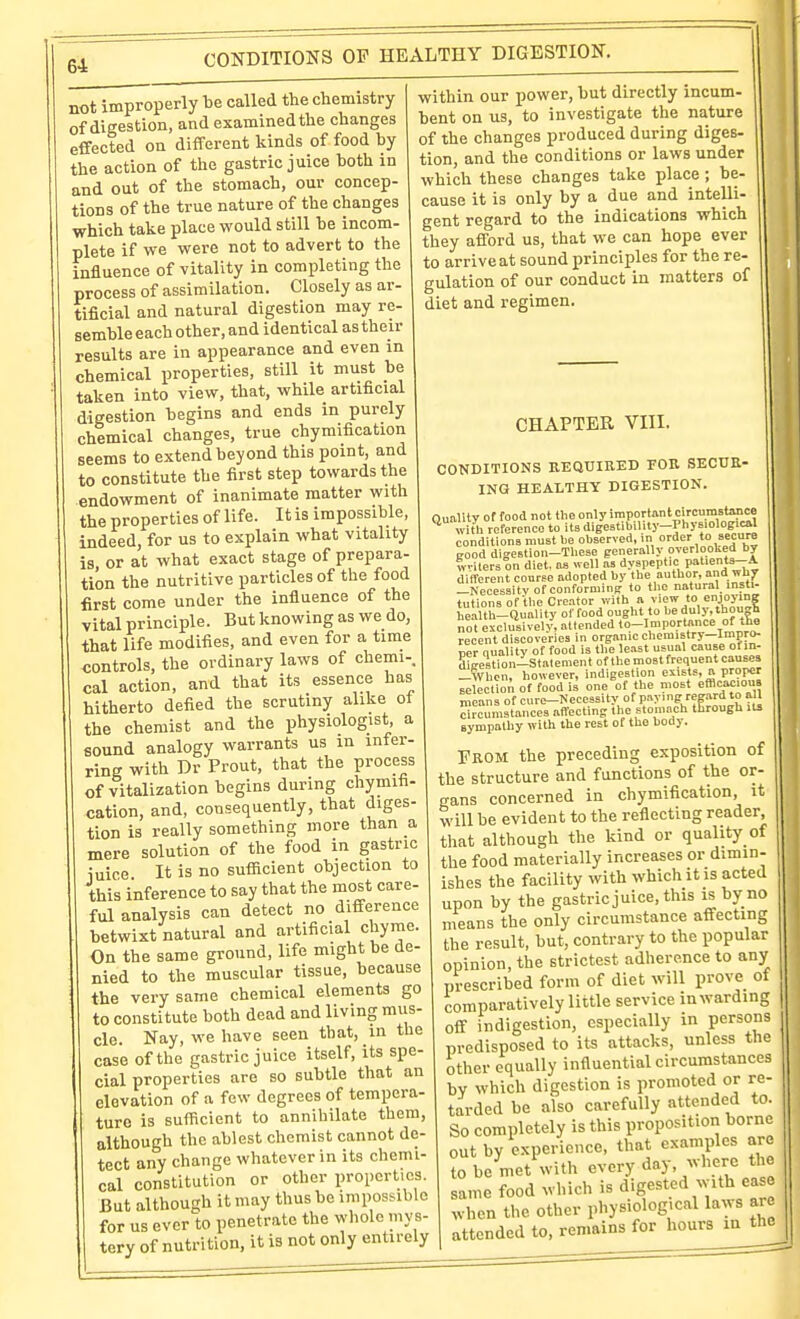 CONDITIONS OP HEALTHY DIGESTION. not improperly be called the chemistry of digestion, and examined the changes effected on different kinds of food by the action of the gastric juice both in and out of the stomach, our concep- tions of the true nature of the changes which take place would still be incom- plete if we were not to advert to the influence of vitality in completing the process of assimilation. Closely as ar- tificial and natural digestion may re- semble each other, and identical as their results are in appearance and even in chemical properties, still it must be taken into view, that, while artificial digestion begins and ends in purely chemical changes, true chymification seems to extend beyond this point, and to constitute the first step towards the endowment of inanimate matter with the properties of life. It is impossible, indeed, for us to explain what vitality is or at what exact stage of prepara- tion the nutritive particles of the food first come under the influence of the vital principle. But knowing as we do, that life modifies, and even for a time controls, the ordinary laws of chemi-. cal action, and that its essence has hitherto defied the scrutiny alike ot the chemist and the physiologist a sound analogy warrants us in inter- ring with Dr Prout, that the process of vitalization begins during chymifi- cation, and, consequently, that diges- tion is really something more than a mere solution of the food in gastric iuice It is no sufficient objection to this inference to say that the most care- ful analysis can detect no difference betwixt natural and artificial chyme. On the same ground, life might be de- nied to the muscular tissue, because the very same chemical elements go to constitute both dead and living mus- cle. Nay, we have seen that, in the case of the gastric juice itself, its spe- cial properties are so subtle that an elevation of a few degrees of tempera- ture is sufficient to annihilate them, although the ablest chemist cannot de- tect any change whatever in its chemi- cal constitution or other properties. But although it may thus be impossible for us ever to penetrate the whole mys- tery of nutrition, it is not only entirely within our power, but directly incum- bent on us, to investigate the nature of the changes produced during diges- tion, and the conditions or laws under which these changes take place ; be- cause it is only by a due and intelli- gent regard to the indications which they afford us, that we can hope ever to arrive at sound principles for the re- gulation of our conduct in matters of diet and regimen. CHAPTER VIII. CONDITIONS KEQUIRED FOB. SECUR- ING HEALTHY DIGESTION. Quality of food not the only '™Pt''n'^L.'?='^,^! ^ witli reference to its digestibil.ty-Phy«ological conditions must be observed, in order »« Eood digestion-Tliese generally overlooked by Tv-Kers on diet, as well as dyspeptic patients--.^ different course adopted by the author, and why -Necessity of conforming to the natural, instl- tutions of the Creator with a view to enjojing health-Quality of food ought to beduly.though not esclusivelv, attended to-Imporlance of .ha recent discoveries in organic chemistry—Impro- Bcr quality of food is the least usual cause ofin- digestion-Stalement of the most frequent causes -When, however, indigestion exists, a proper seleetion of food is one of the most efBeac.ou» means of cure->'ecessity of paying regard to all circumstances affecting the stomach through its sympathy with the rest of the body. From the preceding exposition of the structure and functions of the or- rrans concerned in chymification, it will be evident to the reflecting reader that although the kind or quality of the food materially increases or dimin- ishes the facility with which it is acted upon by the gastric juice, this is by no means the only circumstance affecting the result, but, contrary to the popular opinion, the strictest adherence to any prescribed form of diet will prove of comparatively little service in warding off indigestion, especially in persons predisposed to its attacks, unless the other equally influential circumstances by which digestion is promoted or re- tarded be also carefully attended to. So completely is this proposition borne out by experience, that examples are to be met with every day,;vherc tl e same food which is digested with ease when the other physiological laws arc attended to, remains for hours m the
