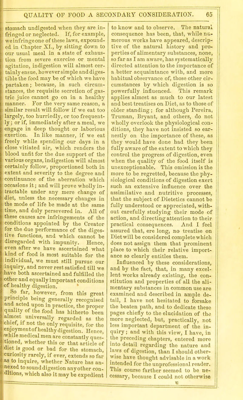 stomach undigested when they are in- I fringed or neglected. If, for example, I we infringe one of these laws, expound- ed in Chapter XI., by sitting down to our usual meal in a state of exhaus- tion from severe exercise or mental agitation, indigestion will almost cer- ! tainly ensue, however simple anddiges- ; tible the food may be of which we have partaken; because, in such circum- I stances, the requisite secretion of gas- tric juice cannot go on in a healthy j manner. For the very same reason, a similar result will follow if we eat too I largely, too hurriedly, or too frequent- ly; or if, immediately after a meal, we engage in deep thought or laborious exertion. In like manner, if we eat ! freely while spending our days in a ; close vitiated air, which renders the blood unfit for the due support of the various organs, indigestion will almost ' certainly follow, proportioned both in : extent and severity to the degree and ; continuance of the aberration which 1 occasions it; and will prove wholly in- ; tractable under any mere change of idiet, unless the necessary changes in 1 the mode of life be made at the same : time, and duly persevered in. All of ! these causes are infringements of the ! conditions appointed by the Creator for the due performance of the diges- tive functions, and which cannot be disregarded with impunity. Hence, even after we have ascertained what kind of food is most suitable for the individual, we must still pursue our linquiry, and never rest satisfied till we have both ascertained and fulfilled the other and equally important conditions ;of healthy digestion. ' ■ So far, however, from this great principle being generally recognised and acted upon in practice, the proper quality of the food has hitherto been almost universally regarded as the chief, if not the only requisite, for the enjoymentof healthy digestion. Hence, ■while medical men are constantly ques- tioned, whether this or that article of .diet is good or bad for the stomach, fcuriosity rarely, if ever, extends so far ■aa to inquire, whether Nature has an- ■ nexed to sound digestion any other con- ditions, which also it may be expedient to know and to observe. The natural consequence has been, that, while nu- merous works have appeared, descrip- tive of the natural history and pro- jjerties of alimentary substances, none, so far as I am aware, has systematically directed attention to the importance of a better acquaintance with, and more habitual observance of, those other cir- cumstances by which digestion is so powerfully influenced. This remark applies almost as much to our latest and best treatises on Diet, as to those of older standing ; for although Pereira, Truman, Bryant, and others, do not wholly overlook the physiological con- ditions, they have not insisted so ear- nestly on the importance of these, as they would have done had they been fully aware of the extent to which they control the progress of digestion, even when the quality of the food itself is unexceptionable. This omission is the more to be regretted, because the phy- siological conditions of digestion exert such an extensive influence over the assimilative and nutritive processes, that the subject of Dietetics cannot be fully understood or appreciated, with- out carefully studying their mode of action, and directing attention to their practical consequences. And I feel assured that, ere long, no treatise on Diet will be considered complete which does not assign them that prominent place to which their relative import- ance so clearly entitles them. Influenced by these considerations, and by the fact, that, in many excel- lent works already existing, the con- stitution and properties of all the ali- mentary substances in common use are examined and described in ample de- tail, I have not hesitated to forsake the beaten path, and to dedicate these pages chiefly to the elucidation of the more neglected, but, practically, not less important department of the in- quiry ; and with this view, I have, in the preceding chapters, entered more into detail regarding the nature and laws of digestion, than I should other- wise have thought advisable in a work intended for the unprofessional reader. This course farther seemed to be ne- cessary, because I could not otherwise
