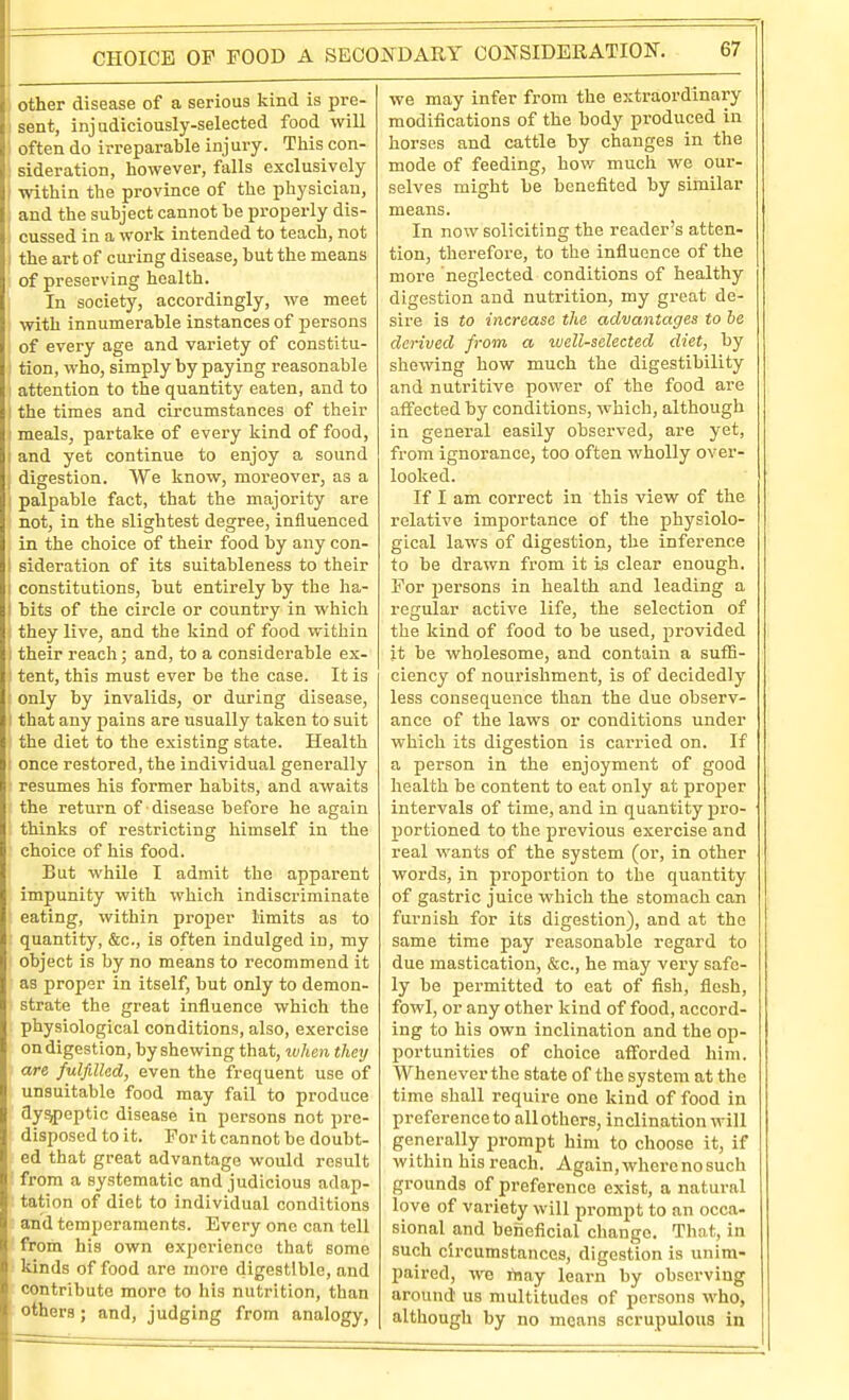 other disease of a serious kind is pre- sent, injudiciously-selected food will Boften do irreparable injury. This con- sideration, however, falls exclusively ■within the province of the physician, : and the subject cannot be properly dis- '. cussed in a work intended to teach, not i the art of cm-ing disease, but the means ; of preserving health, j In society, accordingly, we meet ! with innumerable instances of persons of every age and variety of constitu- tion, who, simply by paying reasonable attention to the quantity eaten, and to I the times and circumstances of their • meals, partake of every kind of food, ; and yet continue to enjoy a sound ; digestion. We know, moreover, as a I palpable fact, that the majority are not, in the slightest degree, influenced in the choice of their food by any con- I sideration of its suitableness to their I constitutions, but entirely by the ha- j bits of the circle or country in which : they live, and the kind of food within I their reacli; and, to a considerable ex- ! tent, this must ever be the case. It is only by invalids, or during disease, I that any pains are usually taken to suit the diet to the existing state. Health ; once restored, the individual generally resumes his former habits, and awaits the return of disease before he again thinks of restricting himself in the choice of his food. But while I admit the apparent impunity with which indiscriminate eating, within proj)er limits as to quantity, &c., is often indulged in, my object is by no means to recommend it as proper in itself, but only to demon- strate the great influence which the physiological conditions, also, exercise on digestion, by shewing that, ivhen they are fulfilled, even the frequent use of unsuitable food may fail to produce dyspeptic disease in persons not pre- disposed to it. For it cannot be doubt- ed that great advantage would result i from a systematic and judicious adap- I tation of diet to individual conditions I and temperaments. Every one can tell • from his own experience that some kinds of food are more digestible, and contribute more to his nutrition, than others; and, judging from analogy, we may infer from the extraordinary modifications of the body produced in horses and cattle by changes in the mode of feeding, how much we our- selves might be benefited by similar means. In now soliciting the reader's atten- tion, therefore, to the influence of the more neglected conditions of healthy digestion and nutrition, my great de- sire is to increase the advantages to be derived from a well-selected diet, by showing how much the digestibility and nutritive power of the food are affected by conditions, which, although in general easily observed, are yet, from ignorance, too often wholly over- looked. If I am correct in this view of the relative importance of the physiolo- gical laws of digestion, tlie inference to be drawn from it is clear enough. For persons in health and leading a regular active life, the selection of the kind of food to be used, provided it be wholesome, and contain a suflS- ciency of nourishment, is of decidedly less consequence than the due observ- ance of the laws or conditions under which its digestion is carried on. If a person in the enjoyment of good health be content to eat only at proper intervals of time, and in quantity pro- portioned to the previous exercise and real wants of the system (or, in other words, in proportion to the quantity of gastric juice which the stomach can furnish for its digestion), and at the same time pay reasonable regard to due mastication, &c., he may very safe- ly be permitted to eat of fish, flesh, fowl, or any other kind of food, accord- ing to his own inclination and the op- portunities of clioice aflforded him. Whenever the state of the system at the time shall require one kind of food in preference to all others, inclination will generally prompt him to choose it, if within his reach. Again, where no such grounds of preference exist, a natural love of variety will prompt to an occa- sional and beneficial change. Thot, in such circumstances, digestion is unim- paired, we may leai-n by observing around us multitudes of persons who, although by no means scrupulous in