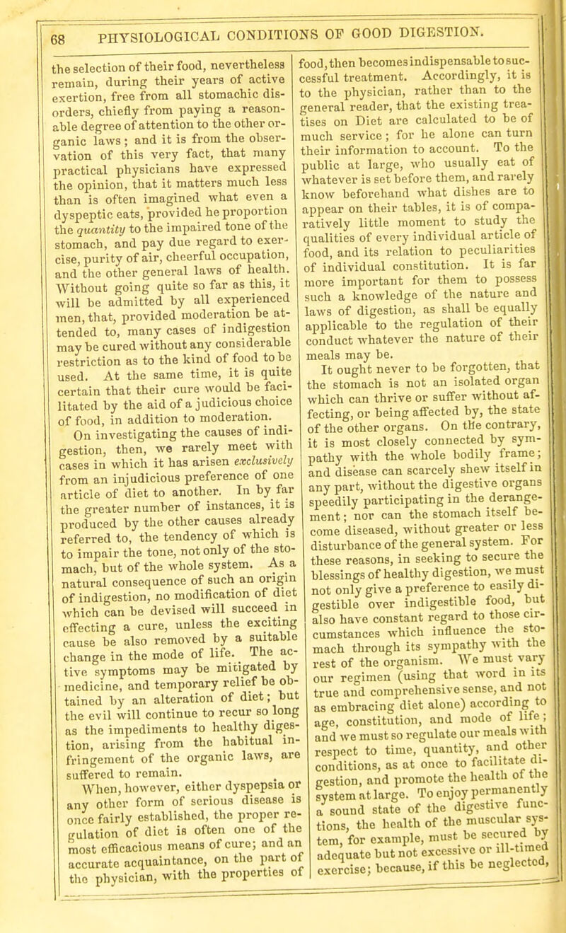 the selection of their food, nevertheless remain, during their years of active exertion, free from all stomachic dis- orders, chiefly from paying a reason- able degree of attention to the other or- ganic laws ; and it is from the obser- vation of this very fact, that many practical physicians have expressed the opinion, that it matters much less than is often imagined vphat even a dyspeptic eats, provided he proportion the quantity to the impaired tone of the stomach, and pay due regard to exer- cise, purity of air, cheerful occupation, and the other general laws of health. Without going quite so far as this, it will be admitted by all experienced men, that, provided moderation be at- tended to, many cases of indigestion may be cured without any considerable restriction as to the kind of food to be used. At the same time, it is quite certain that their cure would be faci- litated by the aid of a judicious choice of food, in addition to moderation. On investigating the causes of indi- gestion, then, we rarely meet with cases in which it has arisen exclusively from an injudicious preference of one article of diet to another. In by fa,r the greater number of instances, it is produced by the other causes already referred to, the tendency of which is to impair the tone, not only of the sto- mach, but of the whole system. As a natural consequence of such an origin of indigestion, no modification of diet which can be devised will succeed in effecting a cure, unless the exciting cause be also removed by a suitable change in the mode of life. The ac- tive symptoms may be mitigated by medicine, and temporary relief be ob- tained by an alteration of diet; but the evil will continue to recur so long as the impediments to healthy diges- tion, arising from the habitual in- fringement of the organic laws, are suffered to remain. When, however, either dyspepsia or any other form of serious disease is once fairly established, the proper re- gulation of diet is often one of the most ef&cacious means of cure; and an accurate acquaintance, on the part of the physician, with the properties of food, then becomes indispensable to suc- cessful treatment. Accordingly, it is to the physician, rather than to the general reader, that the existing trea- tises on Diet are calculated to be of much service ; for he alone can turn their information to account. To the public at large, who usually eat of whatever is set before them, and rarely know beforehand what dishes are to appear on their tables, it is of compa- ratively little moment to study the qualities of every individual article of food, and its relation to peculiarities of individual constitution. It is far more important for them to possess such a knowledge of the nature and laws of digestion, as shall be equally applicable to the regulation of their conduct whatever the nature of their meals may be. It ought never to be forgotten, that the stomach is not an isolated organ which can thrive or suffer without af- fecting, or being affected by, the state of the other organs. On the contrary, it is most closely connected by sym- pathy with the whole bodUy frame; and disease can scarcely shew itself in any part, without the digestive organs speedily participating in the derange- ment ; nor can the stomach itself be- come diseased, without greater or less disturbance of the general system. For these reasons, in seeking to secure the blessings of healthy digestion, we must not only give a preference to easily di- gestible over indigestible food, but also have constant regard to those cir- cumstances which influence the sto- mach through its sympathy with the rest of the organism. We must vary our regimen (using that word in its true and comprehensive sense, and not as embracing diet alone) according to age, constitution, and mode of life; and we must so regulate our meals w-ith respect to time, quantity, and other conditions, as at once to facilitate di- gestion, and promote the health of the system at large. To enjoy permanently a sound state of the digestive func- tions, the health of the muscular sys- tem, for example, must be secured by adequate but not excessive or iH-tim! exercise; because, if this be neglected,