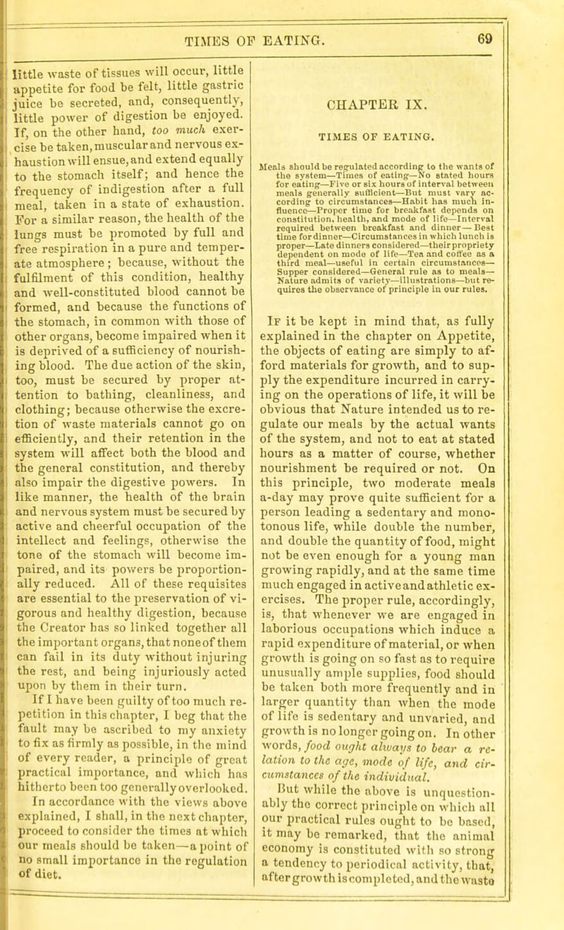 little waste of tissues will occur, little appetite for food be felt, little gastric juice be secreted, and, consequently, little power of digestion be enjoyed. If, on the other hand, too much exer- cise be taken, muscular and nervous ex- haustion will ensue, and extend equally to the stomach itself; and hence the frequency of indigestion after a full meal, taken in a state of exhaustion. For a similar reason, the health of the lungs must be promoted by full and free respiration in a pure and temper- ate atmosphere ; because, without the fulfilment of this condition, healthy and well-constituted blood cannot be I formed, and because the functions of I the stomach, in common with those of other organs, become impaired when it is deprived of a sufficiency of nourish- ing blood. The due action of the skin, > too, must be secured by proper at- : tention to bathing, cleanliness, and i clothing; because otherwise the excre- I tion of waste materials cannot go on ' efficiently, and their retention in the I system will affect both the blood and : the general constitution, and thereby I also impair the digestive powers. In like manner, the health of the brain i and nervous system must be secured by active and cheerful occupation of the I intellect and feelings, otherwise the tone of the stomacli will become im- paired, and its powers be proportion- ally reduced. All of these requisites are essential to the jjreservation of vi- gorous and healthy digestion, because the Creator has so linked together all the important organs, that noneof them can fail in its duty without injuring the rest, and being injuriously acted upon by them in their turn. If I have been guilty of too much re- petition in this chapter, I beg that the fault may be ascribed to my anxiety to fix as firmly as possible, in the mind of every reader, a principle of great practical importance, and which has hitherto been too generally overlooked. In accordance with the views above explained, I shall, in the next chapter, proceed to consider the times at which our meals should be taken—a point of no small importance in the regulation of diet. CHAPTER IX. TIMES OF EATING. MenU should be regulated accordinfj to the wants of the system—Times of eating:—No stated hours for eating-—Five or six liours of interval between meals generally sutllcient—But must vary ac- cordingf to circumstances—Habit has much in- fluence—Proper time for brealifast depends on constitution, health, and mode of life—Interval required between breakfast and dinner—Best time fordinner—Circumstances in which lunch is proper—Late dinners considered—thoirpropriety dependent on mode of life—Tea and cotfee as a third meal—useful in certain circumstances— Supper considered—General rule as to meals- Nature admits of variety—illustrations—but re- quires the observance of principle in our rules. If it be kept in mind that, as fully explained in the chapter on Appetite, the objects of eating are simply to af- ford materials for growth, and to sup- ply the expenditure incurred in carry- ing on the operations of life, it will be obvious that Nature intended us to re- gulate our meals by the actual wants of the system, and not to eat at stated hours as a matter of course, whether nourishment be required or not. On this principle, two moderate meals a-day may prove quite sufficient for a person leading a sedentary and mono- tonous life, while double the number, and double the quantity of food, might not be even enough for a young man growing rapidly, and at the same time much engaged in active and athletic ex- ercises. The proper rule, accordingly, is, that whenever we are engaged in laborious occupations which induce a rapid expenditure of material, or when growtli is going on .so fast as to require unusually ample supplies, food should be taken both more frequently and in larger quantity than when the mode of life is sedentary and unvaried, and growth is no longer going on. In other words, food ought always to bear a re- lation to the age, mode of life, and cir- cumstances of the individual. Hut while the above is unquestion- ably the correct principle on which all our practical rules ought to be based, it may be remarked, that the animal economy is constituted with so strong a tendency to periodical activity, that, aftergrowth is completed, and the waste