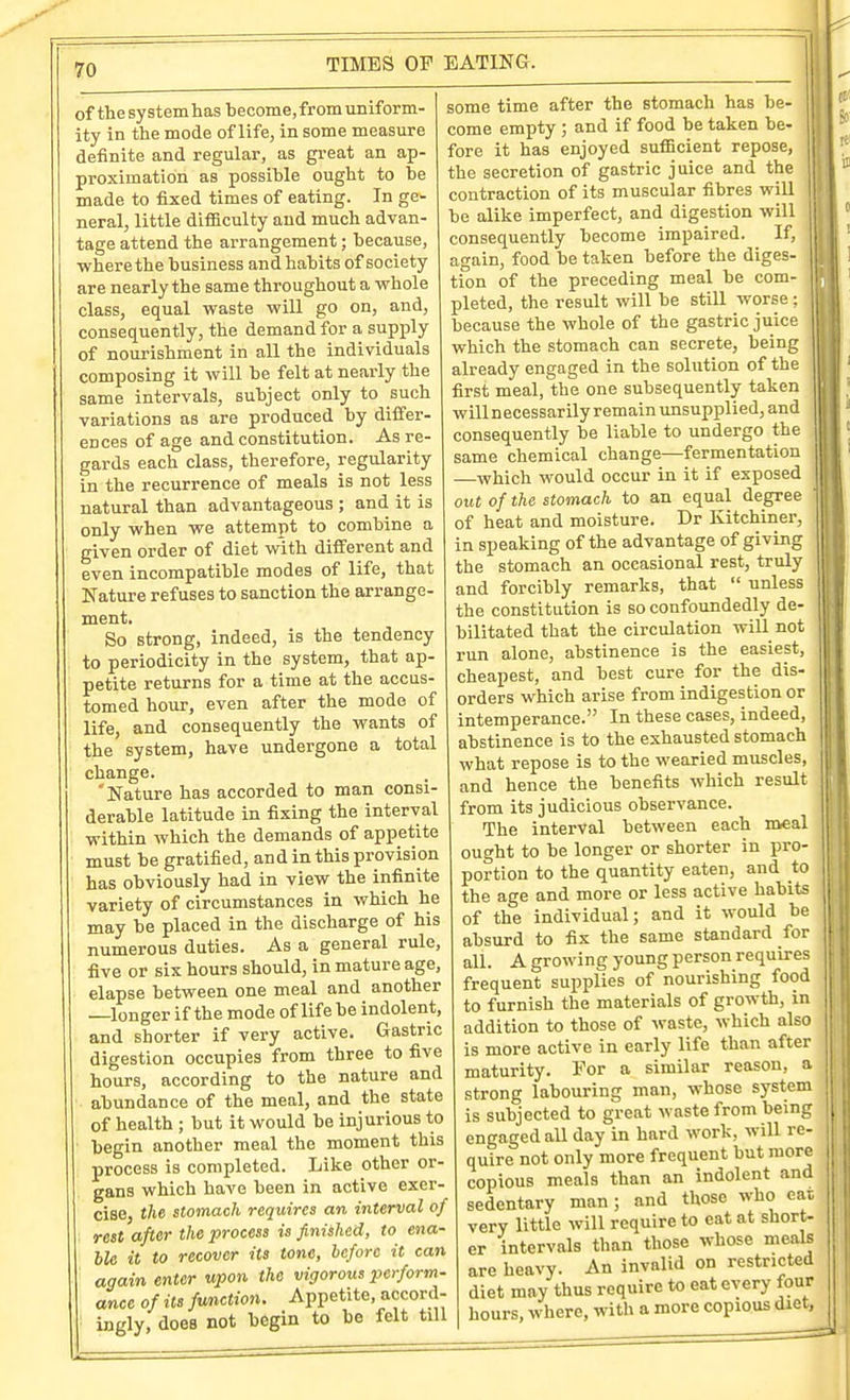 of the systemhasbecome,froin uniform- ity in the mode of life, in some measure definite and regular, as great an ap- proximation as possible ought to be made to fixed times of eating. In ge- neral, little difficulty and much advan- tage attend the arrangement; because, where the business and habits of society are nearly the same throughout a whole class, equal waste will go on, and, consequently, the demand for a supply of nourishment in all the individuals composing it will be felt at nearly the same intervals, subject only to such variations as are produced by differ- ences of age and constitution. As re- gards each class, therefore, regularity in the recurrence of meals is not less natural than advantageous ; and it is only when we attempt to combine a given order of diet with different and even incompatible modes of life, that Nature refuses to sanction the arrange- ment. So strong, indeed, is the tendency to periodicity in the system, that ap- petite returns for a time at the accus- tomed hour, even after the mode of life, and consequently the wants of the system, have undergone a total change. 'Nature has accorded to man consi- derable latitude in fixing the interval within which the demands of appetite must be gratified, and in this provision has obviously had in view the infinite variety of circumstances in which he may be placed in the discharge of his numerous duties. As a general rule, five or six hours should, in mature age, elapse between one meal and another —longer if the mode of life be indolent, and shorter if very active. Gastric digestion occupies from three to five hours, according to the nature and abundance of the meal, and the state of health ; but it would be injurious to begin another meal the moment this process is completed. Like other or- gans which have been in active exer- cise, the stomach requires an interval of rest after the process is finished, to ena- ble it to recover its tone, before it can again enter Mjwn the vigorous perform- ance of its function. Appetite, accord- ingly, does not begin to be felt till some time after the stomach has be- come empty ; and if food be taken be- fore it has enjoyed sufiBcient repose, the secretion of gastric juice and the contraction of its muscular fibres will be alike imperfect, and digestion will consequently become impaired. If, again, food be taken before the diges- tion of the preceding meal be com- pleted, the result will be still worse ; because the whole of the gastric juic which the stomach can secrete, beinf already engaged in the solution of the first meal, the one subsequently taken will n ecessar ily remain unsupplied, and consequently be liable to undergo the same chemical change—fermentation —which would occur in it if exposed out of the stomach to an equal degree ' of heat and moisture. Dr Kitchiner, in speaking of the advantage of giving the stomach an occasional rest, truly and forcibly remarks, that  unless the constitution is so confoundedly de- bilitated that the circulation will not run alone, abstinence is the easiest, cheapest, and best cure for the dis- orders which arise from indigestion or intemperance. In these cases, indeed, abstinence is to the exhausted stomach what repose is to the wearied muscles, and hence the benefits which result from its judicious observance. The interval between each meal ought to be longer or shorter in pro- portion to the quantity eaten, and to the age and more or less active habits of the individual; and it would be absurd to fix the same standard for all. A growing young person requires frequent supplies of nourishing food to furnish the materials of growth, in addition to those of waste, which also is more active in early life than after maturity. For a similar reason, a strong labouring man, whose system is subjected to great waste from being engaged aU day in hard work, will re- quire not only more frequent but more copious meals than an indolent and sedentary man; and those who eai very little will require to eat at short- er intervals than those whose meals are heavy. An invalid on restricted diet may thus require to eat every four hours, where, with a more copious diet, sdie^