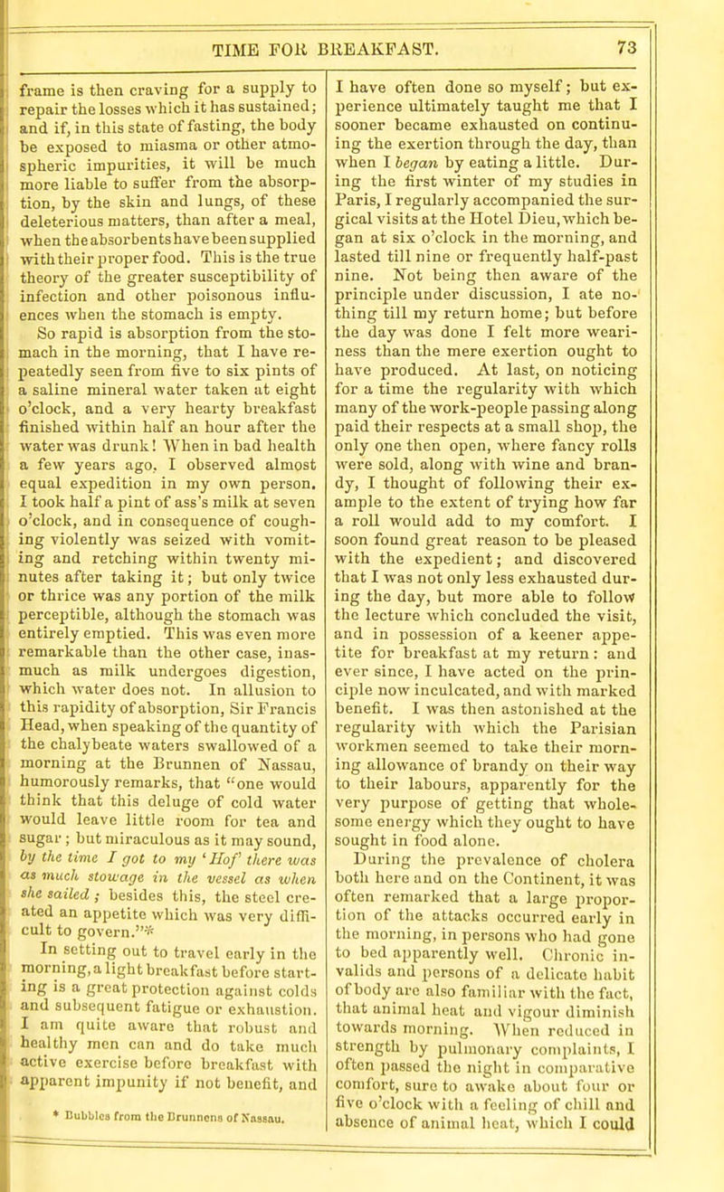 frame is then craving for a supply to repair the losses which it has sustained; and if, in this state of fasting, the body be exposed to miasma or other atmo- spheric impurities, it will he much more liable to suffer from the absorp- tion, by the skin and lungs, of these deleterious matters, than after a meal, when the absorbents have been supplied with their proper food. This is the true theory of the greater susceptibility of infection and other poisonous influ- ences when the stomach is empty. So rapid is absorption from the sto- mach in the morning, that I have re- peatedly seen from five to six pints of a saline mineral water taken at eight o'clock, and a very hearty breakfast finished within half an hour after the water was drunk! When in bad health a few years ago, I observed almost equal expedition in my own person. I took half a pint of ass's milk at seven o'clock, and in consequence of cough- ing violently was seized with vomit- ing and retching within twenty mi- nutes after taking it; but only twice or thrice was any portion of the milk perceptible, although the stomach was entirely emptied. This was even more remarkable than the other case, inas- much as milk undergoes digestion, which water does not. In allusion to this rapidity of absorption, Sir Francis Head, when speaking of the quantity of the chalybeate waters swallowed of a morning at the Brunnen of Nassau, humorously remarks, that one would think that this deluge of cold water would leave little room for tea and sugar ; but miraculous as it may sound, hj the time I got to my ' Hof there was as much stowage in the vessel as when she sailed ; besides this, the steel cre- ated an appetite which was very diffi- cult to govern.-'^ In setting out to travel early in the morning, a light breakfast before start- ing is a great protection against colds and subsequent fatigue or exhaustion. I am quite aware that robust and healthy men can and do take mucli active exercise before breakfast with apparent impunity if not benefit, and • Bubbles from the Bruiincns of Kasaau, I have often done so myself; but ex- 2)erience ultimately taught me that I sooner became exhausted on continu- ing the exertion through the day, than when I began by eating a little. Dur- ing the first winter of my studies in Paris, I regularly accompanied the sur- gical visits at the Hotel Dieu, which be- gan at six o'clock in the morning, and lasted till nine or fi'equently half-past nine. Not being then aware of the principle under discussion, I ate no- thing till my return home; but before the day was done I felt more weari- ness than the mere exertion ought to have produced. At last, on noticing for a time the regularity with which many of the work-people passing along paid their respects at a small shop, the only one then open, where fancy rolls were sold, along with wine and bran- dy, I thought of following their e.x- ample to the extent of trying how far a roll would add to my comfort. I soon found great reason to be pleased with the expedient; and discovered that I was not only less exhausted dur- ing the day, but more able to follow the lecture which concluded the visit, and in possession of a keener appe- tite for breakfast at my return: and ever since, I have acted on the prin- ciple now inculcated, and with marked benefit. I was then astonished at the regularity with which the Parisian workmen seemed to take their morn- ing allowance of brandy on their way to their labours, apparently for the very purpose of getting that whole- some energy which they ought to have sought in food alone. During the prevalence of cholera both here and on the Continent, it was often remarked that a large i)i-opor- tion of the attacks occurred early in the morning, in persons who had gone to bed apparently well. Chronic in- valids and persons of a delicate habit of body arc also familiar with the fact, that animal heat and vigour diminish towards morning. When reduced in strength by pulmonary complaints, I often passed the night in comparative comfort, sure to awake about four or five o'clock with a feeling of cliill and absence of animal heat, which I could