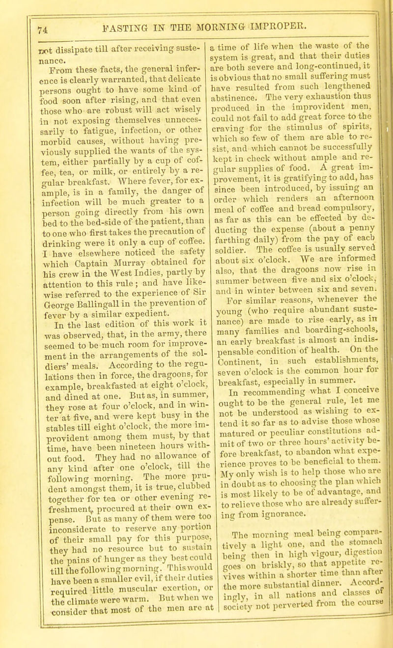 FASTING IN THE MORNING IMPROPER. not dissipate till after receiving suste- nance. From these facts, the general infer- ence is clearly warranted, that delicate persons ought to have some kind of food soon after rising, and that even those who are robust will act wisely in not exposing themselves unneces- sarily to fatigue, infection, or other morbid causes, without having pre- viously supplied the wants of the sys- tem, either partially by a cup of cof- fee, tea, or milk, or entirely by a re- gular breakfast. Where fever, for ex- ample, is in a family, the danger of infection will be much greater to a person going directly from his own bed to the bed-side of the patient, than to one who first takes the precaution of drinking were it only a cup of coffee. I have elsewhere noticed the safety which Captain Murray obtained for his crew in the West Indies, partly by attention to this rule ; and have like- wise referred to the experience of Sir George Ballingall in the prevention of fever by a similar expedient. In the last edition of this work it was observed, that, in the army, there seemed to be much room for improve- ment in the arrangements of the sol- diers' meals. According to the regu- la:tions then in force, the dragoons, for example, breakfasted at eight o'clock, and dined at one. But as, in summer, they rose at four o'clock, and in win- ter at five, and were kept busy in the stables till eight o'clock, the more im- provident among them must, by that time, have been nineteen hours with- out food. They had no allowance of any kind after one o'clock, till the following morning. The more pru- dent amongst them, it is true, clubbed together for tea or other evening re- freshmenty, procured at their own ex- pense. But as many of them were too inconsiderate to reserve any portion of their small pay for this purpose, they had no resource but to suistain the pains of hunger as they bestcouUl till the following morning. Thiswould have been a smaller evil, if their duties required little muscular exertion, or the climate were warm. But when we consider that most of the men arc at a time of life when the waste of the system is great, and that their duties are both severe and long-continued, it is obvious that no small suffering must have resulted from such lengthened abstinence. The very exhaustion thus produced in the improvident men, could not fail to add great force to the craving for the stimulus of spirits, which so few of them are able to re- sist, and which cannot be successfully kept in check without ample and re- gular sujiplies of food. A great im- provement, it is gratifying to add, has since been introduced, by issuing an order which renders an afternoon meal of cofi'ee and bread compulsory, as far as this can be effected by de- ducting the expense (about a penny farthing daily) from the pay of each soldier. The coffee is usually served about six o'clock. We are informed also, that the dragoons now rise in summer between five and six o'clock, and in winter between six and seven. For similar reasons, whenever the young (who require abundant suste- nance) are made to rise early, as in many families and hoarding-schools, an early breakfast is almost an indis- pensable condition of health. On the Continent, in such establishments, seven o'clock is the common hour for breakfast, especially in summer. In recommending what I conceive ought to be the general rule, let me not be understood as wishing to ex- tend it so far as to advise those whose matured or peculiar constitutions ad- mit of two or three hours'activity be- fore breakfast, to abandon what expe- rience proves to be beneficial to them. My only wish is to help those who are in doubt as to choosing the plan which is most likely to be of advantage, and to relieve those who are already suffer- ing from ignorance. The morning meal being compara- tively a light one, and the stomach being then in high vigour, digestion eoes on briskly, so that appetite re- vives within a sliorter time than after the more substantial dinner. Accord- inclv, in all nations and classes oi society not perverted from the course