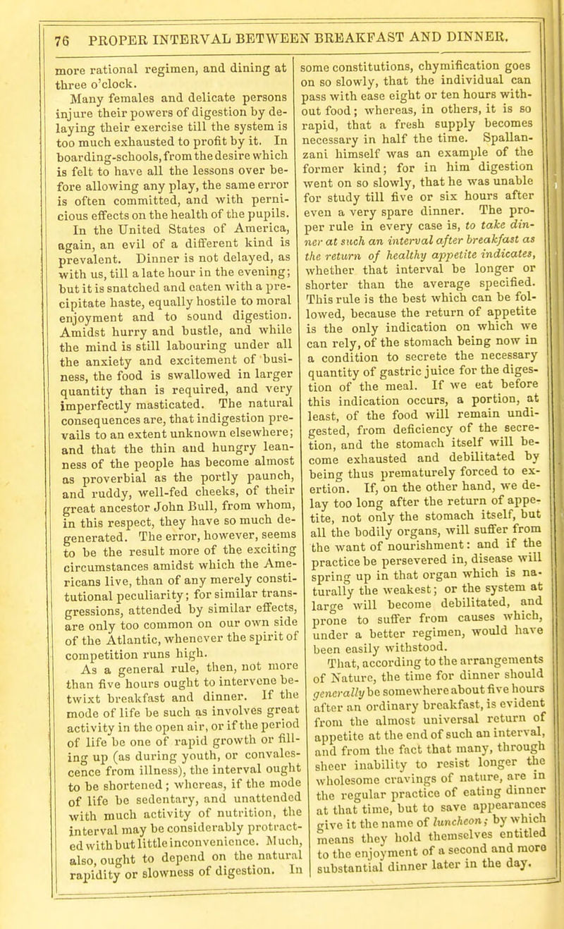 more rational regimen, and dining at three o'clock. Many females and delicate persons injure their powers of digestion by de- laying their exercise till the system is too much exhausted to profit by it. In boarding-schools, from the desire which is felt to have all the lessons over be- fore allowing any play, the same error is often committed, and with perni- cious effects on the health of the pupils. In the United States of America, again, an evil of a different kind is prevalent. Dinner is not delayed, as with us, till a late hour in the evening; but it is snatched and eaten with a pre- cipitate haste, equally hostile to moral enjoyment and to sound digestion. Amidst hurry and bustle, and virhile the mind is still labouring under all the anxiety and excitement of busi- ness, the food is swallowed in larger quantity than is required, and very imperfectly masticated. The natural consequences are, that indigestion pre- vails to an extent unknown elsewhere; and that the thin and hungry lean- ness of the people has become almost as proverbial as the portly paunch, and ruddy, well-fed cheeks, of their great ancestor John Bull, from whom, in this respect, they have so much de- generated. The error, however, seems to be the result more of the exciting circumstances amidst which the Ame- ricans live, than of any merely consti- tutional peculiarity; for similar trans- gressions, attended by similar effects, are only too common on our own side of the Atlantic, whenever the spirit of competition runs high. As a general rule, then, not more than five hours ought to intervene be- twixt breakfast and dinner. If the mode of life be such as involves great activity in the open air, or if the period of life be one of rapid growth or fill- ing up (as during youth, or convales- cence from illness), the interval ought to be shortened ; whereas, if the mode of life be sedentary, and unattended with much activity of nutrition, the interval may be considerably protract- ed withbut little inconvenience. M uch, also, ought to depend on the natural rapidity or slowness of digestion. In some constitutions, chymification goes on so slowly, that the individual can pass with ease eight or ten hours with- out food; whereas, in others, it is so rapid, that a fresh supply becomes necessary in half the time. Spallan- zani himself was an example of the former kind; for in him digestion went on so slowly, that he was unable for study till five or six hours after even a very spare dinner. The pro- per rule in every case is, to take din- ner at such an interval after breakfast as the return of healthy appetite indicates, whether that interval be longer or shorter than the average specified. This rule is the best which can be fol- lowed, because the return of appetite is the only indication on which we can rely, of the stomach being now in a condition to secrete the necessary quantity of gastric juice for the diges- tion of the meal. If we eat before this indication occurs, a portion, at least, of the food will remain undi- gested, from deficiency of the secre- tion, and the stomach itself will be- come exhausted and debilitated by being thus prematurely forced to ex- ertion. If, on the other hand, we de- lay too long after the return of appe- tite, not only the stomach itself, but all the bodily organs, will suffer from the want of nourishment: and if the practice be persevered in, disease will spring up in that organ which is na- turally the weakest; or the system at laro-e will become debilitated, and prone to suffer from causes which, under a better regimen, would have been easily withstood. That, according to the arrangements of Nature, the time for dinner should generaWi/be somewhere about five hours after an ordinary breakfast, is evident from the almost universal return of appetite at the end of such an interval, and from the fact that many, through sheer inability to resist longer the wholesome cravings of nature, are in the regular practice of eating dinner at that time, but to save appearances cive it the name of luncheon; by which means they hold themselves entitled to the enjoyment of a second and mora substantial dinner later m the day.