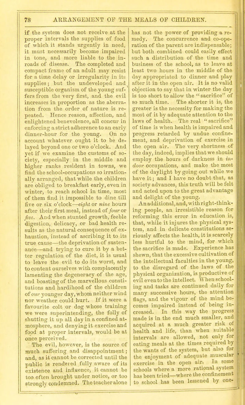 if the system does not receive at the proper intervals the supplies of food of which it stands urgently in need, it must necessarily become impaired in tone, and more liable to the in- roads of disease. The completed and compact frame of an adult may resist for a time delay or irregularity in its supplies; but the undeveloped and susceptible organism of the young suf- fers from the very first, and the evil increases in proportion as the aberra- tion from the order of nature is re- peated. Ilence reason, affection, and enlightened benevolence, all concur in enforcing a strict adherence to an early dinner-hour for the young. On no account whatever ought it to be de- layed beyond one or two o'clock. And yet if we examine the customs of so- ciety, especially in the middle and higher ranks resident in towns, we find the school-occupations so irration- ally arranged, that while the children are obliged to breakfast early, even in winter, to reach school in time, most of them find it impossible to dine till five or six o'clock—eight or nine hours after their first meal, instead of four or five. And when stunted growth, feeble digestion, delicacy, or bad health re- sults as the natural consequence of ex- haustion, instead of ascribing it to its true cause—the deprivation of susten- ance—and trying to cure it by a bet- ter regulation of the diet, it is usual to le'ave the evil to do its worst, and to content ourselves with complacently lamenting the degeneracy of the age, and boasting of the marvellous consti- tutions and hardihood of the children of o«9- younger day, whom neither wind nor weather could hurt. If it were a favourite colt or dog whose training we were superintending, the folly of shutting it up all day in a confined at- mosphere, and denying it exercise and food at proper intervals, would be at onco perceived. The evil, however, is the soui-co of much suffering and disappointment; and, as it cannot be corrected until the public is rendei ed fully aware of its existence and influence, it cannot be too often brought under notice, or too strongly condemned. The teacher alone has not the power of providing a re- medy. The concurrence and co-ope- ration of the parent are indispensable; but both combined could easily effect such a distribution of the time and business of the school, as to leave at least two hours in the middle of the day appropriated to dinner and play after it in tlie open air. It is no valid objection to say that in winter the day is too short to allow the sacrifice of so much time. The shorter it is, the j greater is the necessity for making the i most of it by adequate attention to the ! laws of health. The real  sacrifice of time is when healtli is impaired and ■ ■ progress retarded by undue confine- | ment, and deprivation of exercise in the open air. The very shortness of the day, indeed, implies that we should - employ the hours of darkness in in- ! door occupations, and make the most of the daylight by going out while we have it; and I have no doubt that, as society advances, this truth wiU be felt and acted upon to the great advantage and delight of the young. An additional, and, with right-think- ing people, an irresistible reason for reforming this error in education is, that, while it injures the physical sys- ! tem, and in delicate constitutions se- i riously affects the health, it is scarcely less hurtful to the mind, for which ' the sacrifice is made. Experience has i shewn, that the excessive cultivation of | the intellectual faculties in the young, | to the disregard of the laws of the physical organization, is productive of | evil even to the intellect. When school- j ing and tasks are continued daily for I many successive hours, the attention flags, and the vigour of the mind be- comes impaired instead of being in- creased. In this way the progress | made is in the end much smaller, and acquired at a much greater risk of , health and life, than when suitable intervals are allowed, not only for eating meals at the times required by the wants of the system, but also for . the enjoyment of adequate muscular exercise in the open aii-. In some schools where a more rational system lias been tried—where the confinement I to school has been lessened by one-