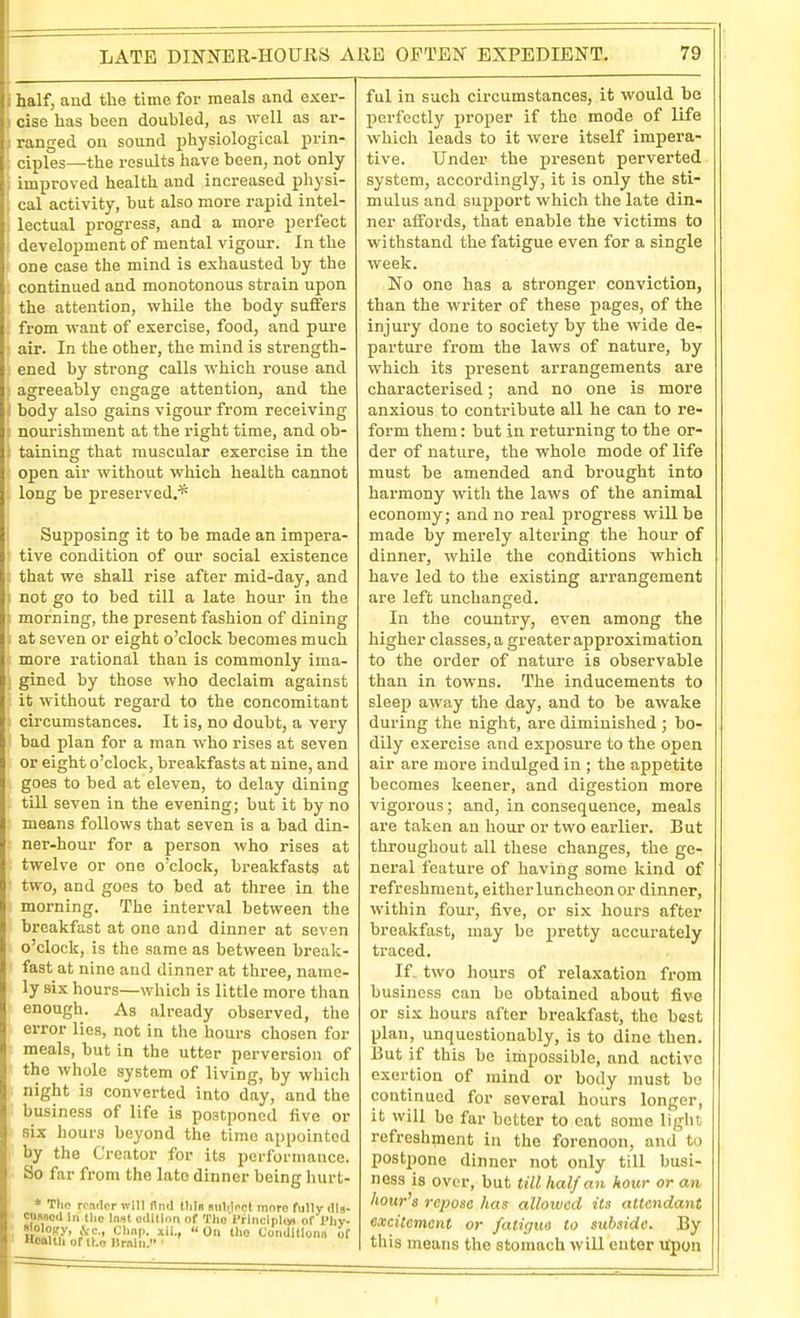 LATE DINNER-HOURS ARE OFTEN EXPEDIENT. half, aud the time for meals and exer- cise has been doubled, as well as ar- ranged on sound jihysiological prin- ciples—the results have been, not only improved health and increased physi- cal activity, but also more rapid intel- lectual progress, and a more perfect development of mental vigour. In the one case the mind is exhausted by the continued and monotonous strain upon the attention, while the body suffers from want of exercise, food, and pure air. In the other, the mind is strength- ened by strong calls which rouse and agreeably engage attention, and the body also gains vigour from receiving nourishment at the right time, and ob- taining that muscular exercise in the open air without which health cannot long be preserved.* Supposing it to be made an impera- tive condition of our social existence that we shall rise after mid-day, and not go to bed till a late hour in the morning, the present fashion of dining at seven or eight o'clock becomes much more rational than is commonly ima- gined by those who declaim against it without regard to the concomitant circumstances. It is, no doubt, a very bad plan for a man who rises at seven or eight o'clock, breakfasts at nine, and goes to bed at eleven, to delay dining till seven in the evening; but it by no means follows that seven is a bad din- ner-hour for a person who rises at twelve or one o'clock, breakfasts at two, and goes to bed at three in the morning. The interval between the breakfast at one and dinner at seven o'clock, is the same as between break- fast at nine and dinner at three, name- ly six hours—which is little more than enough. As already observed, the error lies, not in the hours chosen for meals, but in the utter perversion of the whole system of living, by which night is converted into day, and the business of life is postponed five or six hours beyond the time appointed by the Creator for its performance. So far from the late dinner being hurt- * The render will And tliln suliinct moro fuHy rtls- cusood In the Inst odUion of Tho I'rlncipliin of Phy- Hoaltli of ILo llrnlii. ■ 79 ful in such circumstances, it would be perfectly proper if the mode of life which leads to it were itself impera- tive. Under the present perverted system, accordingly, it is only the sti- mulus and support which the late din- ner aifords, that enable the victims to withstand the fatigue even for a single week. No one has a stronger conviction, than the writer of these pages, of the injury done to society by the wide de- parture from the laws of nature, by which its present arrangements ai'e characterised; and no one is more anxious to contribute all he can to re- form them: but in returning to the or- der of nature, the whole mode of life must be amended and brought into harmony with the laws of the animal economy; and no real progress will be made by merely altering the hour of dinner, while the conditions which have led to the existing arrangement are left unchanged. In the country, even among the higher classes, a greater approximation to the order of nature is observable than in towns. The inducements to sleep away the day, and to be awake during the night, are diminished ; bo- dily exercise and exposure to the open air are more indulged in ; the appetite becomes keener, and digestion more vigorous; and, in consequence, meals are taken an hour or two earlier. But throughout all these changes, the ge- neral feature of having some kind of refreshment, either luncheon or dinner, within four, five, or six hours after breakfast, may be pretty accurately traced. If. two hours of relaxation from business can be obtained about five or six hours after breakfast, the best plan, unquestionably, is to dine then. But if this he impossible, and active exertion of mind or body must be continued for several hours longer, it will be far better to cat some light refreshment in the forenoon, and to postpone dinner not only till busi- ness is over, but till half an hour or an hour's repose has allowed its attendant excitement or fatitjm to subside. By this means the stomach will enter upon