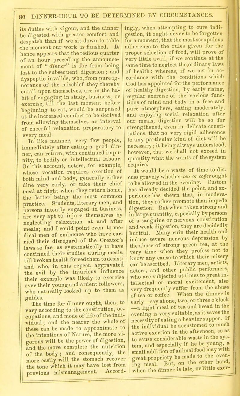 its duties witli vigour, and the dinner be digested with greater comfort and despatch than if we sit down to table the moment our work is'finished. It hence appears that the tedious quarter of an hour preceding the announce- ment of  dinner is far from being lost to the subsequent digestion ; and dyspeptic invalids, who, from pure ig- norance of the mischief they thereby entail upon themselves, are in the ha- bit of engaging in study, business, or exercise, till the last moment before beginning to eat, would be surprised at the increased comfort to be derived from allowing themselves an interval of cheerful relaxation preparatory to every meal. In like manner, very few people, immediately after eating a good din- ner, can return, with continued impu- nity, to bodily or intellectual labour. On this account, actors, for example, whose vocation requires exertion of both mind and body, generally eitlier dine very early, or take their chief meal at night when they return home, the latter being the most common practice. Students, literary men, and persons intently engaged in business, are very apt to injure themselves by neglecting relaxation at and after meals; and I could point even to me- dical men of eminence who have car- ried their disregard of the Creator's laws so far, as systematically to have continued their studies during meals, till broken health forced them to desist; and who, in this repect, aggravated the evil by the injurious influence their example was likely to exercise over their young and ardent followers, who naturally looked up to them as guides. The time for dinner ought, then, to vary according to the constitution, oc- cupations, and mode of life of the indi- vidual ; and the nearer the whole of these can be made to approximate to the intentions of Nature, the more vi- gorous will be the power of digestion, and the more complete the nutrition of the body ; and consequently, the more easily will the stomach recover the tone which it may have lost from previous mismanagement. Accord- ingly, when attempting to cure indi- gestion, it ought never to be forgotten for a moment, that the most scrupulous adherence to the rules given for the proper selection of food, will prove of very little avail, if we continue at the same time to neglect the.ordinary laws of health: whereas, if we act in ac- cordance with the conditions which God has appointed for the performance of healthy digestion, by early rising, recrular exercise of the various func- O tions of mind and body in a free and pure atmosphere, eating modei-ately, and enjoying social relaxation after our meals, digestion wiU be so frn- strengthened, even in delicate consti- tutions, that no very rigid adherence to any particular kind of diet will be necessary; it being always understood, however, that we shall not exceed in quantity what the wants of the system require. It would be a waste of time to dis- cuss gravely whether tea or coffee ought to be allowed in the evening. Custom has already decided the point, and ex- perience has shewn that, in modera- tion, they rather promote than impede digestion. But when taken strong and inlarge quantity, especially by persons of a sanguine or nervous constitution and weak digestion, they are decidedly hurtful. Many ruin their health and induce severe nervous depression by the abuse of strong green tea, at the very time when they profess not to know any cause to which their misery can be ascribed. Literary men, artists, actors, and other public performers, who are subjected at times to great in- tellectual or moral excitement, also very frequently suffer from the abuse of tea or coffee. When the dinner is early—say at one, two, or three o'clock a light meal of tea and bread in the evening is very suitable, as it saves the necessity of eating a heavier supper. If the individual be accustomed to much active exertion in the afternoon, so as to cause considerable waste in the sys- tem, and especially if he be young, a small addition of animal food may with great propriety be made to the even- ing meal. But, on the other hand, when the dinner is late, or little cser- II