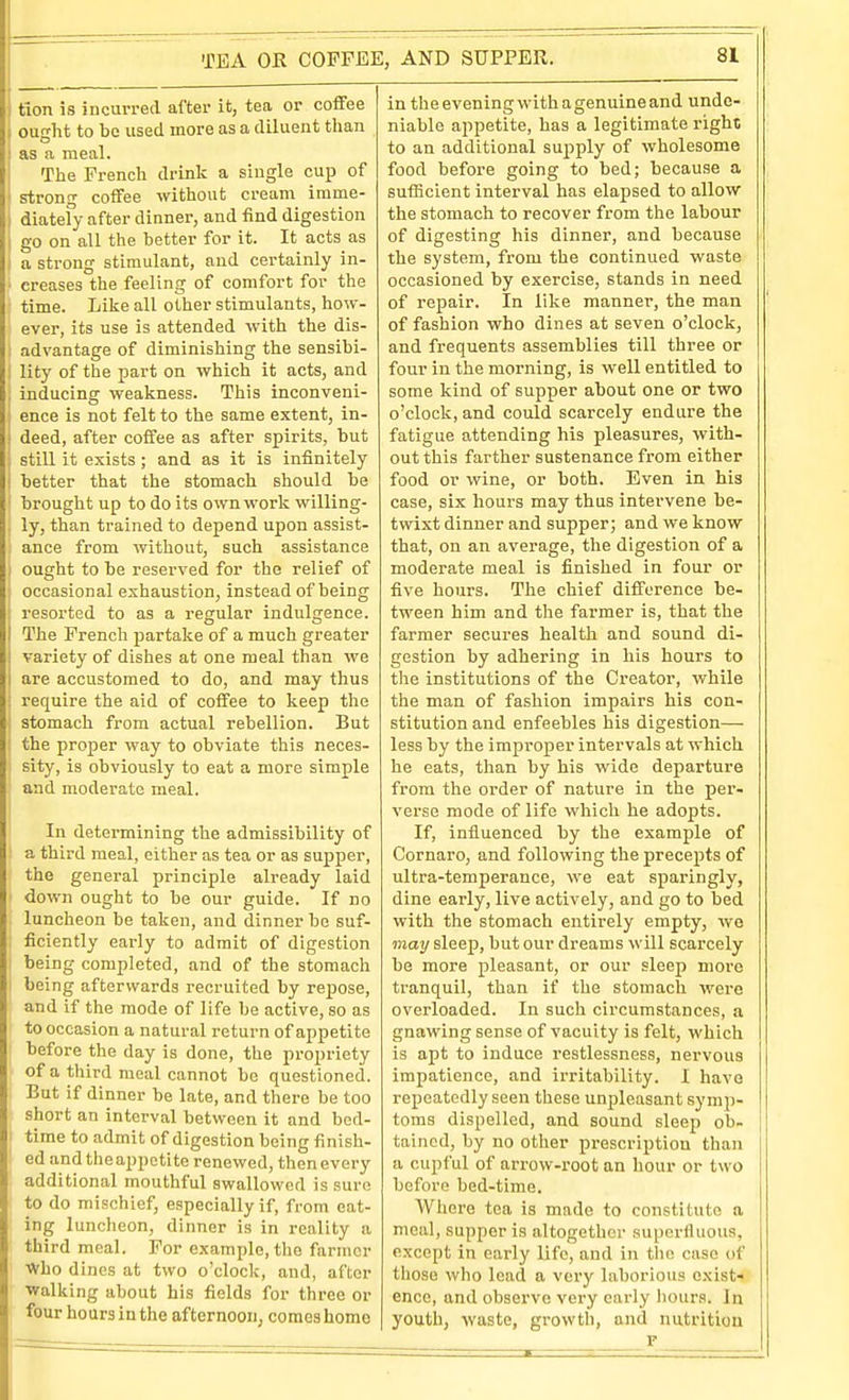 ) tlon is incurred after it, tea or coffee i ought to be used more as a diluent than \ as a meal. I The French drink a single cup of i strong coffee without cream imme- j diatefy after dinner, and find digestion 1 go on all the better for it. It acts as i a strong stimulant, and certainly in- ■ creases the feeling of comfort for the • time. Like all other stimulants, how- ever, its use is attended with the dis- I advantage of diminishing the sensibi- I lity of the part on which it acts, and , inducing weakness. This inconveni- ; ence is not felt to the same extent, in- j deed, after coffee as after spirits, but j still it exists; and as it is infinitely I better that the stomach should be ' brought up to do its own work willing- . ly, than trained to depend upon assist- ance from without, such assistance ) ought to be reserved for the relief of occasional exhaustion, instead of being resorted to as a regular indulgence. I The French jjartake of a much greater i variety of dishes at one meal than we i are accustomed to do, and may thus ; require the aid of coffee to keep the ; stomach from actual rebellion. But ■ the proper way to obviate this neces- sity, is obviously to eat a more simple and moderate meal. I In determining the admissibility of ' a third meal, either as tea or as supper, the general principle already laid down ought to be our guide. If no luncheon be taken, and dinner he suf- ficiently early to admit of digestion being completed, and of the stomach being afterwards recruited by repose, and if the mode of life be active, so as to occasion a natural return of appetite before the day is done, the propriety of a third meal cannot be questioned. But if dinner be late, and there be too short an interval between it and bed- time to admit of digestion being finish- ed and the appetite renewed, then every additional mouthful swallowed is sure to do mischief, especially if, from eat- ing luncheon, dinner is in reality a third meal. For example, the farmer Who dines at two o'clock, and, after ■walking about his fields for three or four hours in the afternoon, comes home in the evening with a genuine and unde- niable appetite, has a legitimate right to an additional supply of wholesome food before going to bed; because a sutEcient interval has elapsed to allow the stomach to recover from the labour of digesting his dinner, and because the system, fi-om the continued waste occasioned by exercise, stands in need of repair. In like manner, the man of fashion who dines at seven o'clock, and frequents assemblies till three or four in the morning, is well entitled to some kind of supper about one or two o'clock, and could scarcely endure the fatigue attending his pleasures, with- out this farther sustenance from either food or wine, or both. Even in his case, six hours may thus intervene be- twixt dinner and supper; and we know that, on an average, the digestion of a moderate meal is finished in four or five hours. The chief difference be- tween him and the farmer is, that the farmer secures health and sound di- gestion by adhering in his hours to the institutions of the Creator, while the man of fashion impairs his con- stitution and enfeebles his digestion— less by the improper intervals at which he eats, tlian by his wide departure from the order of nature in the per- verse mode of life which he adopts. If, influenced by the example of Cornaro, and following the precepts of ultra-temperance, we eat sparingly, dine early, live actively, and go to bed with the stomach entirely empty, we may sleep, but our dreams will scarcely be more pleasant, or our sleep more tranquil, than if the stomach were overloaded. In such circumstances, a gnawing sense of vacuity is felt, which is apt to induce restlessness, nervous impatience, and irritability. I have repeatedly seen these unpleasant symp- toms dispelled, and sound sleep ob- tained, by no otlier prescription than a cupful of arrow-root an hour or two before bed-time. Where tea is made to constitute a meal, supper is altogether superfluous, except in early life, and in the case of those who lead a very laborious exist« ence, and observe very early liours. In youth, waste, growth, and nutrition r