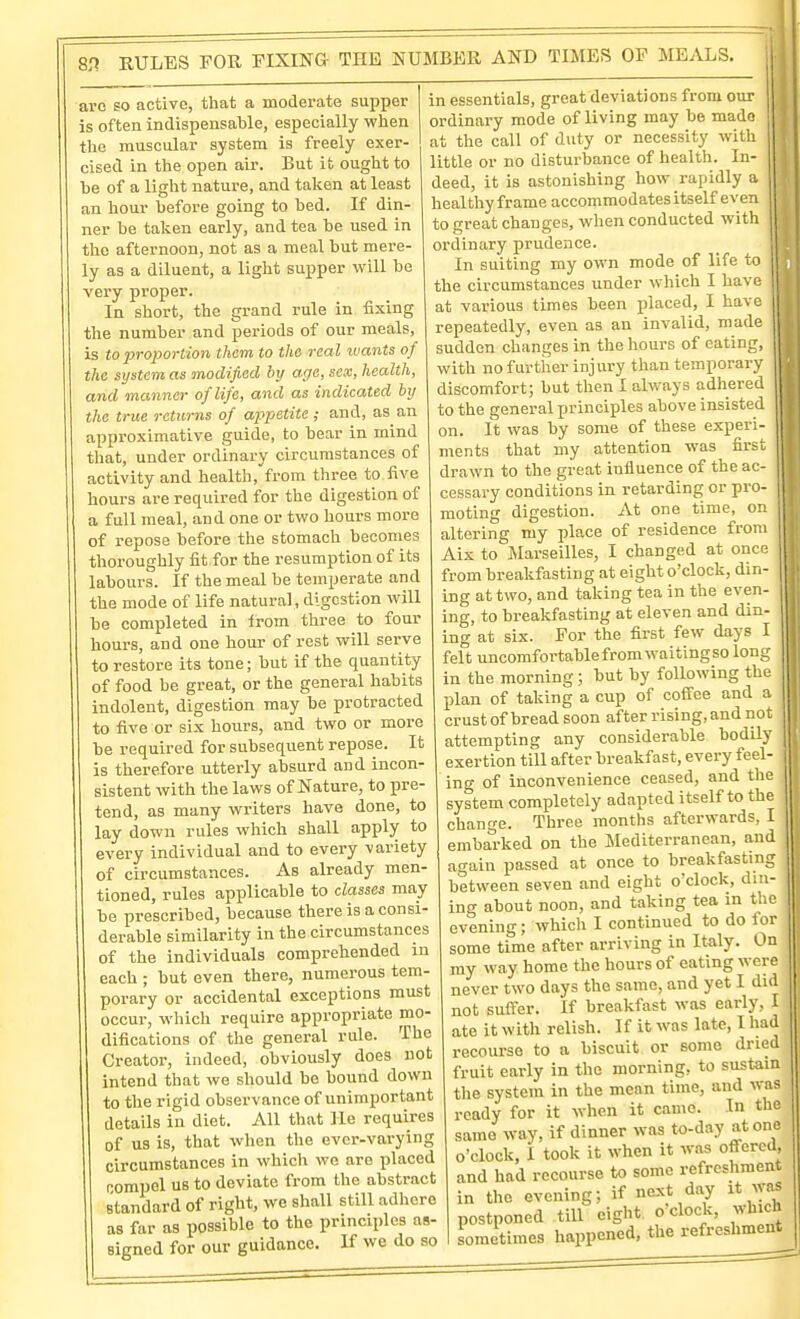 arc so active, that a moderate supper is often indispensable, especially when the muscular system is freely exer- cised in the open air. But it ought to be of a light nature, and taken at least an hour before going to bed. If din- ner be taken early, and tea be used in the afternoon, not as a meal but mere- ly as a diluent, a light supper will be very proper. In short, the grand rule in fixing the number and periods of our meals, is to proportion them to the real ivants of the system as modified by age, sex, health, and manner of life, and as indicated by the true returns of appetite; and, as an approximative guide, to bear in mind that, under ordinary circumstances of activity and health, from three to five hours are required for the digestion of a full meal, and one or two hours more of repose before the stomach becomes thoroughly fit for the resumption of its labours. If the meal be temperate and the mode of life natural, digestion will be completed in Irom three to four hours, and one hour of rest will serve to restore its tone; but if the quantity of food be great, or the general habits indolent, digestion may be protracted to five or six hours, and two or more be required for subsequent repose. It is therefore utterly absurd and incon- sistent with the laws of Nature, to pre- tend, as many writers have done, to lay down rules which shall apply to every individual and to every variety of circumstances. As already men- tioned, rules applicable to classes may be prescribed, because there is a consi- derable similarity in the circumstances of the individuals comprehended in each ; but even there, numerous tem- porary or accidental exceptions must occur, which require appropriate mo- difications of the general rule. The Creator, indeed, obviously does not intend that we should be bound down to the rigid observance of unimportant details in diet. All that He requires of us is, that when the evci--varying circumstances in which we are placed Rompel UB to deviate from the abstract standard of right, we shall still adhere as far as possible to the principles as- signed for our guidance. If we do so in essentials, great deviations from our ordinary mode of living may be made at the call of duty or necessity with little or no disturbance of health. In- deed, it is astonishing how rapidly a heal thy frame accommodates itself even to great changes, when conducted with ordinary prudence. In suiting my own mode of life to j' the circumstances under which I have at various times been jilaced, I have | repeatedly, even as an invalid, made y sudden changes in the hours of eating, i with no further injury than temporary discomfort; but then I always adhered to the general principles above insisted on. It was by some of these experi- ments that my attention was first drawn to the great influence of the ac- jj cessary conditions in retarding or pro- 11 moting digestion. At one time, on altering my place of residence from Aix to Marseilles, I changed at once from breakfasting at eight o'clock, din- ing at two, and taking tea in the even- ing, to breakfasting at eleven and din- ing at six. For the first few days I felt uncomfortable from waitingso long in the morning; but by following the plan of taking a cup of coffee and a crust of bread soon after rising, and not attempting any considerable bodily exertion till after breakfast, every feel- ing of inconvenience ceased, and the system completely adapted itself to the change. Three months afterwards, I embat-ked on the ISIediterranean, and again passed at once to breakfasting between seven and eight o'clock, din- ing about noon, and taking tea in the evening; which I continued to do for some time after arriving in Italy. On my way home the hours of eating were never two days the same, and yet I did not suffer. If breakfast was early, I ate it with relish. If it was late, I had recourse to a biscuit or some dried fruit early in the morning, to sustain the system in the mean time, and was ready for it when it came. In the same way, if dinner was to-day atone o'clock, I took it when it w.-.s offered, and had recourse to some refreshment in the evening; if next day it was postponed till eight o clock, which sometimes happened, the refreshment