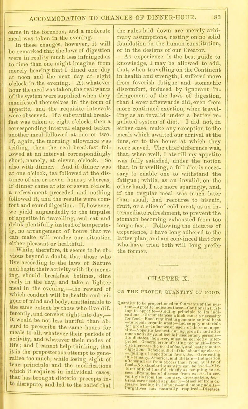 ACCOMMODATION TO CHANGES OF DINNER-HOUR. S3 came in the forenoon, and a moderate meal was taken in the evening. In these changes, however, it will be remarked that the laws of digestion were in reality much less infringed as to time than one might imagine from merely hearing that I dined one day at noon and the next day at eight ' o'clock in the evening. At whatever hour the meal was taken, the real wants of the system were supplied when they manifested themselves in the form of , appetite, and the requisite intervals , were observed. If a substantial break- ! fast was taken at eight o'clock, then a corresponding interval elapsed before another meal followed at one or two. If, again, the morning allowance was I trifling, then the real breakfast fol- lowed at an interval coiTespondingly 1 short, namely, at eleven o'clock. So also with dinner. And if dinner was at one o'clock, tea followed at the dis- tance of six or seven hours ; whereas, if dinner came at six or seven o'clock, a refreshment preceded and nothing I followed it, and the results were com- : fort and sound digestion. If, however, j we yield unguardedly to the impulse j of appetite in travelling, and eat and I drink plentifully instead of temperate- I ly, no arrangement of hours that we i can make will render our situation i either pleasant or healthful. While, therefore, it seems to be ob- vious beyond a doubt, that those who live according to the laws of Nature and begin their activity with the morn- ing, should breakfast betimes, dine early in the day, and take a lighter meal in the evening,—the reward of j which conduct will be health and vi- gour of mind and body, unattainable to the same extent by those who live dif- ferently, and convert night into day,— it would be not less hurtful tlian ab- surd to prescribe the same hours for meals to all, whatever their periods of activity, and whatever their modes of life; and I cannot help thinking, that I it is the preposterous attempt to gene- ralise too much, while losing sight of true principle and the modifications which it requires in individual cases, that has brought dietetic precepts in- to disrepute, and led to the belief that the rules laid down are merely arbi- trary assumptions, resting on no solid foundation in the human constitution, or in the designs of our Creator. As experience is the best guide to knowledge, I may be allowed to add, that, when travelling on the Continent in health and strength, I suffered more from feverish fatigue and stomachic discomfort, induced by ignorant in- fringement of the laws of digestion, than I ever afterwards did, even from more continued exertion, when travel- ling as an invalid under a better re- gulated system of diet. I did not, in either case, make any exception to the meals which awaited our arrival at the inns, or to the hours at which they were served. The chief difference was, that, when well, I ate till my appetite was fully satisfied, under the notion that, in travelling, a full diet is neces- sary to enable one to withstand the fatigue; while, as an invalid, on the other hand, I ate more sjiaringly, and, if the regular meal was much later than usual, had recourse to biscuit, fruit, or a slice of cold meat, as an in- termediate refreshment, to prevent the stomach becoming exhausted from too long a fast. Following the dictates of experience, I have long adhered to the latter plan, and am convinced that few who have tried both will long prefer the former. CHAPTER X. ON THE PROrER QUANTITY OF FOOD. Qvi.-intlty to bo proportioned to tho wants of tho sys- tora—Appetite inilicntos tliese—CiviltionBintrust- U\g to aiipotiln—(Juidiiift principle to ila indi- CiitioiiK—(Jircnnislances ivliicll civuse a necessity fur food—Pood required to ffenonito animal heat —to repair ortfanio waste—and anuplv matcriala lor (rrowtli—Influencoof each of these on appe- tite—Appetite keenest dorinc prrowth and alter much activity; and Icchlo in sedentary persons— lis (liclates, however, must be correctly inter- preted—Oencral error of ofttinR- loo much—Kxer- cise increnseslhc need offood, and best iironiotcB disresiion—Deficient iliot of Iho Inbourlu!; classes —I'liillng- of appellluln fever, &c.—Over-eftting in Oerniany, America, mid Drltnin—Inclip-esliori oltenor arises from excess than from (imilitv of standard nuaiitity can he (Ixeil—Mix- tures of food liurtfilt chiellyaa (oi--ipling to OX- cess—Kxainplos of disease from exccfifl, In Bor- vant-giris IVuin the country, dressmakers, &c,— (iroat care needed at puberty—Mischief from ex- cessive feediiij^ in infaiicv-^and ainuiiR adults- Purgatives not naturally required—UiseaseK