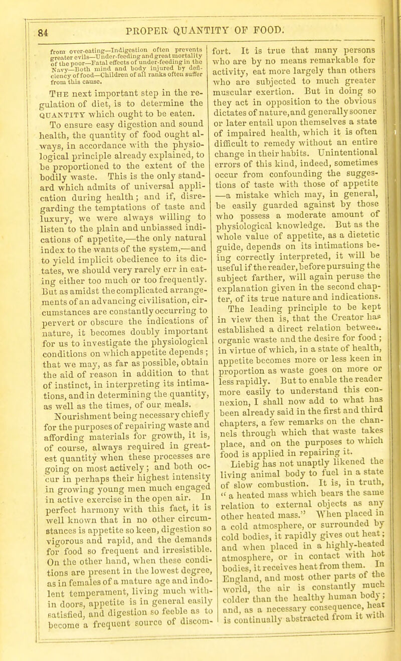 i from over-oating—Indigestion often prevents ' ' „reatercvil3—Undor-feedingandgroatmortality I of the poor—Fatal effects of under-feeding in the Navy—Both mind and body injured by defi- ciency of food—Children of all ranlia often suffer from this cause. The next important step in the re- gulation of diet, is to determine the (JUAN TITY which ouglit to be eaten. To ensure easy digestion and sound health, the quantity of food ought al- ways, in accordance with the physio- logical principle already explained, to be proportioned to the extent of the ! bodily waste. This is the only stand- ard which admits of universal appli- ; cation during health; and if, disre- ■ garding the temptations of taste and luxury, we were always willing to listen to the plain and unbiassed indi- cations of appetite,—the only natural index to the wants of the system,—and j to yield implicit obedience to its dic- I tates, we should very rarely err in eat- I ing either too much or too frequently. : But as amidst the complicated arrange- ' raentsof an advancing civilisation, cir- . cumstances are constantly occurring to j pervert or obscure the indications of i nature, it becomes doubly important 1 for us to investigate the physiological ! conditions on which appetite depends ; I that we may, as far as possible, obtain j the aid of reason in addition to that ; of instinct, in interpreting its intima- j tions, and in determining the quantity, as well as the times, of our meals. Nourishment being necessary chiefly for the purposes of repairing waste and affording materials for growth, it is, ; of course, always required in great- j est quantity when these processes are ; going on most actively; and both oc- cur in perhaps their highest intensity in growing young men much engaged in active exercise in the open air. In perfect liarmony with this fact, it is well known that in no other circum- stances is appetite so keen, digestion so vigorous and rapid, and the demands for food so frequent and irresistible. On the other hand, when these condi- tions are present in the lowest degree, as in females of a mature age and indo- lent temperament, living much with- in doors, appetite is in general easily satisfied, and digestion so feeble as to become a frequent source of discom- fort. It is true that many persons who are by no means remarkable for activity, eat more largely than others . who are subjected to much greater ■ muscular exertion. But in doing so they act in opposition to the obvious dictates of nature,and generally sooner or later entail upon themselves a state of impaired health, which it is often difficult to remedy without an entire change in their habits. Unintentional errors of this kind, indeed, sometimes occur from confounding the sugges- tions of taste with those of appetite —a mistake which may, in general, be easily guarded against by those who possess a moderate amount of physiological knowledge. But as the whole value of appetite, as a dietetic guide, depends on its intimations be- ing correctly interpreted, it will be useful if thereader.before pursuing the subject farther, will again peruse the explanation given in the second chap- ter, of its true nature and indications. The leading principle to be kept in view then is, that the Creator ba-= established a direct relation between organic waste and the desire for food ; in virtue of which, in a state of health, appetite becomes more or less keen in proportion as waste goes on more or less rapidly. But to enable the reader more easily to understand this con- nexion, I shall now add to what has been already said in the first and third chapters, a few remarks on the chan- nels through which that waste takes jilace, and on the purposes to which food is applied in repairing it. Liebig has not unaptly likened the living animal body to fuel in a state of slow combustion. It is, in truth,  a heated mass which bears the same relation to external objects as any other heated mass. When placed in a cold atmosphere, or surrounded by cold bodies, it rapidly gives out heat; and when placed in a highly-heated atmosphere, or in contact with hot bodies, it receives heat from them. In England, and most other parts of the world, the air is constantly muck colder than the healthy human body ; and, as a necessary consequence, heat is continually abstracted from it witn