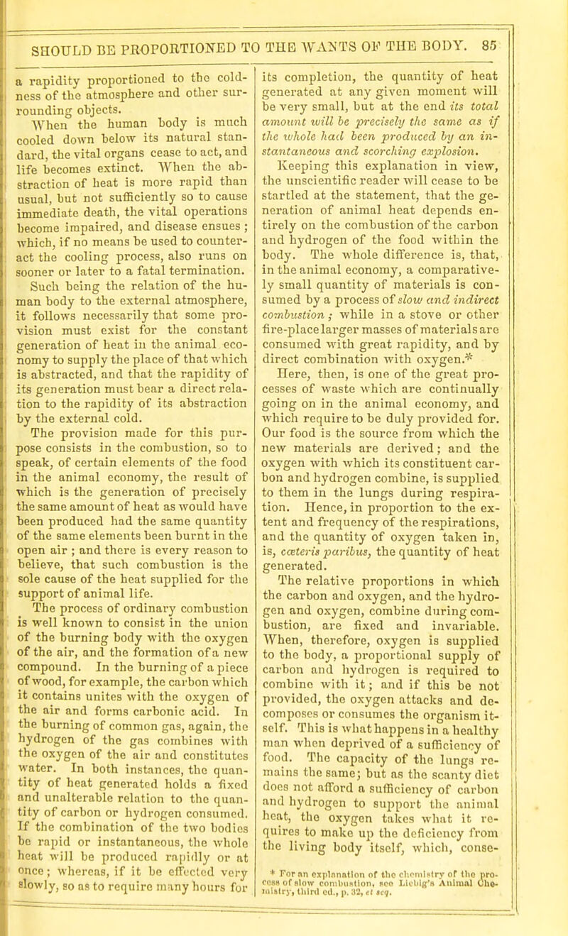 a rapidity proportioned to the cold- ness of the atmosphere and other sur- rounding objects. When the human body is much cooled down below its natural stan- dard, the vital organs cease to act, and i life becomes extinct. When the ab- straction of heat is more rapid than usual, but not sufficiently so to cause immediate death, the vital operations become impaired, and disease ensues ; which, if no means be used to counter- act the cooling process, also runs on sooner or later to a fatal termination. Such being the relation of the hu- man body to the external atmosphere, it follows necessarily that some pro- vision must exist for the constant generation of heat in the animal eco- nomy to supply the place of that which is abstracted, and that the rapidity of its generation must bear a direct rela- tion to the rapidity of its abstraction by the external cold. The provision made for this pur- 1 pose consists in the combustion, so to speak, of certain elements of the food in the animal economy, the result of which is the generation of precisely the same amount of heat as would have been produced had the same quantity of the same elements been burnt in the open air ; and there is every reason to believe, that such combustion is the sole cause of the heat supplied for the support of animal life. The process of ordinary combustion is well known to consist in the union of the burning body with the oxygen of the air, and the formation of a new compound. In the burning of a piece of wood, for example, the carbon which it contains unites with the oxygen of the air and forms carbonic acid. In the burning of common gas, again, the hydrogen of the gas combines with the oxygen of the air and constitutes water. In both instances, the quan- tity of heat generated holds a fixed and unalterable relation to the quan- tity of carbon or hydrogen consumed. If the combination of the two bodies bo rajjid or instantaneous, the whole heat will be produced ra[)idly or at once; whereas, if it bo Gltccted very slowly, so as to require many hours for its completion, the quantity of heat generated at any given moment will be very small, but at the end its total amount will he precisely the same as if the ivhole had been produced hy an in- stantaneous and scorching explosion. Keeping this explanation in view, the unscientific reader will cease to be startled at the statement, that the ge- neration of animal heat depends en- tirely on the combustion of the carbon and hydrogen of the food within the body. The whole difference is, that, in the animal economy, a comparative- ly small quantity of materials is con- sumed by a process of slow and indirect combustion ; while in a stove or otlier fire-place larger masses of materials are consumed with great rapidity, and by direct combination with oxygen.* Here, then, is one of the great pro- cesses of waste which are continually going on in the animal economy, and which require to be duly provided for. Our food is the source from which the new materials are derived; and the oxygen with which its constituent car- bon and hydrogen combine, is supplied to them in the lungs during respira- tion. Hence, in proportion to the ex- tent and frequency of the respirations, and the quantity of oxygen taken in, is, ccEteris paribus, the quantity of heat generated. The relative proportions in which the carbon and oxygen, and the hydro- gen and oxygen, combine during com- bustion, are fixed and invariable. When, therefore, oxygen is supplied to the body, a proportional supply of carbon and hydrogen is required to combine with it; and if this be not provided, the oxygen attacks and de- composes or consumes the organism it- self. This is what happens in a healthy man when deprived of a sufficiency of food. The capacity of the lungs re- mains the same; but as the scanty diet docs not afford a sufficiency of carbon and hydrogen to support the animal heat, the oxygon takes what it re- quires to make up the deficiency from the living body itself, which, consc- + Fornn Gxplnnatlon of tlio chouil^fry of tlio pro- rnsHoffilow conibuntion, pco Licblg's Animal Oho- mislry, third cel., p. 32, el tcq.