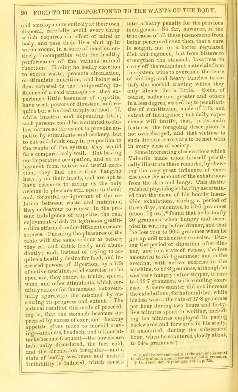 and employments entirely at their own disposal, carefully. avoid every thing which requires an effort of mind or body, and pass their lives shut up in warm rooms, in a State of inaction en- tirely incompatible with the healthy performance of the various animal functions. Having no bodily exertion to excite waste, promote circulation, or stimulate nutrition, and being sel- dom exposed to the invigorating in- fluence of a cold atmosphere, they ex- perience little keenness of appetite, have weak powers of digestion, and re- quire but a limited supply of food. If, while inactive and expending little, such persons could be contented to fol- low nature so far as not to provoke ap- petite by stimulants and cookery, but to eat and drink only in proportion to the wants of the system, they would fare comparatively well. But having no imperative occupation, and no en- joyment from active and useful exer- .tion, they find their time hanging heavily on their hands, and are apt to have recourse to eating as the only avenue to pleasure still open to them; and, forgetful or ignorant of the re- lation between waste and nutrition, thev endeavour to renew, in the pre- sent indulgence of appetite, the real enjoyment which its legitimate gratifi- cation afforded under different circum- stances. Pursuing the jileasures of the table with the same ardour as before, they eat and drink freely and abun- dantly ; and, instead of trying to ac- quire a healthy desire for food, and in- creased powers of digestion, by a life of active usefulness and exercise in the open air, they resort to tonics, spices, wine, and other stimulants, which cer- tainly relievefor the moment.buteveut- ually aggravate the mischief by ob- scuring its progress and extent. The natural result of this mode of proceed- ing is, that the stomach becomes op- pressed by excess of exertion—healthy appetite gives place to morbid crav- ing sickness, hcadach, and bilious at- tacks become frequent—the bowels are habitually disordered, the feet cold, and the circulation irregular—and a state of bodily weakness and mental irritability is induced, which consti- tutes a heavy penalty for the previous indulgence. So far, however, is the true cause of all these phenomena from being perceived even then, that a cure is sought, not in a better regulated diet and regimen, but from bitters to strengthen the stomach, laxatives to carry off the redundant materials from the system, wine to overcome the sense of sinking, and heavy lunches to sa- tisfy the morbid craving which they only silence for a little. Some, of course, suffer in a greater and others in a less degree, according to peculiari- ties of constitution, mode of life, and extent of indulgence ; but daily expe- rience will testify, that, in its main features, the foregoing description is not overcharged, and that victims to such dietetic errors are to be met with in every class of society. Some interesting observations which Valentin made upon himself practi- cally illustrate these remarks, by shew- ing the very great influence of exer- cise over the amount of the exhalations from the skin and lungs. This distin- guished physiologist having ascertain- ed that the mean of his hourly insen- sible exhalations, during a period of three days, amounted to 51-6 grammes (about If oz.),* found that he lost only 30 grammes when hungry and occu- pied in writing before dinner, and that the loss rose to 90-5 grammes when he got up and took active exercise. Dur- ing the period of digestion after din- ner, and in a state of repose, the loss amounted to 55-4 grammes ; and in the evening, with active exercise in the sunshine, to 89-3 grammes, although he was very hungry: after supper, it rose to 132-7 grammes, with running exer- cise. A mere saunter did not increase the exhalations; for he found that, w^hile his loss was at the rate of 37'8 grammes per hour during two hours and forty- five minutes spent in writing, includ- ing ten minutes emjiloyed in pacing backwards a'nd forwards in his study, it amounted, during the subsequent liour, when he sauntered slowly about, to si-i grammes.-f * It win be romcmlKTcd thai the f Lchrbuch ilcr rhysiologie, vol. i., p.