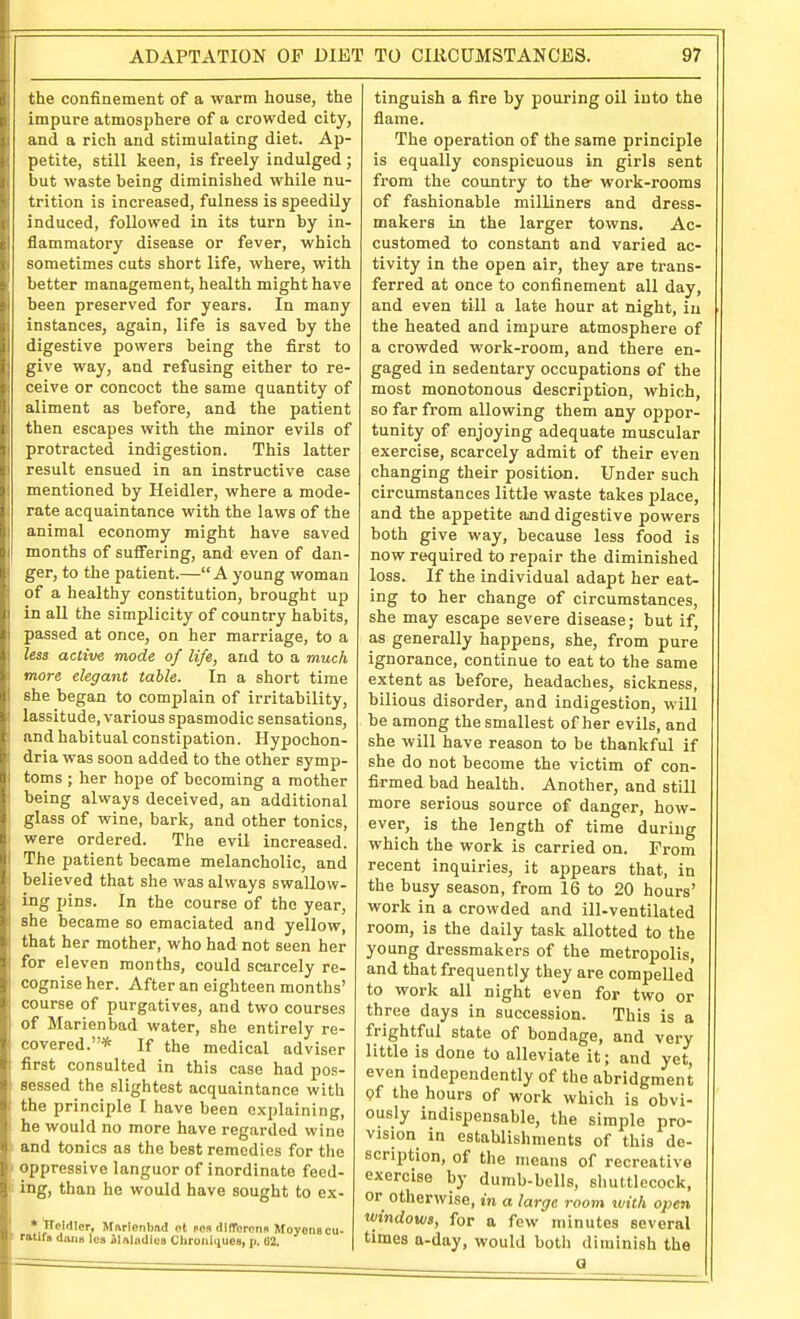 be confinement of a warm house, the lupure atmosphere of a crowded city. Hid a rich and stimulating diet. Ap- petite, still keen, is freely indulged ; but waste beinff diminished while nu- o trition is increased, fulness is speedily induced, followed in its turn by in- lammatory disease or fever, which -oraetimes cuts short life, where, with better management, health might have been preserved for years. In many instances, again, life is saved by the iigestive powers being the first to ive way, and refusing either to re- . eive or concoct the same quantity of aliment as before, and the patient then escapes with the minor evils of protracted indigestion. This latter result ensued in an instructive case mentioned by Heidler, where a mode- rate acquaintance with the laws of the animal economy might have saved months of suffering, and even of dan- ger, to the patient.—A young woman of a healthy constitution, brought up in all the simplicity of country habits, passed at once, on her marriage, to a less active mode of life, and to a much more elegant table. In a short time she began to complain of irritability, lassitude, various spasmodic sensations, and habitual constipation. Hypochon- dria was soon added to the other symp- toms ; her hope of becoming a mother being ahvays deceived, an additional glass of wine, bark, and other tonics, were ordered. The evil increased. The patient became melancholic, and believed that she was always swallow, ing pins. In the course of the year, she became so emaciated and yellow, that her mother, who had not seen her for eleven months, could scarcely re- cognise her. After an eighteen months' course of purgatives, and two courses of Marienbad water, she entirely re- covered.* If the medical adv iser first consulted in this case had pos- sessed the slightest acquaintance with the principle I have been explaining, he would no more have regarded wine and tonics as the best remedies for tlie oppressive languor of inordinate feed- ing, than he would have sought to ex- •'ITclrtlor, Marlenbad ot pen dllToronii Moyons cu- ratifa dans lea ilalndlca Chroniqucs, p. 02. tinguish a fire by pouring oil into the flame. The operation of the same principle is equally conspicuous in girls sent from the country to the- work-rooms of fashionable milliners and dress- makers in the larger towns. Ac- customed to constant and varied ac- tivity in the open air, they are trans- ferred at once to confinement all day, and even till a late hour at night, in the heated and impure atmosphere of a crowded work-room, and there en- gaged in sedentary occupations of the most monotonous description, which, so far from allowing them any oppor- tunity of enjoying adequate muscular exercise, scarcely admit of their even changing their position. Under such circumstances little waste takes place, and the appetite and digestive powers both give way, because less food is now required to repair the diminished loss. If the individual adapt her eat- ing to her change of circumstances, she may escape severe disease; but if, as generally happens, she, from pure ignorance, continue to eat to the same extent as before, headaches, sickness, bilious disorder, and indigestion, will be among the smallest of her evils, and she will have reason to be thankful if she do not become the victim of con- firmed bad health. Another, and still more serious source of danger, how- ever, is the length of time during which the work is carried on. From recent inquiries, it appears that, in the busy season, from 16 to 20 hours' work in a crowded and ill-ventilated room, is the daily task allotted to the young dressmakers of the metropolis, and that frequently they are compelled to work all night even for two or three days in succession. This is a frightful state of bondage, and very little is done to alleviate it; and yet, even independently of the abridgment pf the hours of work which is obvi- ously indispensable, the simple pro- vision in establishments of this de- scription, of the means of recreative exercise by dumb-bells, shuttlecock, or otherwise, in a large room with open windows, for a few minutes several times a-day, would both diminish the a