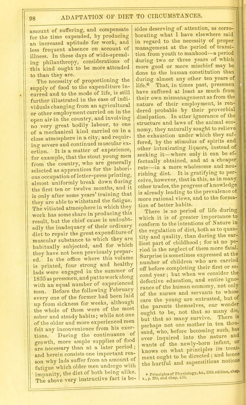 amount of suffering, and compensate for the time expended, by producing an increased aptitude for work, and less frequent absence on account of illness. In these days of wide-spread- ing philanthropy, considerations of this kind ought to be more attended to than they are. The necessity of proportioning the supply of food to the expenditure in- curred and to the mode of life, is still further illustrated in the case of indi- viduals changing from an agricultural or other employment carried on in the open air in the country, and involving no very great bodily labour, to one of a mechanical kind carried on in a close atmosphere in a city, and requir- ing severe and continued muscular ex- ertion. It is a matter of experience, for example, that the stout young men from the country, who are generally selected as apprentices for the labori- ous occupation of letter-press printing, almost uniformly break down during the first ten or twelve months, and it is only after some years' training that they are able to withstand the fatigue. The vitiated atmosphere in which they work has some share in producing this result, but the chief cause is undoubt- edly the inadequacy of their ordinary diet to repair the great expenditure of muscular substance to which they are habitually subjected, and for which they have not been previously prepar- ed. In the oflSce where this volume is printed, four strong and healthy lads were engaged in the summer of 1835 as pressmen, and putto work along with an equal number of experienced men. Before the following February every one of the former had been laid up from sickness for weeks, although the whole of them were of the most sober and steady habits; while not one of the older and more experienced men felt any inconvenience fi'om his exer- tions. During the continuance of growth, more ample supplies of food are necessary than at a later period ; and herein consists one important rea- son why lads suffer from an amount of fatirrue which older men undergo with ' impunity, the diet of both being alike. The above very instructive fact is be- sides deserving of attention, as corro- borating what I have elsewhere said in regard to the necessity of proper management at the period of transi- tion from youth to manhood—a period during two or three years of which more good or more mischief may be done to the human constitution than during almost any other ten years of life.* That, in times past, pressmen have suffered at least as much from their own mismanagement as from the nature of their employment, is ren- dered probable by their proverbial dissipation. In utter ignorance of the structure and laws of the animal eco- nomy, they naturally sought to relieve the exhaustion under which they suf- fered, by the stimulus of spirits and other intoxicating liquors, instead of seeking it—where only it can be ef- fectually obtained, and at a cheaper rate—in a more wholesome and nou- rishing diet. It is gratifying to per- ceive, however, that in this, as in many other trades, the progress of knowledge is already leading to the prevalence of more rational views, and to the forma- tion of better habits. There is no period of life during which it is of greater importance to conform to the intentions of Nature in the regulation of diet, both as to quan- tity and quality, than during the ear- liest part of childhood; for at no pe- riod is the neglect of them more fatal. Surprise is sometimes expressed at the number of children who are carried off before completing their first or se- cond year; but when we consider the defective education, and entire igno- rance of the human economy, not only of the nurses and servants to whose care the young are entrusted, but of the parents themselves, our wonder ought to be, not that so many die, but that so many survive. There is perhaps not one mother in ten thou- sand, who, before becoming such, has ever inquired into the nature and wants of the newly-born infant, or knows on what principles its treat- ment ought to be directed ; and hence the hurtful and superstitious notions ♦ rrlnclplcs of Phy.lolofy, Ic, 13th edition, ch»?. X., p. 290, nnd chap. siil.