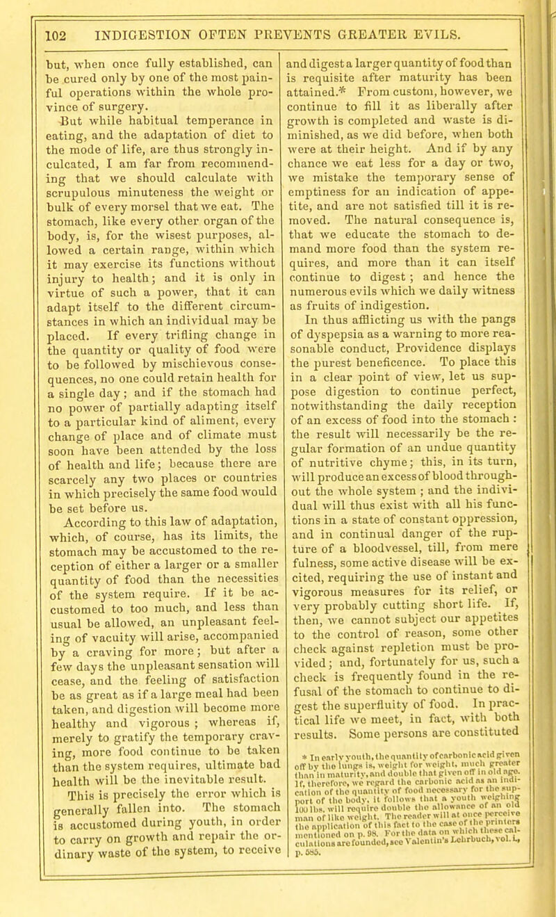 but, when once fully established, can be cured only by one of the most pain- ful operations within the whole pro- vince of surgery. -But while habitual temperance in eating, and the adaptation of diet to the mode of life, are thus strongly in- culcated, I am far from recommend- ing that we should calculate with scrupulous minuteness the weight or bulk of every morsel that we eat. The stomach, like every other organ of the body, is, for the wisest purposes, al- lowed a certain range, within which it may exercise its functions without injury to health; and it is only in virtue of such a power, that it can adapt itself to the different circum- stances in which an individual may be placed. If every trifling change in the quantity or quality of food were to be followed by mischievous conse- quences, no one could retain health for a single day; and if the stomach had no power of partially adapting itself to a particular kind of aliment, every change of place and of climate must soon have been attended by the loss of health and life; because there are scarcely any two places or countries in which precisely the same food would be set before us. According to this law of adaptation, which, of course, has its limits, the stomach may be accustomed to the re- ception of either a larger or a smaller quantity of food than the necessities of the system require. If it be ac- customed to too much, and less than usual be allowed, an unpleasant feel- ing of vacuity will arise, accompanied by a craving for more; but after a few days the unpleasant sensation will cease, and the feeling of satisfaction be as great as if a large meal had been taken, and digestion will become more healthy and vigorous ; whereas if, merely to gratify the temporary crav- ing, more food continue to be taken than the system requires, ultimate bad health will be the inevitable result. This is precisely the error which is generally fallen into. The stomach is accustomed during youth,^ in order to carry on growth and repair the or- dinary waste of the system, to receive and digest a larger quantity of food than is requisite after maturity has been attained.* From custom, however, we continue to fill it as liberally after growth is completed and waste is di- minished, as we did before, when both were at their height. And if by any chance we eat less for a day or two, we mistake the temporary sense of emptiness for an indication of appe- tite, and are not satisfied till it is re- moved. The natural consequence is, that we educate the stomach to de- mand more food than the system re- quires, and more than it can itself continue to digest ; and hence the numerous evils which we daily witness as fruits of indigestion. In thus afflicting us with the pangs of dyspepsia as a warning to more rea- sonable conduct. Providence displays the purest beneficence. To place this in a clear point of view, let us sup- pose digestion to continue perfect, notwithstanding the daily reception of an excess of food into the stomach : the result will necessarily be the re- gular formation of an undue quantity of nutritive chyme; this, in its turn, will produce an excess of blood through- out the whole system ; and the indivi- dual will thus exist with all his func- tions in a state of constant oppression, and in continual danger of the rup- ture of a bloodvessel, till, from mere fulness, some active disease will be ex- cited, requiring the use of instant and vigorous measures for its relief, or very probably cutting short life. If, then, we cannot subject our appetites to the control of reason, some other check against repletion must be pro- vided; and, fortunately for us, such a check is frequently found in the re- fusal of the stomach to continue to di- gest the superfluity of food. In prac- tical life we meet, in fact, with both results. Some persons are constituted * In enrlv vniiHi, the qiianlily of carbonic acid |ri«n oiTbv llio lunes is, wciplit for woifrlil. nuicli prcaler tlmn'in malurilv.and double that pivcn off in old.apo. If Uierefore, we reprard the carbonic acid as an iiiai- calion of the nunnlily of food neccss.iiy for the snp- norl of the body, it follows that a youth weiplunff loulh. will require double the allowance of an oid nmn of liUo weight. The reader will at once iM.rceive ira™icntiouofthi»fnctlolhoCB5eoftbc ncnltoncd on p. 08. For the data on which these cal- culations are toundod,»ec Valentin's Lchrbuch, vol. L, p. 6SS.