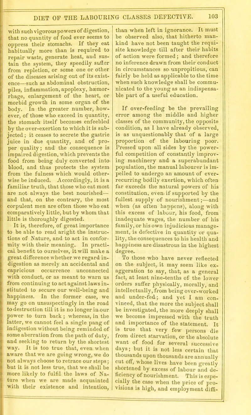 with such vigorous powers of digestion, that no quantity of food ever seems to oppress their stomachs. If they eat habitually more than is required to ' repair waste, generate heat, and sus- tain the system, they speedily sufler from repletion, or some one or other of the diseases arising out of its exist- L ence—such as abdominal obstruction, 1 piles, inflammation, apoplexy, hasmor- rhage, enlargement of the heart, or morbid growth in some organ of the body. In the greater number, hovi'- ever, of those who exceed in quantity, the stomach itself becomes enfeebled by the over-exertion to which it is sub- jected ; it ceases to secrete the gastric juice in due quantity, and of pro- per quality; and the consequence is impaired digestion, which prevents the food from being duly converted into 1 blood, and thus protects the system ; from the fulness which would other- ! wise be induced. Accordingly, it is a I familiar truth, that those who eat most ■ are not always the best nourished—• and that, on the contrary, the most • corpulent men are often those who eat ■ comparatively little, but by whom that little is thoroughly digested. It is, therefore, of great importance 1 to be able to read aright the instruc- i tions of Nature, and to act in confor- i mity with their meaning. In practi- ! cal benefit to ourselves, it will make a : great difference whether we regard in- i digestion as merely an accidental and I capricious occurrence unconnected with conduct, or as meant to warn us ! from continuing to act against laws in- stituted to secure our well-being and happiness. In the former case, we may go on unsuspectingly in the road to destruction till it is no longer in our power to turn back ; whereas, in the latter, we cannot feel a single pang of indigestion without being reminded of some aberration from the path of duty, and seeking to return by the shortest way. It is too true that, even when aware that we are going wrong, we do I not always choose to retrace our steps; but it is not less true, that we shall be more likely to fulfil the laws of Na- ture when we are made acquainted with their existence and intention, than when left in ignorance. It must be observed also, that hitherto man- kind have not been taught the requi- site knowledge till after their habits of action were formed; and therefore no inference drawn from their conduct in circumstances so unpropitious, can fairly be held as applicable to the time when such knowledge shall be commu- nicated to the young as an indispensa- ble part of a useful education. If over-feeding be the prevailing error among the middle and higher classes of the community, the opposite condition, as I have already observed, is as unquestionably that of a large proportion of the labouring poor. Pressed upon all sides by the power- ful competition of constantly improv- ing machinery and a superabundant population, the manual labourer is im- pelled to undergo an amount of evex'- recurring bodily exertion, which often far exceeds the natural powers of his constitution, even, if supported by the fullest supply of nourishment;—and when (as often happens), along with this excess of labour, his food, from inadequate wages, the number of his family, or his own injudicious manage- ment, is defective in quantity or qua- lity, the consequences to his health and happiness are disastrous in the highest degree. To those who have never reflected on the subject, it may seem like ex- aggeration to say, that, as a general fact, at least nine-tenths of the lower orders suffer physically, morally, and intellectually, from being over-worked and under-fed; and yet I am con- vinced, that the more the subject shall be investigated, the more deeply shall we become impressed with the truth and imjjortance of the statement. It is true that very few persons die from direct starvation, or the absolute want of food for several successive days; but it is not less certain that thousands upon thousands are annually cut off, whose lives have been greatly shortened by excess of labour and de- ficiency of nourishment. This is espe- cially the case when the price of pro- visions is high, and employment diffi-