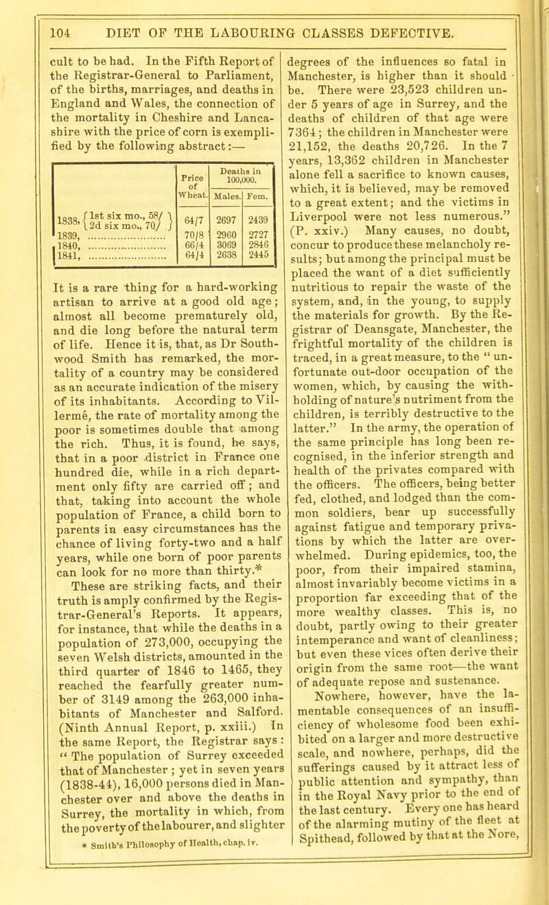 cult to be had. In the Fifth Report of the Registrar-General to Parliament, of the births, marriages, and deaths in England and Wales, the connection of the mortality in Cheshire and Lanca- shire with the price of corn is exempli- fied by the following abstract:— 1QM /Ist six mo., 58/ 1 12d six mo., 70/ ] 1839, ,1840 - 1841, Price of Wheat. Deaths in 100,000. Males. Fem. 64/7 70/8 66/4 64/4 2697 2960 3069 2638 2439 2727 284G 2445 It is a rare thing for a hard-working artisan to arrive at a good old age; almost all become prematurely old, and die long before the natural term of life. Hence it is, that, as Dr South- wood Smith has remarked, the mor- tality of a country may be considered as an accurate indication of the misery of its inhabitants. According to Vil- lerme, the rate of mortality among the poor is sometimes double that among the rich. Thus, it is found, be says, that in a poor .district in France one hundred die, while in a rich depart- ment only fifty are carried ofi'; and that, taking into account the whole population of France, a child born to parents in easy circumstances has the chance of living forty-two and a half years, while one born of poor parents can look for no more than thirty.* These are striking facts, and their truth is amply confirmed by the Regis- trar-General's Reports. It appears, for instance, that while the deaths in a population of 273,000, occupying the seven Welsh districts, amounted in the third quarter of 1846 to 1465, they reached the fearfully greater num- ber of 3149 among the 263,000 inha- bitants of Manchester and Salford. (Ninth Annual Report, p. xxiii.) In the same Report, the Registrar says :  The population of Surrey exceeded that of Manchester ; yet in seven years (1838-44), 16,000 persons died in Man- chester over and above the deaths in Surrey, the mortality in which, from the poverty of the labourer, and si igh ter * Smith's Phlloaophy of Health, chop. Iv. degrees of the influences so fatal in Manchester, is higher than it should ■ be. There were 23,523 children un- der 5 years of age in Surrey, and the deaths of children of that age were 7364; the children in Manchester were 21,152, the deaths 20,726. In the 7 years, 13,362 children in Manchester alone fell a sacrifice to known causes, which, it is believed, may be removed to a great extent; and the victims in Liverpool were not less numerous. (P. xxiv.) Many causes, no doubt, concur to produce these melancholy re- sults ; but among the principal must be placed the want of a diet sufficiently nutritious to repair the waste of the system, and, in the young, to supply the materials for growth. By the Re- gistrar of Deansgate, Manchester, the frightful mortality of the children is traced, in a great measure, to the  un- fortunate out-door occupation of the women, which, by causing the with- holding of nature's nutriment from the children, is terribly destructive to the latter. In the army, the operation of the same principle has long been re- cognised, in the inferior strength and health of the privates compared with the officers. The officers, being better fed, clothed, and lodged than the com- mon soldiers, bear up successfully against fatigue and temporary priva- tions by which the latter are over- whelmed. During epidemics, too, the poor, from their impaired stamina, almost invariably become victims in a proportion far exceeding that of the more wealthy classes. This is, no doubt, partly owing to their greater intemperance and want of cleanliness; but even these vices often derive their origin from the same root—the want of adequate repose and sustenance. Nowhere, however, have the la- mentable consequences of an insuffi- ciency of wholesome food been exhi- bited on a larger and more destructive scale, and nowhere, perhaps, did the sufferings caused by it attract less of public attention and sympathy, than in the Royal Navy prior to the end of the last century. Every one has heard of the alarming mutiny of the fleet at Spithead, followed by that at the Nore,