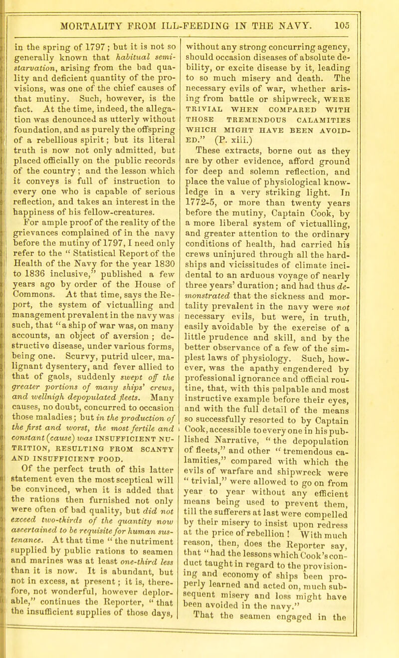 [i in the spring of 1797; but it is not so generally known that habitual semi- starvation, arising from the bad qua- lity and deficient quantity of the pro- visions, was one of the chief causes of that mutiny. Such, however, is the fact. At the time, indeed, the allega- tion was denounced as utterly without foundation, and as purely the offspring of a rebellious spirit; but its literal truth is now not only admitted, but placed officially on the public records of the country; and the lesson which it conveys is full of instruction to every one who is capable of serious reflection, and takes an interest in the happiness of his fellow-creatures. For ample proof of the reality of the grievances complained of in the navy I before the mutiny of 1797,1 need only refer to the  Statistical Report of the Health of the Navy for the year 1830 to 1836 inclusive, published a few years ago by order of the House of Commons. At that time, says the Re- port, the system of victualling and management prevalent in the navy was such, that a ship of war was, on many accounts, an object of aversion ; de- structive disease, under various forms, being one. Scurvy, putrid ulcer, ma- lignant dysentery, and fever allied to I that of gaols, suddenly swept off the I greater portions of many ships' crews, I and tvellnigh depopulated fleets. Many I causes, no doubt, concurred to occasion i those maladies; but in the production of the first and worst, the most fertile and i I constant (cause) was insufficient nu- trition, RESULTING FROM SCANTY j AND INSUFFICIENT FOOD. Of the perfect truth of this latter statement even the most sceptical will be convinced, when it is added that the rations then furnished not only •were often of bad quality, but did not exceed tivo-thirds of the quantity now atcertained to be requisite for human sus- tenance. At that time  the nutriment supplied by public rations to seamen and marines was at least one-third less than it is now. It is abundant, but not in excess, at present; it is, there- fore, not wonderful, however deplor- able, continues the Reporter,  that the insufficient supplies of those days. without any strong concurring agency, should occasion diseases of absolute de- bility, or excite disease by it, leading to so much misery and death. The necessary evils of war, whether aris- ing from battle or shipwreck, WERE TRIVIAL WHEN COMPARED WITH THOSE TREMENDOUS CALAMITIES WHICH MIGHT HAVE BEEN AVOID- ED. (P. xiii.) These extracts, borne out as they are by other evidence, afford ground for deep and solemn reflection, and place the value of physiological know- ledge in a very striking light. In 1772-5, or more than twenty years before the mutiny, Captain Cook, by a more liberal system of victualling, and greater attention to the ordinary conditions of health, had carried his crews uninjured through all the hard- ships and vicissitudes of climate inci- dental to an arduous voyage of nearly three years' duration; and had thus de- monstrated that the sickness and mor- tality prevalent in the navy were not necessary evils, but were, in truth, easily avoidable by the exercise of a little prudence and skill, and by the better observance of a few of the sim- plest laws of physiology. Such, how- ever, was the apathy engendered by professional ignorance and official rou- tine, that, with this palpable and most instructive example before their eyes, and with the full detail of the means so successfully resorted to by Captain Cook, accessible to every one in his pub- lished Narrative,  the depopulation of fleets, and other  tremendous ca- lamities, compared with which the evils of warfare and shipwreck were  trivial, were allowed to go on from year to year without any efficient means being used to prevent them, till the sufferers at last were compelled by their misery to insist upon redress at the price of rebellion ! With much reason, then, does the Reporter say, that  had the lessons which Cook's con- duct taught in regard to the provision- ing and economy of ships been pro- perly learned and acted on, much sub- sequent misery and loss might have been avoided in the navy. That the seamen engaged in the