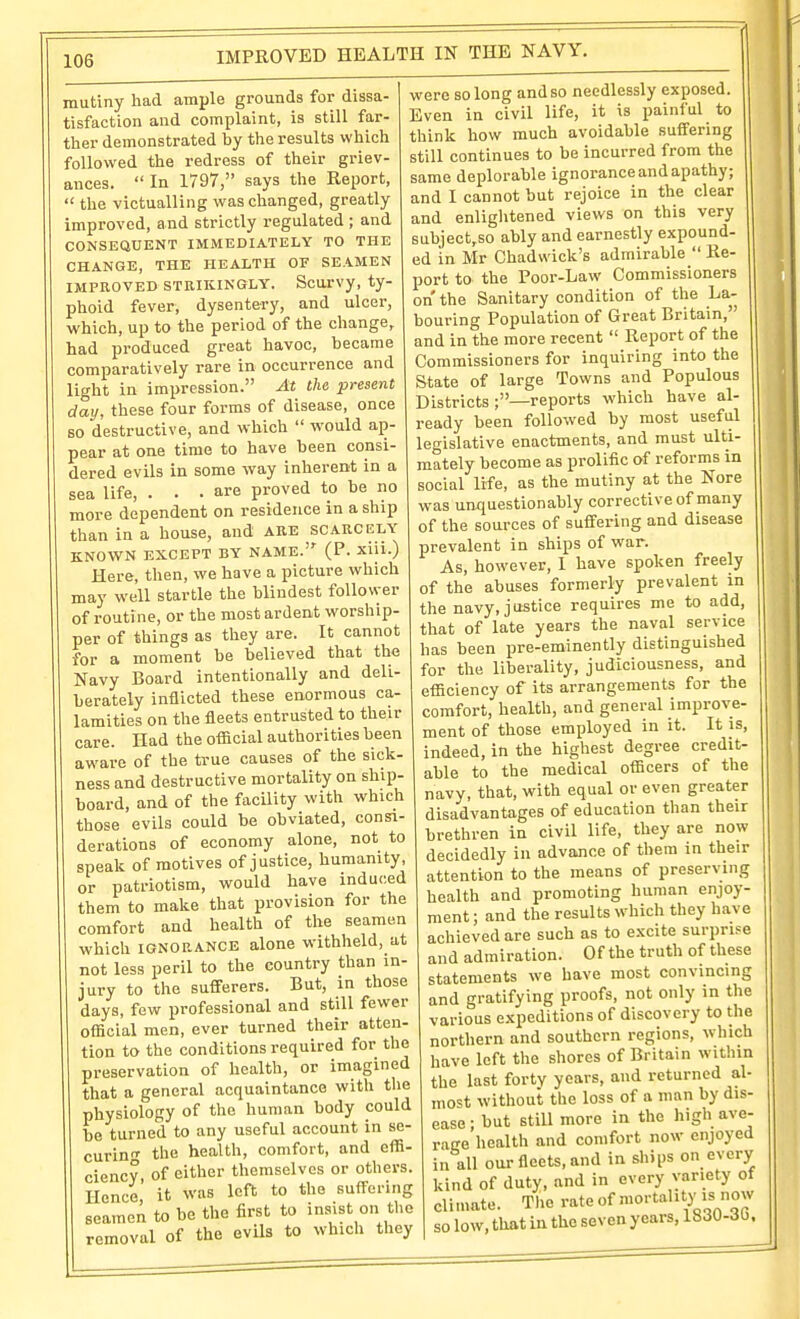 mutiny had ample grounds for dissa- tisfaction and complaint, is still far- ther demonstrated by the results which followed the redress of their griev- ances.  In 1797, says the Report,  the victualling was changed, greatly improved, and strictly regulated ; and CONSEQUENT IMMEDIATELY TO THE CHANGE, THE HEALTH OF SEAMEN IMPROVED STRIKINGLY. ScOTVy, ty- phoid fever, dysentery, and ulcer, which, up to the period of the change, had produced great havoc, became comparatively rare in occurrence and light in impression. At the present day, these four forms of disease, once so destructive, and which  would ap- pear at one time to have been consi- dered evils in some way inherent in a sea life, . . .are proved to be no more dependent on residence in a ship than in a house, and ARE SCARCELY KNOWN EXCEPT BY NAME. (P. xiii.) Here, then, we have a picture which may well startle the blindest follower of routine, or the most ardent worship- per of things as they are. It cannot for a moment be believed that the Navy Board intentionally and deli- berately inflicted these enormous ca- lamities on the fleets entrusted to their care. Had the official authorities been aware of the true causes of the sick- ness and destructive mortality on ship- board, and of the facility with which those evils could be obviated, consi- derations of economy alone, not to speak of motives of justice, humanity, or patriotism, would have induced them to make that provision for the comfort and health of the seamen which IGNORANCE alone withheld, at not less peril to the country than in- jury to the sufferers. But, in those days, few professional and still fewer official men, ever turned their atten- tion to the conditions required for the preservation of health, or imagined that a general acquaintance with the physiology of the human body could be turned to any useful account in se- curin'T the health, comfort, and effi- ciency, of cither themselves or others. Hence it was left to the suffering seamen to be the first to insist on the removal of the evils to which they were so long and so needlessly exposed. Even in civil life, it is painful to think how much avoidable suffering still continues to be incurred from the same deplorable ignorance and apathy; and I cannot but rejoice in the clear and enlightened views on this very subject,so ably and earnestly expound- ed in Mr Chadwick's admirable  Re- port to the Poor-Law Commissioners on the Sanitary condition of the La- bouring Population of Great Britain, and in the more recent  Report of the Commissioners for inquiring into the State of large Towns and Populous Districts ;—reports which have al- ready been followed by most useful legislative enactments, and must ulti- mately become as prolific of reform^s in social life, as the mutiny at the Nore was unquestionably corrective of many of the sources of suffering and disease prevalent in ships of war. As, however, 1 have spoken freely of the abuses formerly prevalent in the navy, justice requires me to add, that of late years the naval service has been pre-eminently distinguished for the liberality, judiciousness, and efficiency of its arrangements for the comfort, health, and general improve- ment of those employed in it. It is, indeed, in the highest degree credit- able to the medical officers of the navy, that, with equal or even greater disadvantages of education than their brethren in civil life, they are now decidedly in advance of them in their attention to the means of preserving health and promoting human enjoy- ment ; and the results which they h.ave achieved are such as to e.xcite surprise and admiration. Of the truth of these statements we have most convincing and gratifying proofs, not only in the various expeditions of discovery to the northern and southern regions, which have left the shores of Britain within the last forty years, and returned al- most without the loss of a man by dis- ease ; but still more in the high ave- rage health and comfort now enjoyed in all our fleets, and in ships on every kind of duty, and in every variety of clitnate. The rate of mortality is now so low, that in the seven years, 1830-30.