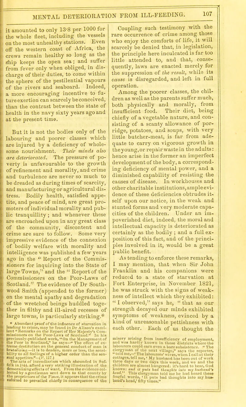 MENTAL DETERIORATION FROM ILL-FEEDING. it amounted to only 13-8 per 1000 for the whole fleet, including the vessels on the most unhealthy stations. Even o£f the western coast of Africa, the crews remain healthy so long as the sihip keeps the open sea; and suffer from fever only when obliged, in dis- charge of their duties, to come within the sphere of the pestilential vapours of the rivers and seaboard. Indeed, a more encouraging incentive to fu- ture exertion can scarcely be conceived, than the contrast between the state of health in the navy sixty years ago and at the present time. But it is not the bodies only of the labouring and poorer classes which are injured by a deficiency of whole- some nourishment. Their minds also are deteriorated. The pressure of po- verty is unfavourable to the growth of refinement and morality, and crime and turbulence are never so much to be dreaded as during times of scarcity, and manufacturing or agricultural dis- tress. Bodily health, satisfied appe- tite, and peace of mind, are great pro- moters of individual morality and pub- lic tranquillity ; and whenever these are encroached upon in any great class of the community, discontent and crime are sure to follow. Some very impressive evidence of the connexion of bodily welfare with morality and intelligence was published a few years ago in the  Report of the Commis- sioners for inquiring into the State of large Towns, and the  Report of the Commissioners on the Poor-Laws of Scotland. The evidence of Dr South- wood Smith (appended to the former) on the mental apathy and degradation of the wretched beings huddled toge- ther in filthy and ill-aired recesses of large towns, is particularly striking.* * Abundant proof of the inflvtonoe of starvation in leading to crime, may lin found in Dr Alison's oxcul- lent •* R^niarlts on tlie Itcport of Ilcr Majesty's Com- missioners on tlio l'oor-Lau» of Scotland. In his prevlously.publislicd work, On tlio Management of the Poor in Scotland. he says— The effect of ex- treme destitution on the general conduct of man is brutaiistuti.—it is to deaden, more or less, the sensi- bility to a!ll feelings of a htglier order than the sen- sual appetites.—(I'. 117.) The acts of incendiarism which ahoundcfl In Suf- folk in I^4t. adord a very striking illustnilion of tlio demoralizingelVecIs of want. From the evidence col- lected hy agentlenuin sent down to tlint county by the proprietors of the 7'i'j»e«,it appears that tliccrinie ceferred to provjiilcd cUielly iu coajaei^ueneo of tho Coupling such testimony with the rare occurrence of crime among those who enjoy the comforts of life, it will scarcely be denied that, in legislation, the principle here inculcated is far too little attended to, and that, conse- quently, laws are enacted merely for the suppression of the result, while its cause is disregarded, and left in full operation. Among the poorer classes, the chil- dren as well as the parents suffer much, both physically and morally, from insufficient food. Their diet, being chiefly of a vegetable nature, and con- sisting of a scanty allowance of por- ridge, potatoes, and soups, with very little butcher-meat, is far from ade- quate to carry on vigorous grovi^th in theyoung.or repair wastein the adults: hence arise in the former an imperfect development of the body, a correspond- ing deficiency of mental power, and a diminished capability of resisting the causes of disease. In workhouses and other charitable institutions, ample evi- dence of these deficiencies obtrudes it- self upon our notice, in the weak and stunted forms and very moderate capa- cities of the children. Under an im- poverished diet, indeed, the moral and intellectual capacity is deteriorated as certainly as the bodily ; and a full ex- position of this fact, and of the princi- ples involved in it, would be a great public benefit. As tending to enforce these remarks, I may mention, that when Sir John Franklin and his companions were reduced to a state of starvation at Fort Enterprise, in November 1821, he was struck with the signs of weak- ness of intellect which they exhibited:  I observed, says he,  that as our strength decayed our minds exhibited symptoms of weakness, evinced by a kind of unreasonable pettishness with each other. Each of us thought the misery arising from insufficiency of employment, and was hardly known in those ilistricts where tho labourers could earn even a bare subsistence.  Tho clergynuin of llie next village. savs llie reporter,  told me,—' Tlio Inboin'crs' wi ves, wllen I callnt their collages, tell me, • My husband has been out of work tlnco days or two days this weeli, and wo and tho children are almost hungered: it's luird lo bear, (loil knows: ami it jimIs bud llwuiilUa iiilo iml Aii,»6ciiic/>« head, This clergyman tohl *me he Iiad iiearil theso fearful words, 'It iiuts bad thoughts Into my hu». baud's head,' fifty tluios.