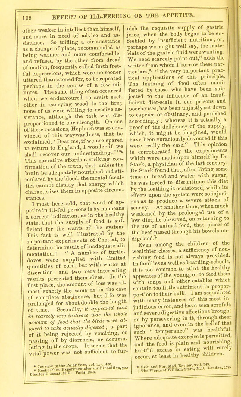 EFFECT OF ILL-FEEDING ON THE APPETITE. other weaker in intellect than himself, and more in need of advice and as- sistance. So trifling a circumstance as a change of place, recommended as being warmer and more comfortable, and refused by the other from dread of motion, frequently called forth fret- ful expressions, which were no sooner uttered than atoned for, to be repeated perhaps in the course of a few mi- nutes. The same thing often occurred when we endeavoured to assist each other in carrying wood to the fire; none of us were willing to receive as- sistance, although the task was dis- proportioned to our strength. On one of these occasions, Hepburn was so con- vinced of this waywardness, that he exclaimed, ' Dear me, if we are spared to return to England, I wonder if we shall recover our understandings.' * This narrative affords a striking con- firmation of the truth, that unless the brain be adequately nourished and sti- mulated by the blood, the mental facul- ties cannot display that energy which characterises them in opposite circum- stances. I must here add, that want of ap- petite in ill-fed persons is by no means a correct indication, as in the healthy state, that the supply of food is suf- ficient for the wants of the system. This fact is well illustrated by the important experiments of Chossat, to determine the result of inadequate ali- mentation.t  A number of turtle- doves were supplied with limited quantities of corn, but with water at discretion; and two very interesting results presented themselves. In the first place, the amount of loss was al- most exactly the same as in the case of complete abs^nence, but life was prolonged for about double the length of time. Secondly, it appeared tliat in scarcely any instance was the whole amount of food that the birds were al- lowed to take actually digested ; a part of it being rejected by vomiting, or passing off by diarrhoea, or accumu- lating in the crops. It seems that the vital power was not suflScient to fur- ChMlea Chossat, M.b. Pari., 1843. nish the requisite supply of gastric juice, when the body began to be en- feebled by insufficient nutrition; or, perhaps we might well say, the mate- rials of the gastric fluid were wanting. We need scarcely point out, adds the writer from whom I borrow these par- ticulars,*  the very important prac- tical applications of this principle. The loathing of food often mani- fested by those who have been sub- jected to the influence of an insuf- ficient diet-scale in our prisons and poorhouses, has been unjustly set down to caprice or obstinacy, and punished accordingly; whereas it is actually a proof of the deficiency of the supply, which, it might be imagined, would have been voraciously devoured if this were really the case. This opinion is corroborated by the experiments which were made upon himself by Dr Stark, a physician of the last century. Dr Stark found that, after living some time on bread and water with sugar, he was forced to discontinue this diet by the loathing it occasioned, while its effects upon the system were so injuri- ous as to produce a severe attack of scurvy. At another time, when much weakened by the prolonged use of a low diet, he observed, on returning to the use of animal food, that pieces of the beef passed through his bowels un- digested.t Even among the children of the wealthier classes, a sufficiency of nou- rishing food is not always provided. In families as well as boarding-schools, it is too common to stint the healthy appetites of the young, or to feed them with soups and other eatables which contain too little nutriment in proper- portion to their bulk. I am acquainted with many instances of this most in- judicious error, and have seen scrofula and severe digestive affections brought on by persevering in it, through sheer ignorance, and even in the belief that such  temperance was healthful. Where adequate exercise is permitted, and the food is plain and nourishing, hurtful excess in eating will rarely occur, at least in healthy children.