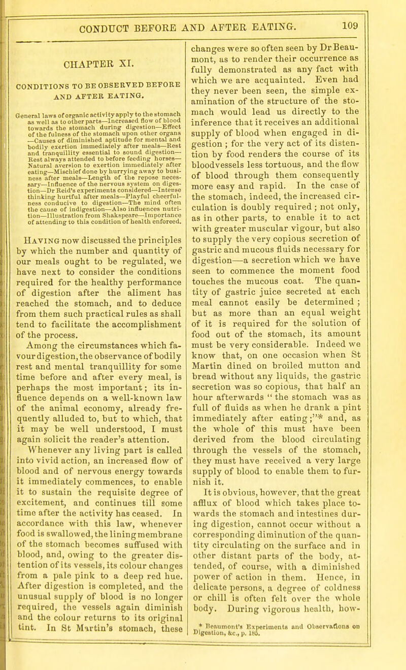 CONDUCT BEFORE AND AFTER EATING. CHAPTER Xr. CONDITIONS TO BE OBSERVED BEFORE AND AFTER EATING, General laws of organic nctlvity apply to theBlomach as well as to other parts—Increased flow of blood towards the stomach during digestion—Effect of the fulness of the stomach upon other organs —Causes of diminished aptitude for mental and bodily exertion immediately after meals—Rest and tranquillity essential to sound digestion— Rest always attended to before feeding horses- Natural aver.«ion to exertion immediately after eating—Mischief done by hurrying away to busi- ness after meals—Length of the repose neces- sary—Influence of the nervous system on diges- tion—Dr Reid's experiments considered—Intense thinking hurtful after meals—Playful cheerful- ness conducive to digestion—The mind often the cause of indigestion—Also influences nutri- tion—Illustration from Shakspenre—Importance of attending to this condition of health enforced. Having now discussed the principles by which the number and quantity of our meals ought to be regulated, we have next to consider the conditions required for the healthy performance of digestion after the aliment has reached the stomach, and to deduce from them such practical rules as shall tend to facilitate the accomplishment of the process. Among the circumstances which fa- vour digestion, the observance of bodily rest and mental tranquillity for some time before and after every meal, is perhaps the most important; its in- fluence depends on a well-known law of the animal economy, already fre- quently alluded to, but to which, that it may be well understood, I must again solicit the reader's attention. Whenever any living part is called into vivid action, an increased flow of blood and of nervous energy towards it immediately commences, to enable it to sustain the requisite degree of excitement, and continues till some time after the activity has ceased. In accordance with this law, whenever food is swallowed, the liningmembrane of the stomach becomes suffused with blood, and, owing to the greater dis- tention of its vessels, its colour changes from a pale pink to a deep red hue. After digestion is completed, and the unusual supply of blood is no longer required, the vessels again diminish and the colour returns to its original tint. In 8t Martin's stomach, these changes were so often seen by Dr Beau- mont, as to render their occurrence as fully demonstrated as any fact with which we are acquainted. Even had they never been seen, the simple ex- amination of the structure of the sto- mach would lead us directly to the inference that it receives an additional supply of blood when engaged in di- gestion ; for the very act of its disten- tion by food renders the course of its bloodvessels less tortuous, and the flow of blood through them consequently more easy and rapid. In the case of the stomach, indeed, the increased cir- culation is doubly required ; not only, as in other parts, to enable it to act with greater muscular vigour, but also to supply the very copious secretion of gastric and mucous fluids necessary for digestion—a secretion which we have seen to commence the moment food touches the mucous coat. The quan- tity of gastric juice secreted at each meal cannot easily be determined ; but as more than an equal weight of it is required for the solution of food out of the stomach, its amount must be very considerable. Indeed we know that, on one occasion when St Martin dined on broiled mutton and bread without any liquids, the gastric secretion was so copious, that half an hour afterwards  the stomach was as full of fluids as when he dranli a pint immediately after eating and, as the whole of this must have been derived from the blood circulating through the vessels of the stomach, they must have received a very large supply of blood to enable them to fur- nish it. It is obvious, however, that the great aftiux of blood which takes place to- wards the stomach and intestines dur- ing digestion, cannot occur without a corresponding diminution of the quan- tity circulating on the surface and in other distant parts of the body, at- tended, of course, with a diminished power of action in them. Hence, in delicate persons, a degree of coldness or chill is often felt over the whole body. During vigorous health, how- * Beaumont's Experiments and Obaervftfions OD Digestion, &c., p. ISO.