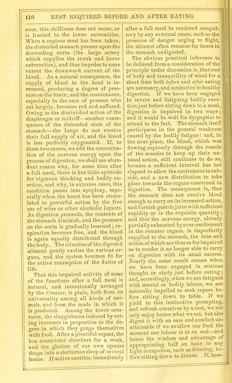 ever, this chilliness does not occur, or is limited to the lower extremities. When a copious meal has been taken, the distended stomach presses upon the descending aorta (the large artery whicli supplies the trunk and lower extremities), and thus impedes to some extent the downward current of the blood. As a natural consequence, the supply of blood to the head is in- creased, producing a degree of pres- sure on the brain; and the countenance, especially in the case of persons who eat largely, becomes red and suffused. Owing to the diminished action of tlie diaphragm or midriff—another conse- quence of the distended state of the stomacli—the lungs do not receive their full supply of air, and the blood is less perfectly oxygenated. If, to these two causes, we add the concentra- tion of the nervous energy upon the process of digestion, we shall see abun- dant reason why, for some time after a full meal, there is but little aptitude for vigorous thinking and bodily ex- ertion, and why, in extreme cases, this condition passes into apoplexy, espe- cially when the heart has been stimu- lated to powerful action by the free use of wine or other alcoholic liquors. As digestion proceeds, the contents of the stomach diminish, and the pressure on the aorta is gradually lessened ; re- spiration becomes free, and the blood is again equally distributed through the body. The stimulus of the digested aliment gently excites the various or- gans, and the system becomes fit for the active resumption of the duties of life. That this impaired activity of some of the functions after a full meal is natural, and intentionally arranged by the Creator, is plain, both from its universality among all kinds of ani- mals, and from the mode in which it is produced. Among the lower crea- tures, the sluggishness induced by eat- ing increases in proportion to the de- gree in which they gorge themselves with food. After a plentiful rojiast, the boa constrictor slumbers for a week, and the glutton of our own species drops into a stertorous sleep of several hours. If active exertioii immediately after a full meal be rendered compul- sory by any external cause, such as the presence of danger urging to flight, tlie aliment often remains for hours in the stomach undigested. The obvious practical inference to be deduced from a consideration of the principle under discussion is, that rest of body and tranquillity of mind for a short time both before and after eating are necessary, and conducive to healthy digestion. If we have been engaged in severe and fatiguing bodily exer- tion just before sitting down to a meal, digestion is impaired in two ways ; and it would be well for dyspeptics to attend to the fact. The stomach itself participates in the general weakness caused by the bodily fatigue : and, in the next place, the blood, which was flowing copiously through the vessels of the muscles to keep up their un- usual action, still continues to do so, because a sufficient interval has not elapsed to allow the excitement to sub- side, and a new distribution to take place towards the organs concerned in digestion. The consequence i.*:, that the stomach does not receive blood enough to carry on its increased action, and furnish gastricj uice with sufiicient rapidity or in the requisite quantity; and that the nervous energy, already partially exhausted by over-excitement in the remoter organs, is imperfectly supplied to the stomach, the tone and action of which are thus so far impaired as to render it no longer able to carry on digestion with its usual success. Nearly the same result ensues when we have been engaged in anxious thought or study just before eating; and, accordingly, when we are fatigued with mental or bodily labour, we are naturally impelled to seek repose be- fore sitting down to table. If we yield to this instinctive prompting, and refresh ourselves by a rest, we not only enjoy better what we eat, but also digest it with an ease and comfort un- attainable if we swallow our food the moment our labour is at an end—and hence the wisdom and advantage of appropriating half an hour to any light occupation, such as dressing, be- fore sitting down to dinner. If, how-