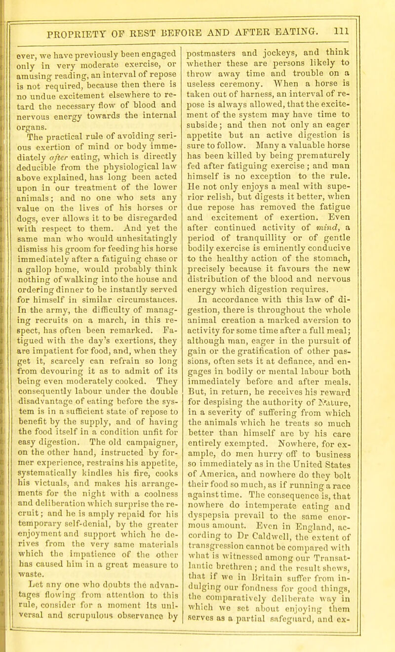 over, we have previously been engaged only in very moderate exercise, or amusing reading, an interval of repose is not required, because then there is no undue excitement elsewhere to re- tard the necessary flow of blood and nervous energy towards the internal organs. The practical rule of avoiding seri- ous exertion of mind or body imme- diately after eating, which is directly ' deducible from the physiological law ibove explained, has long been acted upon in our treatment of the lower animals; and no one who sets any value on the lives of his horses or dogs, ever allows it to be disregarded with respect to them. And yet the same man who would unhesitatingly dismiss his groom for feeding his horse immediately after a fatiguing chase or a gallop home, would probably think nothing of walking into the house and ordering dinner to be instantly served for himself in similar circumstances. In the army, the difficulty of manag- ing recruits on a march, in this re- spect, has often been remarked. Fa- tigued with the day's exertions, they are impatient for food, and, when they get it, scarcely can refrain so long from devouring it as to admit of its being even moderately cooked. They consequently labour under the double disadvantage of eating before the sys- tem is in a sufficient state of repose to benefit by the supply, and of having the food itself in a condition unfit for easy digestion. The old campaigner, on the other hand, instructed by for- mer exjierience, restrains his appetite, systematically kindles his fire, cooks his victuals, and makes his arran^e- ments for the night with a coolness and deliberation wliich surprise the re- cruit; and ho is amply repaid for liis temporary self-denial, by tlie greater enjoyment and support which he de- rives from the very same materials which the impatience of tlie other has caused him in a great measure to waste. Let any one who doubts the advan- tages flowing from attention to this rule, consider for a moment its uni- versal and scrupulous observance by postmasters and jockeys, and think whether these are persons likely to throw away time and trouble on a useless ceremony. When a horse is taken out of harness, an interval of re- pose is always allowed, that the excite- ment of the system may have time to subside; and then not only an eager appetite but an active digestion is sure to follow. Many a valuable horse has been killed by being prematurely fed after fatiguing exercise ; and man himself is no exception to the rule. He not only enjoys a meal with supe- rior relish, but digests it better, when due repose has removed the fatigue and excitement of exertion. Even after continued activity of mind, a period of tranquillity or of gentle bodily exercise is eminently conducive to the healthy action of the stomach, precisely because it favours the new distribution of the blood and nervous energy which digestion requires. In accordance with this law of di- gestion, there is throughout the whole animal creation a marked aversion to activity for some time after a full meal; although man, eager in the pursuit of gain or the gratification of other pas- sions, often sets it at defiance, and en- gages in bodily or mental labour both immediately before and after meals. But, in return, he receives his reward for despising the authority of I>dlure, in a severity of suffering from which the animals which he treats so much better than himself arc by his care entirely exemjJted. Nowhere, for ex- ample, do men hurry off to business so immediately as in the United States of America, and nowhere do they bolt their food so much, as if running a race ag.iinst time. The consequence is, that nowhere do intemperate eating and dyspepsia prevail to the same enor- mous amount. Even in England, ac- cording to Dr Caldwell, the extent of transgression cannot be compared witli what is witnessed among our Transat- lantic brethren; and the result shows, that if wo in Britain suffer from in- dulging our fondness for good things, tlie comparatively deliberate way in whicli we set about enjoyiiig them servos as a partial safeguard, and ex-