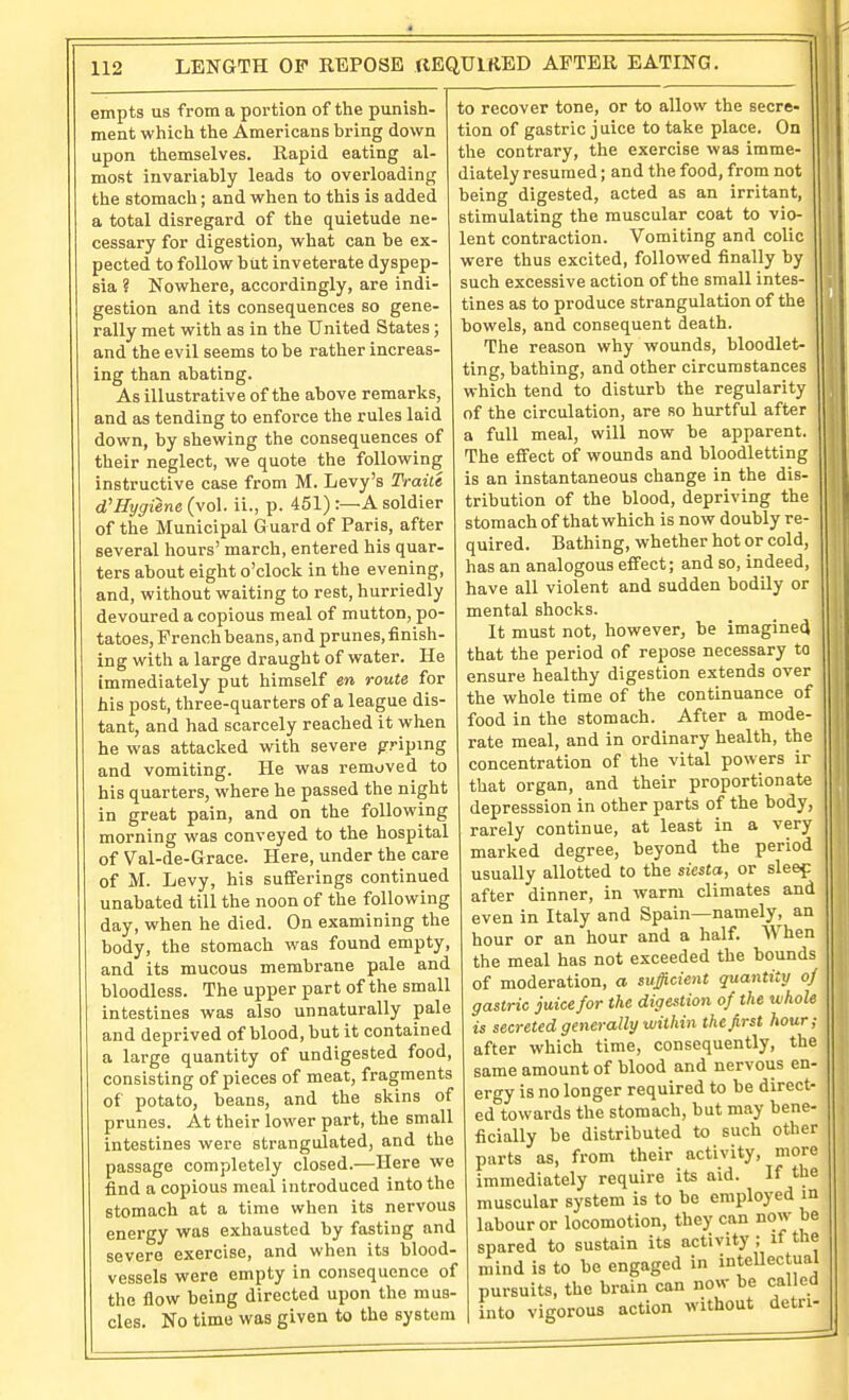 empts us from a portion of the punish- ment which the Americans bring down upon themselves. Rapid eating al- most invariably leads to overloading the stomach; and when to this is added a total disregard of the quietude ne- cessary for digestion, what can be ex- pected to follow but inveterate dyspep- sia ? Nowhere, accordingly, are indi- gestion and its consequences so gene- rally met with as in the United States; and the evil seems to be rather increas- ing than abating. As illustrative of the above remarks, and as tending to enforce the rules laid down, by shewing the consequences of their neglect, we quote the following instructive case from M. Levy's Fraiu d'Rygiene (vol. ii., p. 451) :—A soldier of the Municipal G uard of Paris, after several hours' march, entered his quar- ters about eight o'clock in the evening, and, without waiting to rest, hurriedly devoured a copious meal of mutton, po- tatoes, French beans, and prunes, finish- ing with a large draught of water. He immediately put himself en route for his post, three-quarters of a league dis- tant, and had scarcely reached it when he was attacked with severe griping and vomiting. He was removed to his quarters, where he passed the night in great pain, and on the following morning was conveyed to the hospital of Val-de-Grace. Here, under the care of M. Levy, his sufferings continued unabated till the noon of the following day, when he died. On examining the body, the stomach was found empty, and its mucous membrane pale and bloodless. The upper part of the small intestines was also unnaturally pale and deprived of blood, but it contained a large quantity of undigested food, consisting of pieces of meat, fragments of potato, beans, and the skins of prunes. At their lower part, the small intestines were strangulated, and the passage completely closed.—Here we find a copious meal introduced into the stomach at a time when its nervous energy viras exhausted by fasting and severe exercise, and when its blood- vessels were empty in consequence of the flow being directed upon the mus- cles. No time was given to the system to recover tone, or to allow the secre- tion of gastric j uice to take place. On the contrary, the exercise was imme- diately resumed; and the food, from not being digested, acted as an irritant, stimulating the muscular coat to vio- lent contraction. Vomiting and colic were thus excited, followed finally by such excessive action of the small intes- tines as to produce strangulation of the bowels, and consequent death. The reason why wounds, bloodlet- ting, bathing, and other circumstances which tend to disturb the regularity of the circulation, are so hurtful after a full meal, will now be apparent. The effect of wounds and bloodletting is an instantaneous change in the dis- tribution of the blood, depriving the stomach of thatwhich is now doubly re- quired. Bathing, whether hot or cold, has an analogous effect; and so, indeed, have all violent and sudden bodUy or mental shocks. It must not, however, be imagined that the period of repose necessary to ensure healthy digestion extends over the whole time of the continuance of food in the stomach. After a mode- rate meal, and in ordinary health, the concentration of the vital powers ir that organ, and their proportionate depresssion in other parts of the body, rarely continue, at least in a very marked degree, beyond the period usually allotted to the siesta, or sleef after dinner, in warm climates and even in Italy and Spain—namely, an hour or an hour and a half. When the meal has not exceeded the bounds of moderation, a sufficient quantity oj gastric juice for the digestion of the whole is secreted generally within the first hour; after which time, consequently, the same amount of blood and nervous en- ergy is no longer required to be direct- ed towards the stomach, but may bene- ficially be distributed to such other piirts as, from their activity, more immediately require its aid. If the muscular system is to be employed m labour or locomotion, they can now be spared to sustain its activity ; if the mind is to bo engaged in inteUectual pursuits, the brain can now be called into vigorous action without detn-