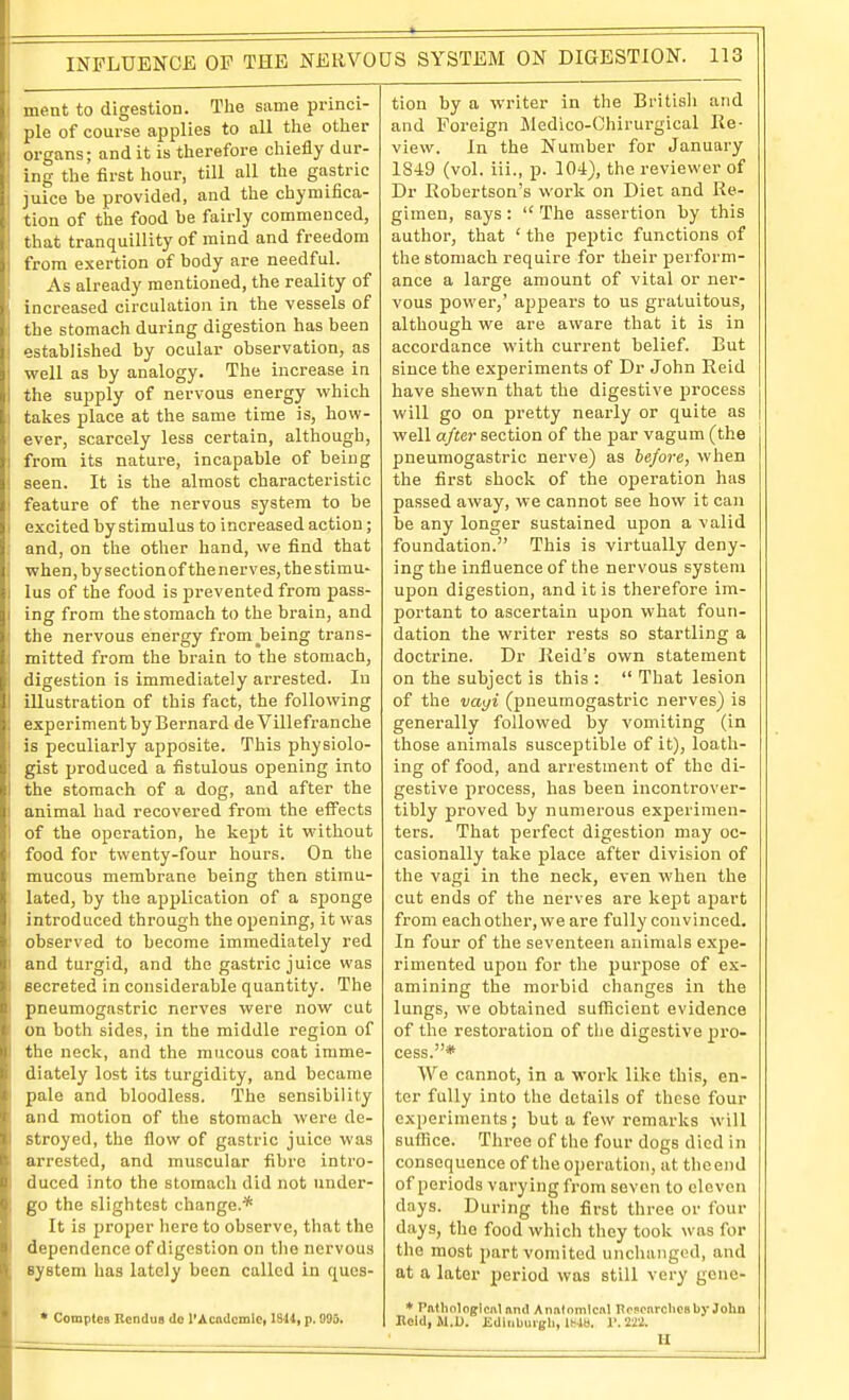 ( meat to digestion. Tlie same princi- ; pie of course applies to all the other I organs; and it is therefore chiefly dur- i ing the first hour, till all the gastric juice be provided, and the chymifica- tioii of the food be fairly commenced, that tranquillity of mind and freedom from exertion of body are needful. As already mentioned, the reality of increased circulation in the vessels of the stomach during digestion has been established by ocular observation, as I well as by analogy. The increase in I the supply of nervous energy which I takes place at the same time is, bow- ever, scarcely less certain, although, •\ from its nature, incapable of being i seen. It is the almost characteristic j feature of the nervous system to be i excited by stimulus to increased action; and, on the other hand, we find that when, by section of the nerves, the stimu- lus of the food is prevented from pass- ing from the stomach to the brain, and the nervous energy from^being trans- mitted from the brain to the stomach, digestion is immediately arrested. In illustration of this fact, the following experiment by Bernard de Villefranche is peculiarly apposite. This physiolo- gist produced a fistulous opening into the stomach of a dog, and after the animal had recovered from the effects of the operation, he kept it without food for twenty-four hours. On the mucous membrane being then stimu- lated, by the application of a sponge I introduced through the opening, it was observed to become immediately red I and turgid, and the gastric juice was i secreted in considerable quantity. The pneumogastric nerves were now cut on both sides, in the middle region of the neck, and the mucous coat imme- diately lost its turgidity, and became pale and bloodless. The sensibility and motion of the stomach were de- stroyed, the flow of gastric juice was urrested, and muscular fibre intro- iluced into the stomach did not under- go the slightest change.* It is proper here to observe, that the dependence of digestion on the nervous system has lately been called in ques- * CompUs Rcndus do I'AcitdcmIe, 1844, p. 003. tion by a writer in the British and and Foreign Medico-Chirurgical Re- view. In the Number for January 1849 (vol. iii., p. 104), the reviewer of Dr Kobertson's work on Diet and Re- gimen, says :  The assertion by this author, that ' the pe2)tic functions of the stomach require for their perform- ance a large amount of vital or ner- vous power,' apjjears to us gratuitous, although we are aware that it is in accordance with current belief. But since the experiments of Dr John Reid have shewn that the digestive process will go on pretty nearly or quite as well after section of the par vagum (the pneumogastric nerve) as be/ore, when the first shock of the operation has passed away, we cannot see how it can be any longer sustained upon a valid foundation. This is virtually deny- ing the influence of the nervous system upon digestion, and it is therefore im- portant to ascertain upon what foun- dation the writer rests so startling a doctrine. Dr Reid's own statement on the subject is this :  That lesion of the vayi (pneumogastric nerves) is generally followed by vomiting (in those animals susceptible of it), loath- ing of food, and arrestment of the di- gestive process, has been incontrover- tibly proved by numerous experimen- ters. That perfect digestion may oc- casionally take place after division of the vagi in the neck, even when the cut ends of the nerves are kept apart from each other, we are fully convinced. In four of the seventeen animals expe- rimented upon for the pui-pose of ex- amining the morbid changes in the lungs, we obtained sufficient evidence of the restoration of the digestive pro- cess.* We cannot, in a work like this, en- ter fully into the details of these four experiments; but a few remarks will suflice. Three of the four dogs died in consequence of the operation, at the end of periods varying fi'om seven to eleven days. During the first three or four days, the food which they took was for the most part vomited unchanged, and at a later period was still very gene- * Pathologicul and Analomlcnl Rojcnrchesby John Hold, il.D. iidiiiburgh, 1Mb. 1'. 2W. II