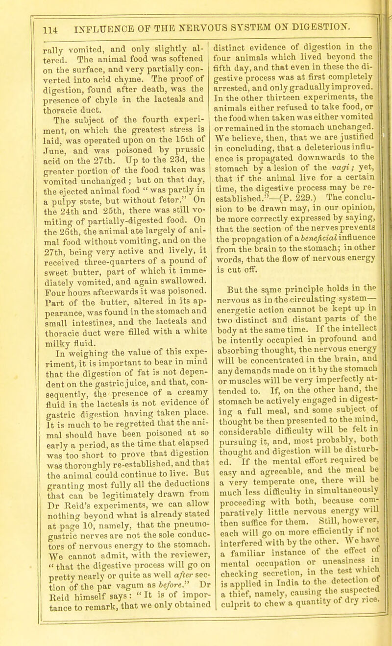 rally vomited, and only slightly al- tered. The animal food vras softened on the surface, and very partially con- verted into acid chyme. The proof of digestion, found after death, w^as the presence of chyle in the lacteals and thoracic duct. The subject of the fourth experi- [ ment, on vv'hich the greatest stress is 1 laid, was operated upon on the 15th of June, and was poisoned by prussic acid on the 27th. Up to the 23d, the greater portion of the food taken was vomited unchanged ; but on that day, the ejected animal food  was partly in a pulpy state, but without fetor. On the 24th and 25th, there was still vo- miting of partially-digested food. On the 26th, the animal ate largely of ani- mal food without vomiting, and on the 27th, being very active and lively, it received three-quarters of a pound of sweet butter, part of which it imme- 1 diately vomited, and again swallowed. Four hours afterwards it was poisoned. Part of the -butter, altered in its ap- pearance, was found in the stomach and small intestines, and the lacteals and thoracic duct were filled with a white milky fluid. In weighing the value of this expe- riment, it is important to bear in mind that the digestion of fat is not depen- dent on the gastric juice, and that, con- sequently, the presence of a creamy fluid in the lacteals is not evidence of gastric digestion having taken place. It is much to be regretted that the ani- mal should have been poisoned at so early a period, as the time that elapsed was too short to prove that digestion was thoroughly re-established, and that the animal could continue to live. But granting most fully all the deductions that can be legitimately drawn from Dr Reid's experiments, we can allow nothing beyond what is already stated at page 10, namely, that the pneumo- gastric nerves are not the sole conduc- tors of nervous energy to the stomach. We cannot admit, with the reviewer,  that the digestive process will go on pretty nearly or quite as well after sec- tion of the par vagum as be/ore. Dr Reid himself says :  It is of impor- tance to remark, that we only obtained distinct evidence of digestion in the |l four animals which lived beyond the fifth day, and that even in these the di- gestive process was at first completely arrested, and only gradually improved. In the other thirteen experiments, the animals either refused to take food, or the food when taken was either vomited or remained in the stomach unchanged. We believe, then, that we are justified in concluding, that a deleterious influ- ence is propagated downwards to the stomach by a lesion of the vagi; yet, that if the animal live for a certain time, the digestive process may be re- established.''—(P. 229.) The conclu- sion to be drawn may, in our opinion, be more correctly expressed by saying, that the section of the nerves prevents ' the propagation of a beneficial influence from the brain to the stomachy in other words, that the flow of nervous energy is cut off. But the safVae principle holds in the nervous as in the circulating system- energetic action cannot be kept up in two distinct and distant parts of the body at the same time. If the intellect be intently occupied in profound and absorbing thought, the nervous energy will be concentrated in the brain, and any demands made on it by the stomach or muscles will be very imperfectly at- tended to. If, on the other hand, the stomach be actively engaged in digest- ing a full meal, and some subject of thought be then presented to the mind, considerable difficulty will be felt in pursuing it, and, most probably, both thought and digestion will be disturb- ed. If the mental effort required be easy and agreeable, and the meal be a very temperate one, there will be much less difficulty in simultaneously proceeding with both, because com- paratively little nervous energy will then suffice for them. Still, however, each will go on more efficiently if not interfered with by the other. We have a familiar instance of the effect of mental occupation or uneasiness in checking secretion, in the test which is applied in India to the detection of a thief, namely, causing the suspected culprit to chew a quantity of dry rice.