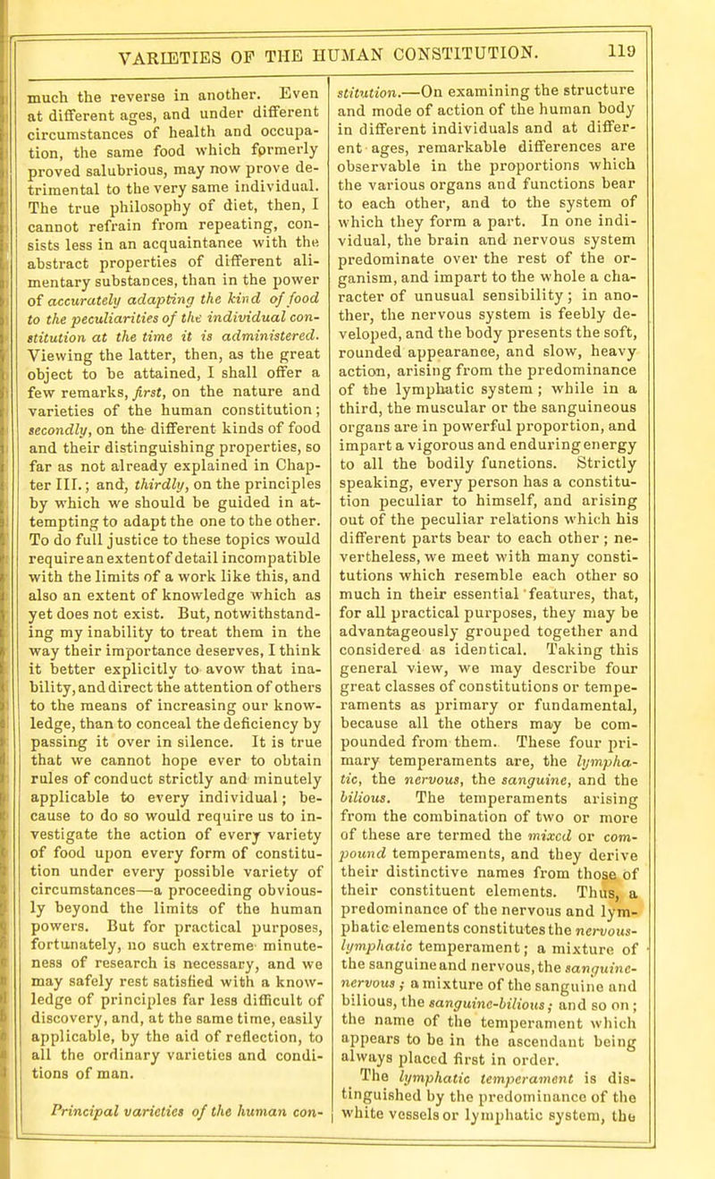 VARIETIES OF THE HUMAN CONSTITUTION. much the reverse in another. Even at different ages, and under different circumstances of health and occupa- tion, the same food which formerly proved salubrious, may now prove de- trimental to the very same individual. The true philosophy of diet, then, I cannot refrain from repeating, con- sists less in an acquaintance with the abstract properties of different ali- mentary substances, than in the power oi accurately adapting the kind of food to the peculiarities of the individual con- ititution at the time it is administered. Viewing the latter, then, as the great object to be attained, I shall offer a few remarks, first, on the nature and varieties of the human constitution; secondly, on the different kinds of food and their distinguishing properties, so far as not already explained in Chap- ter III.; and, thirdly, on the principles by which we should be guided in at- tempting to adapt the one to the other. To do full justice to these topics would require an extentof detail incompatible with the limits of a work like this, and also an extent of knowledge which as yet does not exist. But, notwithstand- ing my inability to treat them in the way their importance deserves, I think it better explicitly to avow that ina- bility, and direct the attention of others to the means of increasing our know- ledge, than to conceal the deficiency by passing it over in silence. It is true that we cannot hope ever to obtain rules of conduct strictly and minutely applicable to every individual; be- cause to do so would require us to in- vestigate the action of every variety of food upon every form of constitu- tion under every possible variety of circumstances—a proceeding obvious- ly beyond the limits of the human powers. But for practical purposes, fortunately, no such extreme minute- ness of research is necessary, and we may safely rest satisfied with a know- ledge of principles far less difficult of discovery, and, at the same time, easily applicable, by the aid of reflection, to all the ordinary varieties and condi- tions of man. Principal varieties of the human con- stitution.—On examining the structure and mode of action of the human body in different individuals and at differ- ent ages, remarkable differences are observable in the proportions which the various organs and functions bear to each other, and to the system of which they form a part. In one indi- vidual, the brain and nervous system predominate over the rest of the or- ganism, and impart to the whole a cha- racter of unusual sensibility; in ano- ther, the nervous system is feebly de- veloped, and the body presents the soft, rounded appearance, and slow, heavy action, arising from the predominance of the lymphatic system ; while in a third, the muscular or the sanguineous organs are in powerful proportion, and impart a vigorous and enduring energy to all the bodily functions. Strictly speaking, every person has a constitu- tion peculiar to himself, and arising out of the peculiar relations which his different parts bear to each other ; ne- vertheless, we meet with many consti- tutions which resemble each other so much in their essential features, that, for all practical purposes, they may be advantageously grouped together and considered as identical. Taking this general view, we may describe four great classes of constitutions or tempe- raments as primary or fundamental, because all the others may be com- pounded from them. These four pri- mary temperaments are, the lympha- tic, the nervous, the sanguine, and the bilious. The temperaments arising from the combination of two or more of these are termed the mixed or com- poiond temperaments, and they derive their distinctive names from those of their constituent elements. Thus, a predominance of the nervous and lym- phatic elements constitutes the nervous- lymphatic temperament; a mixture of the sanguine and nervous, the sanguine- nervous ; a mixture of the sanguine and bilious, the sanguine-bilious; and so on ; the name of the temperament which appears to be in the ascendant being always placed first in order. The lymphatic temperament is dis- tinguished by the predominance of the I white vessels or lymphatic system, the
