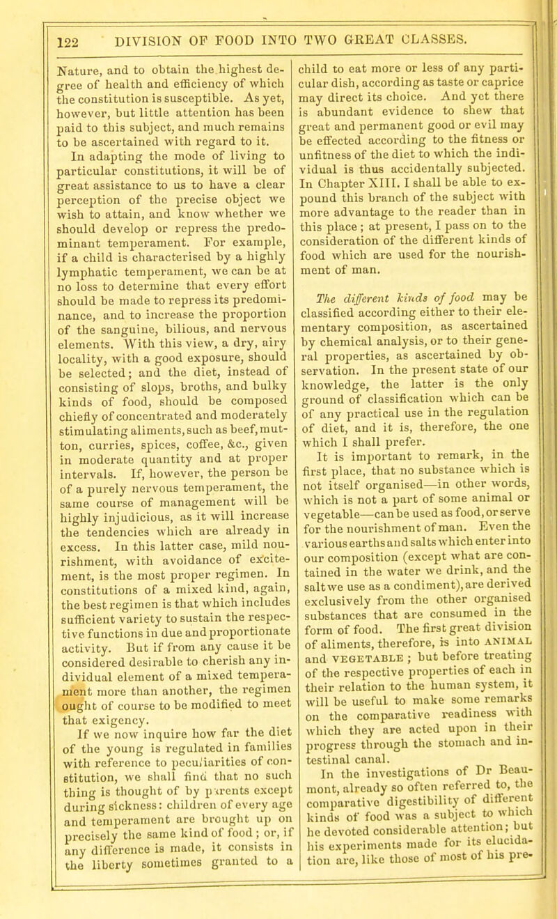 Nature, and to obtain the highest de- gree of health and efficiency of which the constitution is susceptible. As yet, however, but little attention has been paid to this subject, and much remains to be ascertained with regard to it. In adapting the mode of living to particular constitutions, it will be of great assistance to us to have a clear perception of the precise object we wish to attain, and know whether we should develop or repress the predo- minant temperament. For example, if a child is characterised by a highly lymphatic temperament, we can be at no loss to determine that every effort should be made to repress its predomi- nance, and to increase the proportion of the sanguine, bilious, and nervous elements. With this view, a dry, airy locality, with a good exposure, should be selected; and the diet, instead of consisting of slops, broths, and bulky kinds of food, should be composed chiefly of concentrated and moderately stimulating aliments, such as beef,mut- ton, curries, spices, coffee, &c., given in moderate quantity and at proper intervals. If, however, the person be of a purely nervous temperament, the same course of management will be highly injudicious, as it will increase the tendencies which are already in excess. In this latter case, mild nou- rishment, with avoidance of ex'cite- ment, is the most proper regimen. In constitutions of a mixed kind, again, the best regimen is that which includes sufficient variety to sustain the respec- tive functions in due and proportionate activity. But if from any cause it be considered desirable to cherish any in- dividual element of a mixed tempera- ment more than another, the regimen bought of course to he modified to meet that exigency. If we now inquire how far the diet of the young is regulated in families with reference to peculiarities of con- stitution, we shall finti that no such thing is thought of by p trents except during sickness: children of every age and temperament are brought up on precisely the same kind of food ; or, if any difference is made, it consists in the liberty sometimes granted to a child to eat more or less of any parti- cular dish, according as taste or caprice may direct its choice. And yet there is abundant evidence to sliew that great and permanent good or evil may be effected according to the fitness or unfitness of the diet to which the indi- vidual is thus accidentally subjected. In Chapter XIII. I shall be able to ex- pound this branch of the subject with more advantage to the reader than in this place ; at present, I pass on to the consideration of the different kinds of food which are used for the nourish- ment of man. The different hinds of food may be classified according either to their ele- mentary composition, as ascertained by chemical analysis, or to their gene- ral properties, as ascertained by ob- servation. In the present state of our knowledge, the latter is the only ground of classification which can be of any practical use in the regulation of diet, and it is, therefore, the one which I shall prefer. It is important to remark, in the first place, that no substance which is not itself organised—in other words, which is not a part of some animal or vegetable—can be used as food, or serve for the nourishment of man. Even the various earths and salts which enter into our composition (except what are con- tained in the water we drink, and the salt we use as a condiment), are derived exclusively from the other organised substances that are consumed in the form of food. The first great division of aliments, therefore, is into ANIM.4.L and VEGETABLE ; but before treating of the respective properties of each in their relation to the human system, it will be useful to make some remarks on the comparative i-eadiness with which they are acted upon in their progress through the stomach and in- testinal canal. In the investigations of Dr Beau- mont, already so often referred to, the comparative digestibility of different kinds of food was a subject to which he devoted considerable attention; but liis experiments made for its elucida- tiou are, like those of most of his pre-