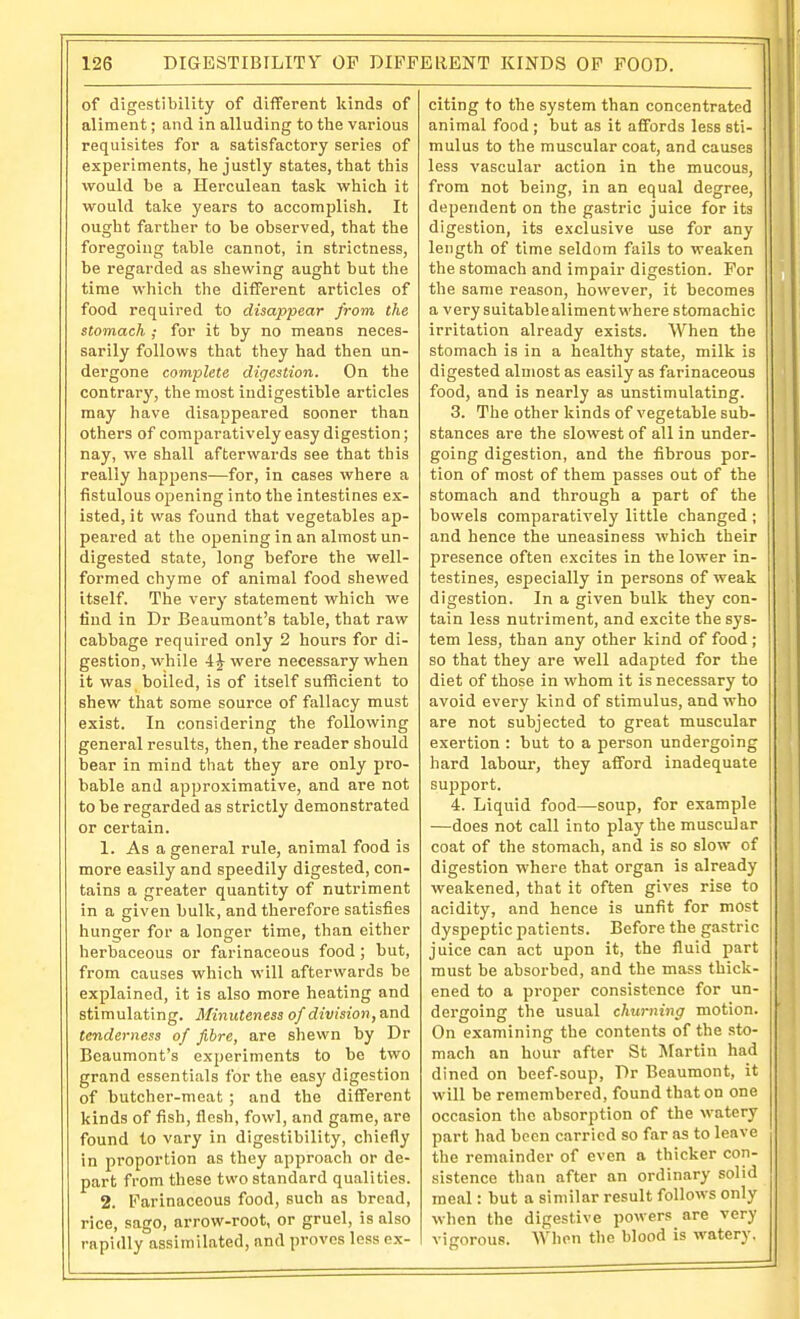 of digestibility of different liinds of aliment; and in alluding to the various requisites for a satisfactory series of experiments, he justly states, that this would be a Herculean task which it would take years to accomplish. It ought farther to be observed, that the foregoing table cannot, in strictness, be regarded as shewing aught but the time which the different articles of food required to disappear from the stomach ; for it by no means neces- sarily follows that they had then un- dei'gone complete digestion. On the contrary, the most indigestible articles may have disappeared sooner than others of comparatively easy digestion; nay, we shall afterwards see that this really happens—for, in cases where a fistulous ojaening into the intestines ex- isted, it was found that vegetables ap- peared at the opening in an almost un- digested state, long before the well- formed chyme of animal food shewed itself. The very statement which we find in Dr Beaumont's table, that raw cabbage required only 2 hours for di- gestion, while 4 J were necessary when it was boiled, is of itself sufficient to shew that some source of fallacy must exist. In considering the following general results, then, the reader should bear in mind that they are only pro- bable and approximative, and are not to be regarded as strictly demonstrated or certain. 1. As a general rule, animal food is more easily and speedily digested, con- tains a greater quantity of nutriment in a given bulk, and therefore satisfies hunger for a longer time, than either herbaceous or farinaceous food ; but, from causes which will afterwards be explained, it is also more heating and stimulating. Minuteness of division, a.nA tenderness of fibre, are shewn by Dr Beaumont's experiments to be two grand essentials for the easy digestion of butcher-meat ; and the different kinds of fish, flesh, fowl, and game, are found to vary in digestibility, chiefly in proportion as they approach or de- part from these two standard qualities. 2. Farinaceous food, such as bread, rice, sago, arrow-root, or gruel, is also rapidly assimilated, and proves less ex- citing to the system than concentrated animal food; but as it affords less sti- mulus to the muscular coat, and causes less vascular action in the mucous, from not being, in an equal degree, dependent on the gastric juice for its digestion, its exclusive use for any length of time seldom fails to weaken the stomach and impair digestion. For the same reason, however, it becomes a very suitable aliment where stomachic irritation already exists. When the stomach is in a healthy state, milk is digested almost as easily as farinaceous food, and is nearly as unstimulating. 3. The other kinds of vegetable sub- stances are the slowest of all in under- going digestion, and the fibrous por- tion of most of them passes out of the stomach and through a part of the bowels comparatively little changed ; and hence the uneasiness which their presence often excites in the lower in- testines, especially in persons of weak digestion. In a given bulk they con- tain less nutriment, and excite the sys- tem less, than any other kind of food ; so that they are well adapted for the diet of those in whom it is necessary to avoid every kind of stimulus, and who are not subjected to great muscular exertion : but to a person undergoing hard labour, they afford inadequate support. 4. Liquid food—soup, for example —does not call into play the muscular coat of the stomach, and is so slow of digestion where that organ is already weakened, that it often gives rise to acidity, and hence is unfit for most dyspeptic patients. Before the gastric juice can act upon it, the fluid part must be absorbed, and the mass thick- ened to a proper consistence for un- dei'going the usual churning motion. On examining the contents of the sto- mach an hour after St Alartin had dined on beef-soup, Dr Beaumont, it will be remembered, found that on one occasion the absorption of the watery part had been carried so far as to leave the remainder of even a thicker con- sistence than after an ordinary solid meal: but a similar result follows only when the digestive powers are very vigorous. AVhen the blood is watery.