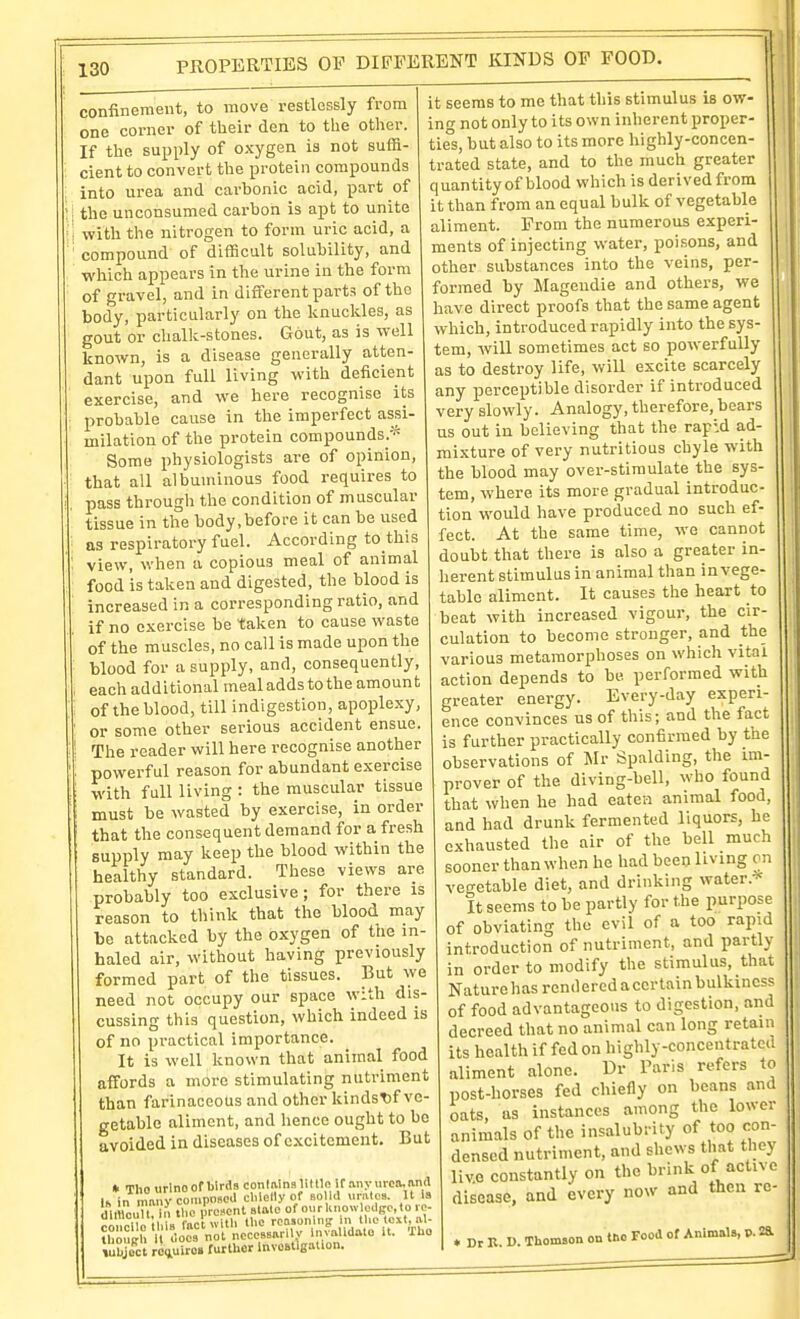 confinement, to move restlessly from one corner of their den to the other. If the supply of oxygen is not suffi- cient to convert the protein compounds I into urea and carbonic acid, part of ;| the unconsumed carbon is apt to unite I with the nitrogen to form uric acid, a ' compound of difficult solubility, and which appears in the urine in the form of gravel, and in different parts of the body, particularly on the knuckles, as gout or chalk-stones. Gout, as is well known, is a disease generally atten- dant upon full living with deficient exercise, and we here recognise its probable cause in the imperfect assi- milation of the protein compounds.* Some physiologists are of opinion, that all albuminous food requires to pass through the condition of muscular tissue in the body,before it can be used as respiratory fuel. According to this view, when a copious meal of animal food 'is taken and digested, the blood is increased in a corresponding ratio, and if no exercise be taken to cause waste of the muscles, no call is made upon the blood for a supply, and, consequently, each additional meal adds to the amount of the blood, till indigestion, apoplexy, or some other serious accident ensue. The reader will here recognise another powerful reason for abundant exercise with full living : the muscular tissue must be wasted by exercise, in order that the consequent demand for a fresh supply may keep the blood within the healthy standard. These views are probably too exclusive; for there is reason to think that the blood may be attacked by the oxygen of the in- haled air, without having previously formed part of the tissues. But we need not occupy our space with dis- cussing this question, which indeed is of no practical importance. It is well known that animal food affords a more stimulating nutriment than farinaceous and other kindst)f ve- getable aliment, and hence ought to be avoided in diseases of excitement. But » Thn urlnoof birds conlainslilllo !ranyurO!V,aml l^ in mn y coiiiposcd cl.ielly of BOlld ..mtcs. U is ;i,7^nn iVis Incl  Itli tlic reasoning in tl.c text, al- ?l,onRh 1 docs not necessarily invalidalo it. Tho Vubjoct rcciuiros furthor InvcstigaUon. it seems to me that this stimulus is ow- ing not only to its own inherent proper- ties, but also to its more highly-concen- trated state, and to the much greater quantity of blood which is derived from it than from an equal bulk of vegetable aliment. From the numerous experi- ments of injecting water, poisons, and other substances into the veins, per- formed by Magendie and others, we have direct proofs that the same agent which, introduced rapidly into the sys- tem, will sometimes act so powerfully as to destroy life, will excite scarcely any perceptible disorder if introduced very slowly. Analogy, therefore, bears us out in believing that the rapid ad- mixture of very nutritious chyle with the blood may over-stimulate the sys- tem, where its more gradual introduc- tion would have produced no such ef- fect. At the same time, we cannot doubt that there is also a greater in- lierent stimulus in animal than invege- table aliment. It causes the heart to beat with increased vigour, the cir- culation to become stronger, and the various metamorphoses on which vital action depends to be performed with greater energy. Every-day experi- ence convinces us of this; and the fact is further practically confirmed by the observations of Mr Spalding, the im- prover of the diving-bell, who found that when he had eaten animal food, and had drunk fermented liquors, he exhausted the air of the bell much sooner than when he had been living on vegetable diet, and drinking water.* It seems to be partly for the purpose of obviating the evil of a too rapid introduction of nutriment, and partly in order to modify the stimulus, that Nature has rendered a certain bulkincss of food advantageous to digestion, and decreed that no animal can long retain its health if fed on highly-concentrated aliment alone. Dr Paris refers to post-horses fed chiefly on beans and oats, as instances among the lower animals of the insalubrity of too con- densed nutriment, and shews that they live constantly on tho brink of active disease, and every now and then re- . Dt R. D. Thomson on tho Food of Animals, p. 2a