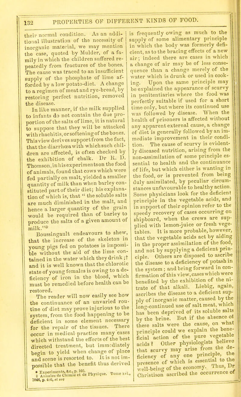 their normal coudition. As an addi- tional illustration of the necessity of inorp-anic material, we may mention the case, quoted by Mulder, of a fa- mily in which the children suffered re- peatedly from fractures of the bones. The cause was traced to an insufficient supply of the phosphate of lime af- forded by a low potato-diet. A change to a regimen of meat and rye-bread, by restoring perfect nutrition, removed the disease. In lilie manner, if the milk supplied to infants do not contain the due pro- portion of the salts of lime, it is natural to suppose that they will be attacked with rhachitis.orsofteningof the bones. This view derives supportfrom the fact, that the diarrhoeawith which such chil- dren are affected, is often checked by the exhibition of chalk. Dr R. D. Thomson,inhisexperimentson the food of animals, found that cows which were fed partially on malt, yielded a smaller quantity of milk than when barley con- stituted part of their diet; his explana- tion of which is, that  the soluble salts are much diminished in the malt, and hence a larger quantity of the grain would be required than of barley to produce the salts of a given amount of milk.'* Boussingault endeavours to shew, that the increase of the skeleton in young pigs fed on potatoes is impossi- ble without the aid of the lime con- tained in the water which they drink ;t and it is well known that the chlorotic state of young females is owing to a de- ficiency of iron in the blood, which must be remedied before health can be restored. The reader will now easily see how the continuance of an unvaried rou- tine of diet may prove injurious to the system, from the food happening to be deficient in some element necessary for the repair of the tissues. There occur in medical practice many cases which withstand tlie efforts of the best directed treatment, but immediately begin to yield when change of place and scene is resorted to. It is not im- possible that the benefit thus derived ; M^: ClfrmlLfdi rhy,k«c. Tome .vl.. 18«, p. 4a0, il UQ is frequently owing as much to the supply of some alimentary principle in which the body was formerly defi- cient, as to the bracing effects of a new air; indeed there are cases in which a change of air may be of less conse- quence than a change merely of the water which is drunk or used in cook- ing. Upon the same principle may be explained the appearance of scurvy in ])enitentiaries where the food was perfectly suitable if used for a short time only, but where its continued use was followed by disease. When the health of prisoners is affected without any apparent external cause, a change of diet is generally followed by an im- mediate improvement in their condi- tion. The cause of scurvy is evident- ly diseased nutrition, arising from the non-assimilation of some principle es- sential to health and the continuance of life, but which either is wanting in the food, or is prevented from being duly assimilated, by peculiar circum- stances unfavourable to healthy action. Some physicians look for the deficient principle in the vegetable acids, and in support of their opinion refer to the speedy recovery of cases occurring on Bhipboard, when the crews are sup- plied with lemon-juice or fresh vege- tables. It is more probable, however, that the vegetable acids act by aiding in the proper assimilation of the food, and not by supplying a deficient prin- ciple. Others are disposed to ascribe the disease to a deficiency of potash in the system ; and bring forward in con- firmation of this view, cases which were benefited by the exhibition of the ni- trate of that alkali. Liebig, again, ascribes the disease to a deficient sup- ply of inorganic matter, caused by the lonrf-continued use of salt meat, which has^'been deprived of its soluble salts by the brine. But if the absence of these salts were the cause, on what principle could we explain the bene- ficial action of the pure vegetable acids? Other physiologists believe that scurvy may arise from the de- ficiency of any one principle, the presence of which is cssentm to the well-being of the economy. Ihus, Dr Ohristison ascribed the occurrence of