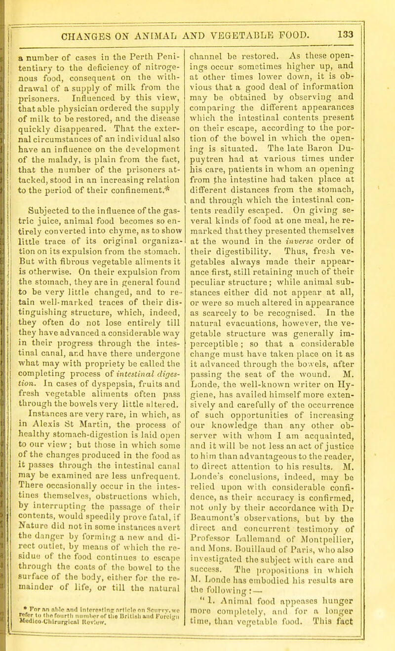 1 a number of cases in the Perth Peni- j tentiary to the deficiency of nitroge- j nous food, consequent on the with- i' drawal of a supply of milk from the I jirisoners. Influenced by this view, |: that able physician ordered the supply of milk to be restored, and the disease quickly disappeared. That the exter- nal circumstances of an individual also have an influence on the development of the malady, is plain from the fact, that the number of the prisoners at- ' tacked, stood in an increasing relation ' to the period of their confinement.* Subjected to the influence of the gas- tric juice, animal food becomes so en- tirely converted into chyme, as to show I little trace of its original organiza- tion on its expulsion from the stomach. But with fibrous vegetable aliments it j is otherwise. On their expulsion from j the stomach, they are in general found to be very little changed, and to re- tain well-marked traces of their dis- tinguishing structure, which, indeed, they often do not lose entirely till they have advanced a considerable way in their progress through the intes- tinal canal, and have there undergone what may with propriety be called the completing process o{ intestinal diges- tion. In cases of dyspepsia, fruits and fresh vegetable aliments often pass through the bowels very little altered. Instances are very rare, in which, as in Alexis St Martin, the process of healthy stomach-digestion is laid open to our view; but those in which some of the changes produced in the food as it passes through the intestinal canal may be examined are less unfrequeiit. There occasionally occur in the intes- tines themselves, obstructions which, by interrupting the passage of their contents, would speedily prove fatal, if Nature did not in some instances avert the danger by forming a now and di- rect outlet, by means of which the re- sidue of the food continues to escape througli the coats of the bowel to the surface of the body, either for the re- mainder of life, or till the natural • Tor an nlilo nnd Jntcref^tlniT nrlirlo nn Scurvv.wp refer 111 Hid rnurlh iiiinilioror tlio Drillsll and Forcl'ni McdicO'UhlrurKlcal Iloviuw. channel be restored. As these open- ings occur sometimes higher up, and at other times lower down, it is ob- vious that a good deal of information may be obtained by observing and comparing the different appearances whicli the intestinal contents present on their escape, according to the por- tion of the bowel in ^vhich the open- ing is situated. The late Baron Du- puytren had at various times under his care, patients in whom an opening from the intestine had taken place at different distances from the stomach, and through which the intestinal con- tents readily escaped. On giving se- veral kinds of food at one meal, he re- marked that they presented themselves at the wound in the inverse order of their digestibility. Thus, fresh ve- getables always made their appear- ance first, still retaining much of their peculiar structure; while animal sub- stances either did not appear at all, or were so much altered in appearance as scarcely to be recognised. In the natural evacuations, however, the ve- getable structure was generally im- perceptible ; so that a considerable change must have taken place on it as it advanced through the bo.vels, after passing the seat of the wound. M. Londe, the well-known writer on Hy- giene, has availed himself more exten- sively and carefully of the occurrence of such opportunities of increasing our knowledge than any other ob- server with whom I am acquainted, and it will be not less an act of justice to him than advantageous to the reader, to direct attention to his results. M. Londe's conclusions, indeed, may be relied upon witli considerable confi- dence, as their accuracy is confirmed, not only by their accordance with Dr Beaumont's observations, but by the direct and concurrent testimony of Professor Lallemand of JMontpellier, and Mons. Bouillaud of Paris, who also investigated the subject witli care and success. The propositions in which M. Londe has embodied his results are the following: —  1. Animal food appeases hunger more completely, and for a longer time, than vcgeUbln food. This fact