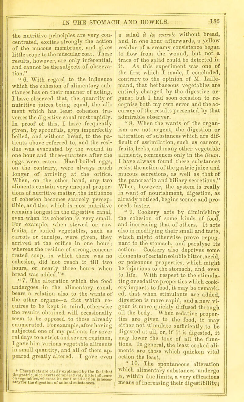 the nutritive principles are very con- centrated, excites strongly the action of the mucous membrane, and gives little scope to the muscular coat. These results, however, are only inferential, and cannot be the subjects of observa- tion.  6. With regard to the influence vrliich the cohesion of alimentary sub- stances has on their manner of acting, I have observed that, the quantity of nutritive juices being equal, the ali- ment which has least cohesion tra- verses the digestive canal most rapidly. In proof of this, I have frequently given, by spoonfuls, eggs imperfectly toiled, and without bread, to the pa- tients above referred to, and the resi- due was evacuated by the wound in one hour and three-quarters after the eggs were eaten. Hard-boiled eggs, on the contrary, were always much longer of arriving at the orifice. When, on the other hand, any two aliments contain very unequal propor- tions of nutritive matter, the influence of cohesion becomes scarcely percep- tible, and that which is most nutritive remains longest in the digestive canal, even when its cohesion is very small. For example, when stewed or raw fruits, or boiled vegetables, such as carrots or turnips, were given, they arrived at the orifice in one hour; whereas the residue of strong, concen- trated soup, in which there was no cohesion, did not reach it till two hours, or nearly three hours when bread was added.*  7. The alteration which the food undergoes in the alimentary canal, bears a relation also to the wants of the other organs—a fact which re- quires to be kept in mind, otherwise the results obtained will occasionally seem to be opposed to those already enumerated. For e.\amplo, after having subjected one of my patients for seve- ral days to a strict and severe regimen, I gave him various vegetable aliments in small quantity, and all of them ap- peared greatly altered. I gave even * Thepo facfa nro onsily oxplnincd Ijy (lie fnct (hat tncgaRtricjuico oxorlft coinixirntivnly little inducnco on vcj^ctiibfof, whorcta its coiitiinlod nctiori isnccCB- Baryfor the digestion of animal eubstonccs. a salad d la scarole without bread, and, in one hour afterwards, a yellow residue of a creamy consistence began to flow from the wound, but not a trace of the salad could be detected in it. As this exjjeriment was one of the first which I made, I concluded, contrary to the opinion of M. Lalle- mand, that herbaceous vegetables are entirely changed by the digestive or- gans ; but I had soon occasion to re- cognise both my own error and the ac- curacy of the results presented by that admirable observer.  8. When the wants of the organ- ism are not urgent, the digestion or alteration of substances which are dif- ficult of assimilation, such as carrots, fruits, leeks, and many other vegetable aliments, commences only in the ileum. I have always found these substances resist the action of the gastric juice and mucous secretions, as well as that of the pancreatic and biliary secretions. When, however, the system is really in want of nourishment, digestion, as already noticed, begins sooner and pro- ceeds faster.  9. Cookery acts by diminishing the cohesion of some kinds of food, and increasing that of others. It acts also in modifying their smell and taste, which might otherwise prove repug- nant to the stomach, and paralyse its action. Cookery also deprives some elements of certainsoluble Isitter,acrid, or poisonous properties, which might be injurious to the stomach, and even to life. With respect to the stimula- ting or sedative properties which cook- ery imparts to food, it may be remark- ed, that when stimulants are added, digestion is more rapid, and a new vi- gour is more quickly ditfused through all the body. When sedative proper- ties are given to the food, it may either not stimulate sufl5ciently to be digested at all, or, if it is digested, it may lower the tone of all the func- tions. In general, the least cooked ali- ments are those which quicken vital action the least.  10. The spontaneous alteration which alimentary substances undergo is, within duo limitg, a very efl^cacious I means of increasing their digestibility;