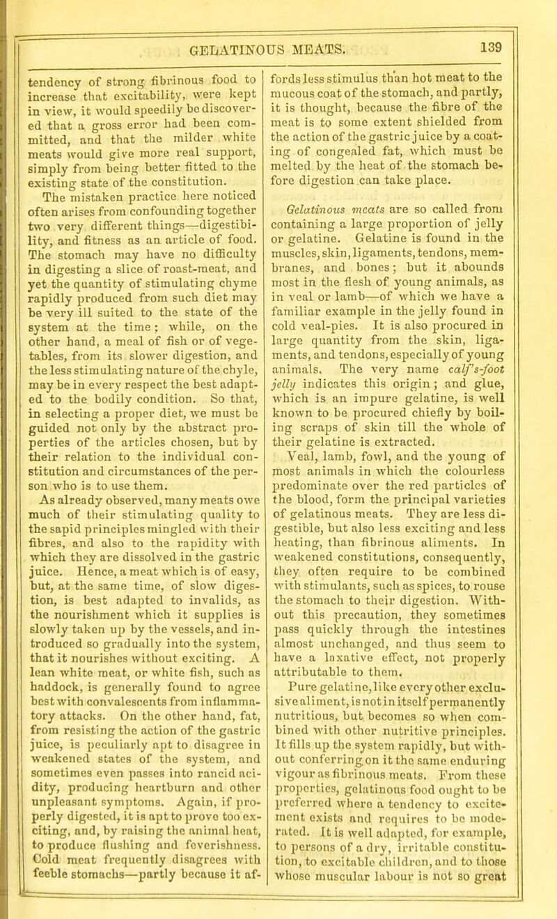 tendency of strong fibrinous food to increase that excitability, were kei^t in view, it would speedily bo discover- ed that a gross error had been com- mitted, and that the milder white meats would give more real support, simply from being better fitted to the existing state of the constitution. The mistaken practice here noticed often arises from confounding together two very different things—digestibi- lity, and fitness as an article of food. The stomach may have no difiiculty in digesting a slice of roast-meat, and yet the quantity of stimulating chyme rapidly produced from such diet may te very ill suited to the state of the system at the time; while, on the other hand, a meal of fish or of vege- tables, from its slower digestion, and the less stimulating nature of the chyle, may be in every respect the best adapt- ed to the bodily condition. So that, in selecting a proper diet, we must be guided not only by the abstract pro- perties of the articles chosen, but by their relation to the individual con- stitution and circumstances of the per- son who is to use them. As already observed, many meats owe much of their stimulating quality to the sapid principles mingled witli their fibres, and also to the rapidity with which they are dissolved in the gastric juice. Hence, a meat which is of easy, but, at the same time, of slow diges- tion, is best adapted to invalids, as the nourishment which it supplies is slowly taken ujj by the vessels, and in- troduced so gradually into the system, that it nourishes without exciting. A lean white meat, or white fish, such as haddock, is generally found to agree best with convalescents from inflamma- tory attacks. On the other hand, fat, from resisting the action of the gastric juice, is peculiarly apt to disagree in weakened states of the system, and sometimes even passes into rancid aci- dity, producing heartburn and other unpleasant symptoms. Again, if pro- perly digested, it is apt to prove too ex- citing, and, by raising the animal heat, to produce flushing and fevorishness. Cold meat frequently disagrees with feeble stomachs—partly because it af- fords less stimulus than hot meat to the mucous coat of the stomach, and partly, it is thought, because the fibre of the meat is to some extent shielded from the action of the gastric j uice by a coat- ing of congealed fat, which must be melted by the heat of the stomach be- fore digestion can take place. Gelatinous meats are so called from containing a large proportion of jelly or gelatine. Gelatine is found in the muscles, skin, ligaments, tendons, mem- branes, and bones; but it abounds most in the flesh of young animals, as in veal or lamb—of which we have a familiar example in the jelly found in cold veal-pies. It is also procured in large quantity from the skin, liga- ments, and tendons, especially of young animals. The very name calf's-foot jelly indicates this origin; and glue, which is an impure gelatine, is well known to be procured chiefly by boil- ing scraps of skin till the whole of their gelatine is extracted. Veal, lamb, fowl, and the young of most animals in which the colourless predominate over the red particles of the blood, form the principal varieties of gelatinous meats. They are less di- gestible, but also less exciting and less heating, than fibrinous aliments. In weakened constitutions, consequently, tliey often require to be combined with stimulants, such as spices, to rouse the stomach to their digestion. With- out this precaution, they sometimes pass quickly through the intestines almost unchanged, and thus seem to have a laxative effect, not properly attributable to them. Pure gelatine,like every other exclu- sive aliment, is not in itself permanently nutritious, but becomes so when com- bined with other nutritive principles. It fills up the system rapidly, but with- out conforring on it the same enduring vigour as fibrinous meats. From these properties, gelatinous food ought to be preferred where a tendency to excite- ment exists and requires to be mode- rated. It is well adapted, for example, to persons of a dry, irritable constitu- tion, to excitable children, and to those whose muscular labour is not so great
