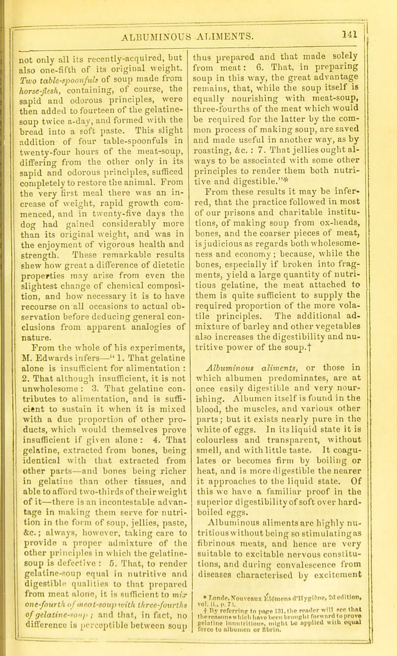 not only all Us recently-acquired, but also one-fifth of its original weight. Two table-fpoonfuh of soup made from horsc-Jlesli, containing, of course, the sapid and odorous principles, were then added to fourteen of the gelatine- soup twice a-day, and formed with the bread into a soft paste. This slight addition of four table-spoonfuls in twenty-four hours of the meat-soup, dilFering from the other only in its sapid and odorous principles, sufficed completely to restore the animal. From the very first meal there was an in- crease of weiglit, rapid growth com- menced, and in twenty-five days the dog had gained considerably more than its original weight, and was in the enjoyment of vigorous health and strength. These remarljable results shew how great a difference of dietetic properties may arise from even the slightest change of chemical composi- tion, and bow necessary it is to have recourse on all occasions to actual ob- servation before deducing general con- clusions from a2)2'arent analogies of nature. From the whole of his experiments, M. Edwards infers— 1. That gelatine alone is insufficient for alimentation : 2. That although insufficient, it is not unwholesome : 3. That gelatine con- tributes to alimentation, and is suffi- cient to sustain it when it is mixed with a due proportion of other pro- ducts, which would themselves prove insufficient if given alone: 4. That gelatine, e.'ctracted from bones, being identical with that extracted from other parts—and bones being riclier in gelatine than other tissues, and able to afi'ord two-thirds of their weight of it—there is an incontestable advan- tage in maliing them serve for nutri- tion in the form of soup, jellies, jiastc, &c.; always, however, talking care to provide a proper admixture of tlie other priiici])les in which thcgelatine- Boup is defective : 5. That, to render gclatinc-?oup equal in nutritive and digestible- qualities to that prepared from meat alone, it is sufficient to mix one-fnurth a/innot-soupiuilh ilirce-foiirlli.i of r/elatine-yo'ij'; and that, in fact, no difference is perceptible between soup thus prepared and that made solely from meat: 6. That, in preparing soup in this way, the great advantage remains, that, while the soup itself is equally nourishing with meat-soup, three-fourths of the meat which would be required for the latter by the com- mon process of malving soup, are saved and made useful in another way, as by roasting, &c. : 7. That jellies ought al- ways to be associated with some other principles to render them both nutri- tive and digestible.* From these results it may be infer- red, that the practice followed in most of our 2)risons and charitable institu- tions, of making soup from ox-heads, bones, and the coarser pieces of meat, is judicious as regards both wholesome- ness and economy ; because, while the bones, especially if brolien into frag- ments, yield a large quantity of nutri- tious gelatine, tlie meat attached to them is quite sufficient to supply the required proportion of the more vola- tile principles. The additional ad- mixture of barley and other vegetables also increases the digestibility and nu- tritive power of the soup.f Albuminous aliments, or those in which albumen predominates, are at once easily digestible and very nour- ishing. Albumen itself is found in the blood, the muscles, and various other parts; but it exists nearly pure in the white of eggs. In its liquid state it is colourless and transparent, witliout smell, and with little taste. It coagu- lates or becomes firm by boiling or heat, and is more digestible the nearer it approaches to the liquid state. Of this we have a familiar proof in the superior digestibility of soft over hard- boiled eggs. Albuminous aliments arc highly nu- tritious without being so stimulating as fibrinous meats, and hence arc very suitable to excitable nervous constitu- tions, and during convalescence from diseases characterised by excitement * T,on<l<•.^■ouvcaux I'lCnionsrt'IIygii'^Mc. 2cIoilitlon, vol.11., |.. 71. t Ilv rcriTi-lnr to imps l.ni.llio rwi.lor wMl sen llml tlnTpaanimwhlcliliavcliiTiiliriMiBliI roi wnril lo prove Bclndiic Intuilrltloiii-, iiiiglit bo npiJUea wUh ciiual rotco to albumen or flbiiii.