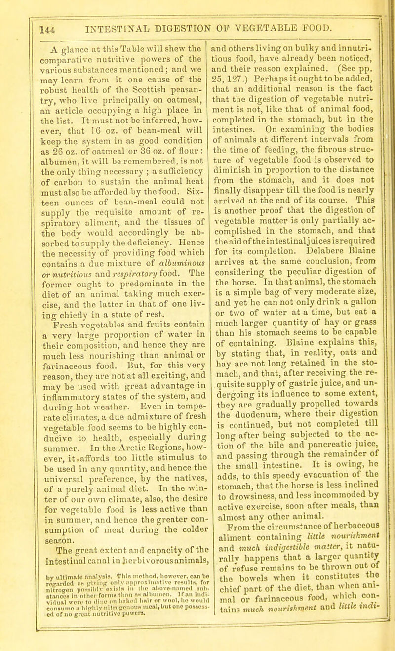 A glance at this Table will shew the comparative nutritive powers of the various substances mentioned; and we may learn frum it one cause of the robust health of the Scottish peasan- try, who live principally on oatmeal, an article occupying a high place in the list. It must not be inferred, how- ever, that 16 oz. of bean-meal will keep the system in as good condition as 26 oz. of oatmeal or 36 oz. of flour : albumen, it will be remembered, is not the only thing necessary ; a sufficiency of carbon to .'iustain the animal heat must also be afforded by the food. Six- teen ounces of bean-meal could not supply the requisite amount of re- spiratory aliment, and the tissues of the body would accordingly be ab- sorbed to supply the deficiency. Hence the necessity of providing food which contains a due mixture of albuminous or nutritious and respiratory food. The former ought to predominate in the diet of an animal taking much exer- cise, and the latter in that of one liv- ing chiefly in a state of rest. Fresli vegetables and fruits contain a very large proportion of water in their composition, and hence they are much less nourishing than animal or farinaceous food. But, for this very reason, they ure not at all exciting, and may be used with great advantage in inflammatory states of the system, and during hot weather. Even in tempe- rate cliiriates, a due admixture of fresh vegetable food seems to be highly con- ducive to health, especially during summer. In the Arctic Regions, how- ever, it.affords too little stimulus to be used in any quantity, and hence the universal preference, by the natives, of a purely animal diet. In the win- ter of our own climate, also, the desire for vegetable food is less active than in sumraoi', and hence the greater con- sumption of meat during the colder season. The great extent and capacity of the intestinal canal in J.erbivorousanimals, by ulfimnto nnalvslj. This method, however, can bo reijnrdod l « iflvi'iitf only niipnixininlivo rcnulta, for nitroffon po»»ihlv cxblii in Ihe nliovo nnnicd mili- Btanccs in other formii Umn n« .ilhunien. Ifim Indi- vldunl were to iline on hiiked li.-ilr or wool, lie would coniumo u liiftlilv oltroKonims nicnl, but one possess- ed of 110 (freul niitillivc powers. and others living on bulky and innutri- tions food, have already been noticed, and their reason explained. (See pp. 25, 127.) PerhajJS it ought to be added, that an additional reason is the fact that the digestion of vegetable nutri- ment is not, like that of animal food, completed in the stomach, but in the intestines. On examining the bodies of animals at different intervals from the time of feeding, the fibrous struc- ture of vegetable food is observed to diminish in proportion to the distance from the stomach, and it does not finally disappear till the food is nearly arrived at the end of its course. This is another proof that the digestion of vegetable matter is only partially ac- complished in the stomach, and that the aid of theintestinaljuices isrequired for its completion. Delabere Blaine arrives at the same conclusion, from considering the peculiar digestion of the horse. In that animal, the stomach is a simple bag of very moderate size, and yet he can not only drink a gallon or two of water at a time, but eat a much larger quantity of hay or grass than his stomach seems to be capable of containing. Blaine explains this, by stating that, in reality, oats and hay are not long retained in the sto- mach, and that, after receiving the re- quisite supply of gastric juice, and un- dergoing its influence to some extent, they are gradually propelled towards the duodenum, where their digestion is continued, but not completed till long after being subjected to the ac- tion of the bile and pancreatic juice, and passing through the remainder of the small intestine. It is owing, he adds, to this speedy evacuation of the stomach, that the horse is less inclined to drowsiness, and less incommoded by active exercise, soon after meals, than almost any other animal. Prom the circumstance of herbaceous aliment containing little nourishment and much indigestible matter, it natu- rally happens that a larger quantity of refuse remains to bo thrown out of the bowels when it constitutes the chief part of the diet, than wlien ani- mal or farinaceous food, which con- tains much nourishment and little tnrft-