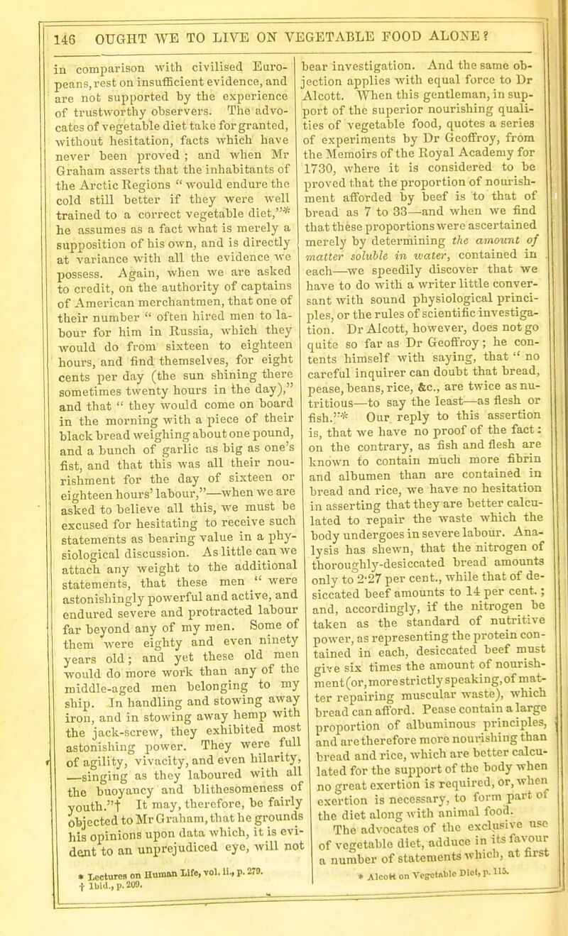 in comparison with civilised Euro- peans, rest on insufficient evidence, and are not supported by the experience of trustwortliy observers. The advo- cates of vegetable diet talce for granted, without hesitation, facts which have never been proved ; and when Mr Graiiam asserts that the inhabitants of the Arctic Regions  would endure the cold still better if they were well trained to a correct vegetable diet,* he assumes as a fact what is merely a supposition of his own, and is directly at variance with all the evidence we possess. Again, when we are asked to credit, on the authority of captains of American merchantmen, that one of their number  often liired men to la- bour for him in Russia, which they would do from sixteen to eighteen hours, and find themselves, for eight cents per day (the sun shining there sometimes twenty hours in the day), and that  they would come on board in the morning with a piece of their black bread weighing about one pound, and a bunch of garlic as big as one's fist, and that this was all their nou- rishment for the day of sixteen or eighteen hours' labour,—when we are asked to believe all this, we must be excused for hesitating to receive such statements as bearing value in a phy- siological discussion. As little can we attach any weight to the additional statements, that these men were astonishingly powerful and active, and endured severe and protracted labour far beyond any of my men. Some of them were eighty and even ninety years old; and yet these old men would do more work than any of the middle-aged men belonging to my ship. In handling and stowing away iron, and in stowing away hemp with the jack-screw, they exhibited most astonishing power. They were full of agility, vivacity, and even hilarity, singing as they laboured with all the buoyancy and blithesomeness of youth.t It may, therefore, be fairly Objected to Mr G raham, that he grounds his opinions upon data which, it is evi- dent to an unprejudiced eye, will not • teciures on Human life, vol. li., p. 270. t IblJ., p. 209. bear investigation. And tlie same ob- jection applies with equal force to Dr Alcott. When this gentleman, in sup- port of the superior nourishing quali- ties of vegetable food, quotes a series of experiments by Dr Geoffroy, from the Memoirs of the Royal Academy for 1730, where it is considered to be proved that the proportion of nourish- ment afforded by beef is to that of bread as 7 to 33—and when we find that these proportions were ascertained merely by determining the amount of matter soluble in water, contained in each—we speedily discover that we have to do with a writer little conver- sant with sound physiological princi- ples, or the rules of scientific investiga- tion. Dr Alcott, however, does not go quite so far as Dr Geoffroy; he con- tents himself with saying, that  no careful inquirer can doubt that bread, pease, beans, rice, &c., are twice as nu- tritious—to say the least—as flesh or fish.* Our reply to this assertion is, that we have no proof of the fact: on the contrary, as fish and flesh are known to contain much more fibrin and albumen than are contained in bread and rice, we have no hesitation in asserting that they are better calcu- lated to repair the waste which the body undergoes in severe labour. Ana- lysis has shewn, that the nitrogen of thoroughly-desiccated bread amounts only to 2-27 per cent., while that of de- siccated beef amounts to 14 per cent.; and, accordingly, if the nitrogen be taken as the standard of nutritive power, as representing the protein con- tained in each, desiccated beef must give six times the amount of nourish- ment (or, more strictly speaki ng, of m at- ter repairing muscular waste), which bread can afford. Pease contain a large proportion of albuminous principles, and are therefore more nourisliing than bread and rice, which are better calcu- lated for the support of the body when no great exertion is required, or, when exertion is necessary, to form part of the diet along with animal food. The advocates of the exclusive use of vegetable diet, adduce in its favour a number of statements which, at first * AIcoR on Vegetable Diol, p. US.