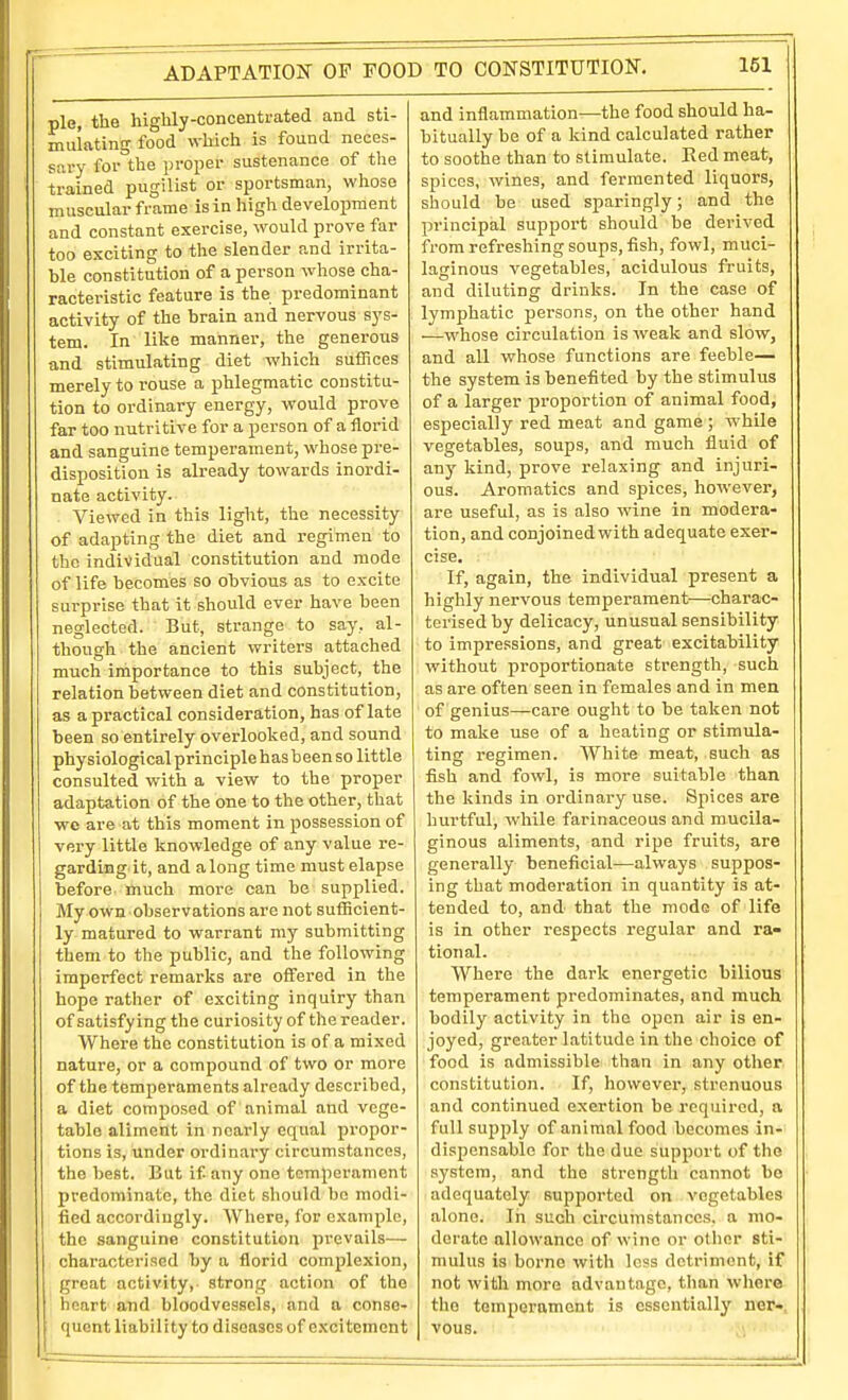pie, the highly-concentrated and sti- mulating food which is found neces- sary for the proper sustenance of the trained pugilist or sportsman, whose muscular frame is in high development and constant exercise, would prove far too exciting to the slender and irrita- ble constitution of a person whose cha- racteristic feature is the predominant activity of the brain and nervous sys- tem. In like manner, the generous and stimulating diet which suffices merely to rouse a phlegmatic constitu- tion to ordinary energy, would prove far too nutritive for a person of a florid and sanguine temperament, whose pre- disposition is already towards inordi- nate activity. Viewed in this light, the necessity of adapting the diet and regimen to the individual constitution and mode of life becomes so obvious as to excite surprise that it should ever have been neglected. But, strange to say. al- though the ancient writers attached much importance to this subject, the relation between diet and constitution, as a practical consideration, has of late been so entirely overlooked, and sound physiological principle has been so little consulted with a view to the proper adaptation of the one to the other, that we are at this moment in possession of very little knowledge of any value re- garding it, and along time must elapse before much more can be supplied. My own observations are not sufficient- ly matured to warrant my submitting them to the public, and the following imperfect remarks are offered in the hope rather of exciting inquiry than of satisfying the curiosity of the reader. Where the constitution is of a mixed nature, or a compound of two or more of the temperaments already described, a diet composed of animal and vege- table aliment in nearly equal propor- tions is, under ordinary circumstances, the best. But if any one temperament predominate, the diet should be modi- fied accordingly. Where, for example, the sanguine constitution prevails— chai'acterisod by a florid complexion, great activity, strong action of the heart and bloodvessels, and a conse- ; quent liability to diseases of excitement and inflammation—the food should ha- bitually be of a kind calculated rather to soothe than to stimulate. Eed meat, spices, wines, and fermented liquors, should be used sparingly; and the principal support should be derived from refreshing soups, fish, fowl, muci- laginous vegetables, acidulous fruits, and diluting drinks. In the case of lymphatic persons, on the other hand —whose circulation is weak and slow, and all whose functions are feeble— the system is benefited by the stimulus of a larger proportion of animal food, especially red meat and game ; while vegetables, soups, and much fluid of any kind, prove relaxing and injuri- ous. Aromatics and spices, however, are useful, as is also wine in modera- tion, and conjoined with adequate exer- cise. If, again, the individual present a highly nervous temperament—charac- terised by delicacy, unusual sensibility to impressions, and great excitability without proportionate strength, such as are often seen in females and in men of genius—care ouglit to be taken not to make use of a heating or stimula- ting regimen. White meat, such as fish and fowl, is more suitable than the kinds in ordinary use. Spices are hurtful, while farinaceous and mucila- ginous aliments, and ripe fruits, are generally beneficial—always suppos- ing that moderation in quantity is at- tended to, and that the mode of life is in other respects regular and ra- tional. Where the dark energetic bilious temperament predominates, and much bodily activity in the open air is en- joyed, greater latitude in the choice of food is admissible than in any other constitution. If, however, strenuous and continued exertion be required, a full supjjly of animal food becomes in- dispensable for the due support of the system, and the strength cannot be adequately supported on vegetables alone. In such circumstances, a mo- derate allowance of wine or other sti- mulus is borne with less detriment, if not with more advantage, than where the temperament is essentially ner-, vous.