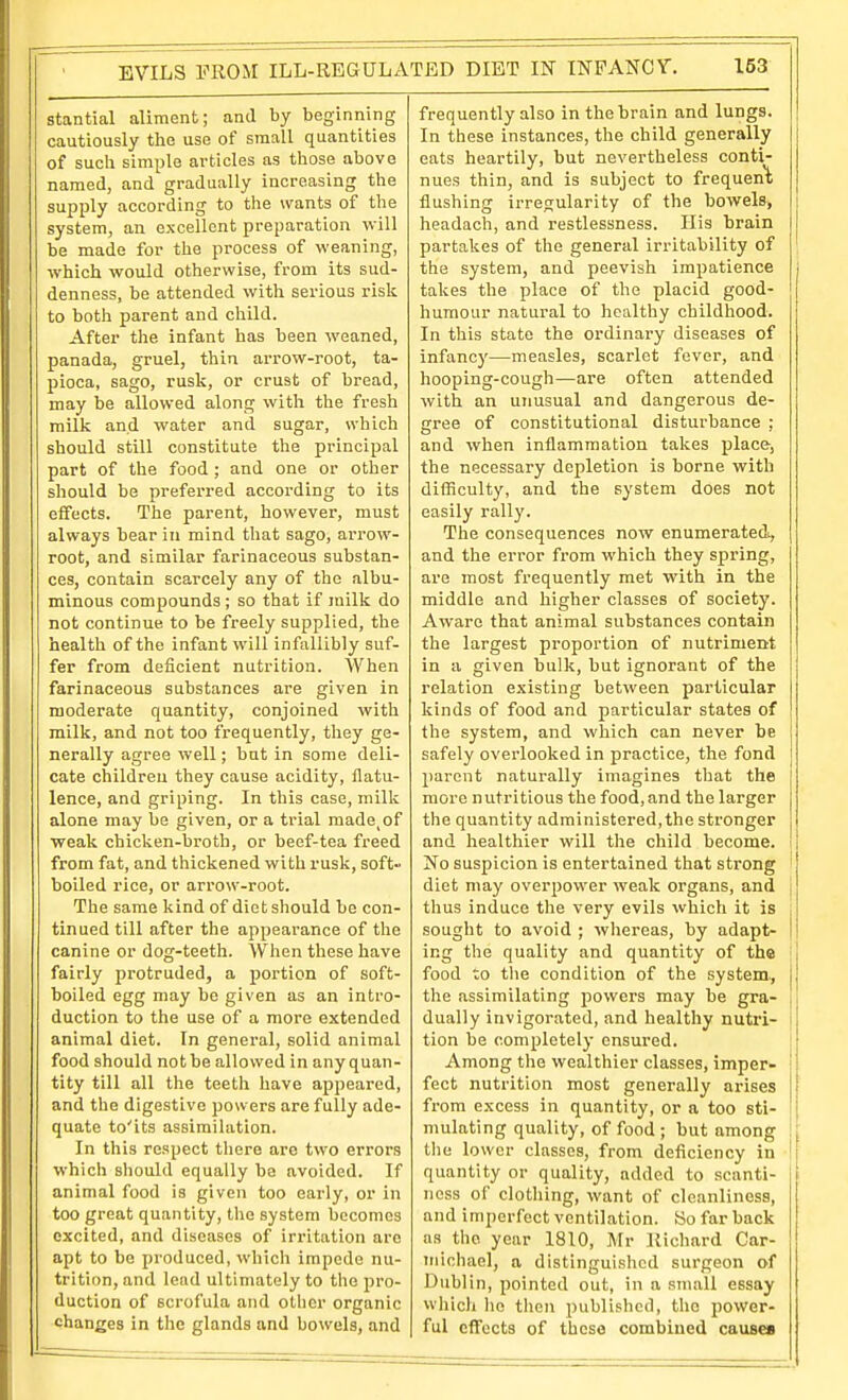 EVILS PROM ILL-REGULATED DIET IN INPANCV, stantial aliment; and by beginning cautiously the use of small quantities of such simple articles as those above named, and gradually increasing the supply according to the wants of the system, an excellent preparation will be made for the process of weaning, which would otherwise, from its sud- denness, be attended with serious risk to both parent and child. After the infant has been weaned, panada, gruel, thin arrow-root, ta- pioca, sago, rusk, or crust of bread, may be allowed along with the fresh milk and water and sugar, which should still constitute the principal part of the food ; and one or other should be preferred accoi'ding to its effects. The parent, however, must always bear in mind that sago, arrow- root, and similar farinaceous substan- ces, contain scarcely any of the albu- minous compounds; so that if milk do not continue to be freely supplied, the health of the infant will infallibly suf- fer from deficient nutrition. When farinaceous substances are given in moderate quantity, conjoined with milk, and not too frequently, tliey ge- nerally agree well; but in some deli- cate children they cause acidity, flatu- lence, and griping. In this case, milk alone may be given, or a trial made^of weak chicken-broth, or beef-tea freed from fat, and thickened with rusk, soft- boiled rice, or arrow-root. The same kind of diet should be con- tinued till after the appearance of the canine or dog-teeth. When these have fairly protruded, a portion of soft- boiled egg may be given as an intro- duction to the use of a more extended animal diet. In general, solid animal food should notbe allowed in anyquan- tity till all the teeth have appeared, and the digestive powers are fully ade- quate to'its assimilation. In this respect tliere are two errors which sliould equally be avoided. If animal food is given too early, or in too great quantity, the system liocomes excited, and diseases of irritation are apt to be produced, which impede nu- trition, and lend ultimately to the pro- duction of scrofula and other organic changes in the glands and bowels, and 153 frequently also in the brain and lungs. In these instances, the child generally eats heartily, but nevertheless conti- nues thin, and is subject to frequen'k flushing irregularity of the bowels, headach, and restlessness. His brain partakes of the general irritability of the system, and peevish impatience takes the place of the placid good- humour natural to healthy childhood. In this state the ordinary diseases of infancy—measles, scarlet fever, and hooping-cough—are often attended with an unusual and dangerous de- trree of constitutional disturbance : and when inflammation talces place, the necessary depletion is borne with difficulty, and the system does not easily rally. Tlie consequences now enumeratedi, and the error from which they spring, are most frequently met with in the middle and higher classes of society. Aware that animal substances contain the largest proportion of nutriment in a given bulk, but ignorant of the relation existing between particular kinds of food and particular states of the system, and which can never be safely overlooked in practice, the fond parent naturally imagines that the more n utritious the food, and the larger the quantity administered, the stronger and healthier will the child become. No suspicion is entertained that strong diet may overpower weak organs, and j thus induce the very evils which it is I sought to avoid ; whereas, by adapt- | ing the quality and quantity of the | food to the condition of the system., the assimilating powers may be gra- dually invigorated, and healthy nutil- tion be completely ensured. Among the wealthier classes, imper- fect nutrition most generally arises from excess in quantity, or a too sti- mulating quality, of food ; but among the lower classes, from deficiency in quantity or quality, added to scanti- ness of clothing, want of cleanliness, and imperfect ventilation. So far back as the year 1810, Mr Richard Car- inichael, a distinguished surgeon of Dublin, pointed out, in a small essay wliicli he then published, the power- ful cflfccts of these combined cauBes